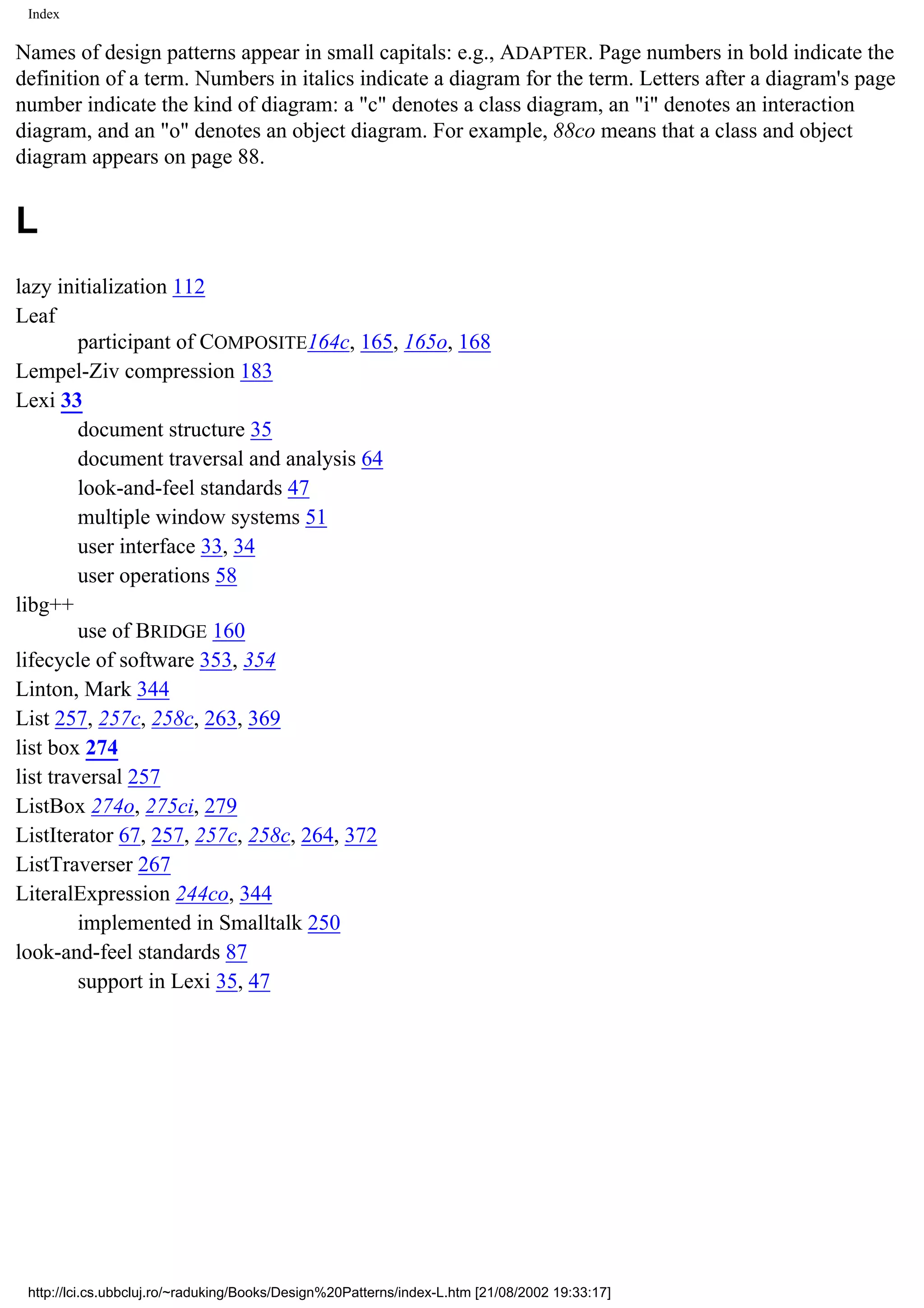 Index Names of design patterns appear in small capitals: e.g., ADAPTER. Page numbers in bold indicate the definition of a term. Numbers in italics indicate a diagram for the term. Letters after a diagram's page number indicate the kind of diagram: a "c" denotes a class diagram, an "i" denotes an interaction diagram, and an "o" denotes an object diagram. For example, 88co means that a class and object diagram appears on page 88. L lazy initialization 112 Leaf participant of COMPOSITE164c, 165, 165o, 168 Lempel-Ziv compression 183 Lexi 33 document structure 35 document traversal and analysis 64 look-and-feel standards 47 multiple window systems 51 user interface 33, 34 user operations 58 libg++ use of BRIDGE 160 lifecycle of software 353, 354 Linton, Mark 344 List 257, 257c, 258c, 263, 369 list box 274 list traversal 257 ListBox 274o, 275ci, 279 ListIterator 67, 257, 257c, 258c, 264, 372 ListTraverser 267 LiteralExpression 244co, 344 implemented in Smalltalk 250 look-and-feel standards 87 support in Lexi 35, 47 http://lci.cs.ubbcluj.ro/~raduking/Books/Design%20Patterns/index-L.htm [21/08/2002 19:33:17] 