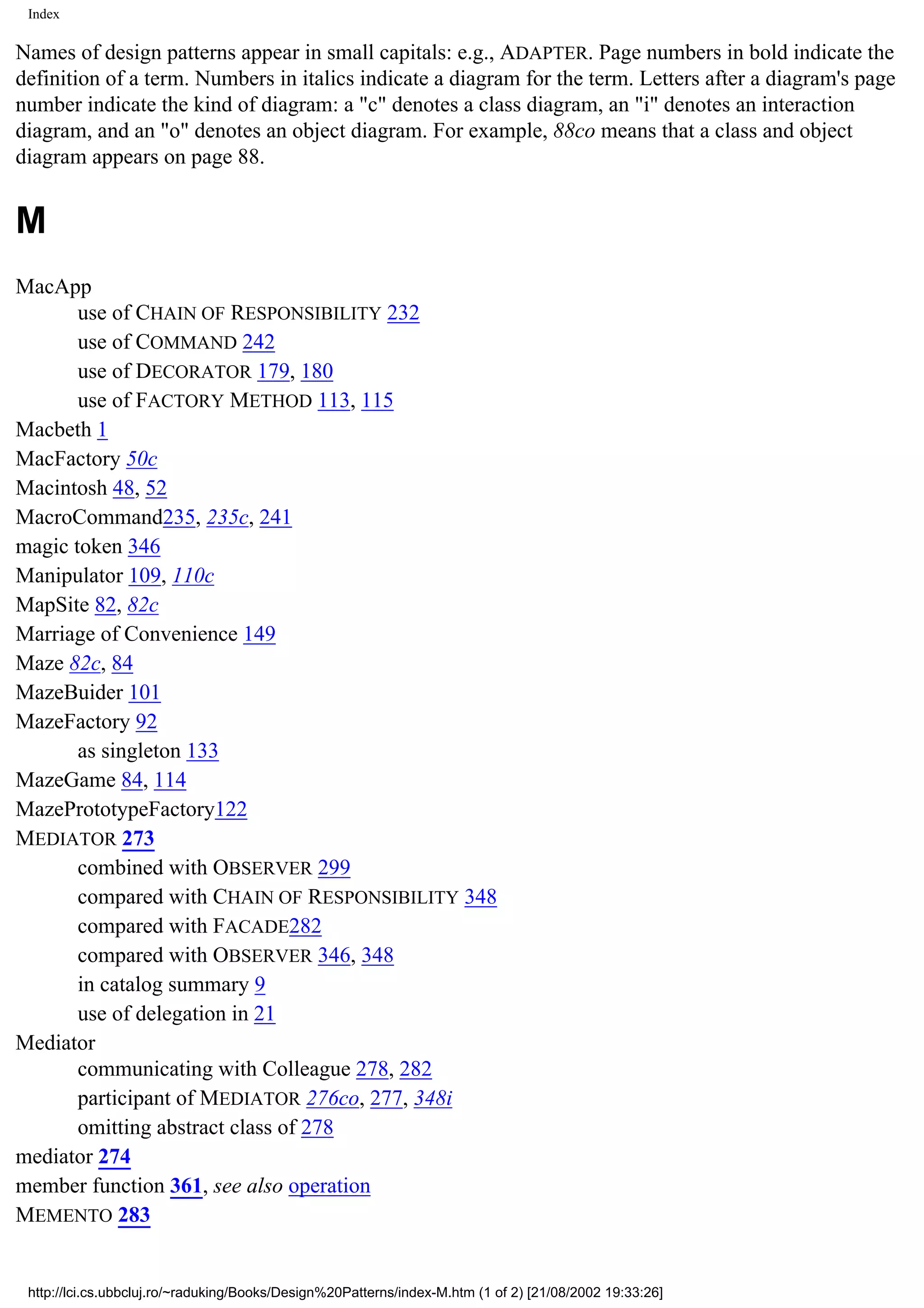 Index Names of design patterns appear in small capitals: e.g., ADAPTER. Page numbers in bold indicate the definition of a term. Numbers in italics indicate a diagram for the term. Letters after a diagram's page number indicate the kind of diagram: a "c" denotes a class diagram, an "i" denotes an interaction diagram, and an "o" denotes an object diagram. For example, 88co means that a class and object diagram appears on page 88. M MacApp use of CHAIN OF RESPONSIBILITY 232 use of COMMAND 242 use of DECORATOR 179, 180 use of FACTORY METHOD 113, 115 Macbeth 1 MacFactory 50c Macintosh 48, 52 MacroCommand235, 235c, 241 magic token 346 Manipulator 109, 110c MapSite 82, 82c Marriage of Convenience 149 Maze 82c, 84 MazeBuider 101 MazeFactory 92 as singleton 133 MazeGame 84, 114 MazePrototypeFactory122 MEDIATOR 273 combined with OBSERVER 299 compared with CHAIN OF RESPONSIBILITY 348 compared with FACADE282 compared with OBSERVER 346, 348 in catalog summary 9 use of delegation in 21 Mediator communicating with Colleague 278, 282 participant of MEDIATOR 276co, 277, 348i omitting abstract class of 278 mediator 274 member function 361, see also operation MEMENTO 283 http://lci.cs.ubbcluj.ro/~raduking/Books/Design%20Patterns/index-M.htm (1 of 2) [21/08/2002 19:33:26] 