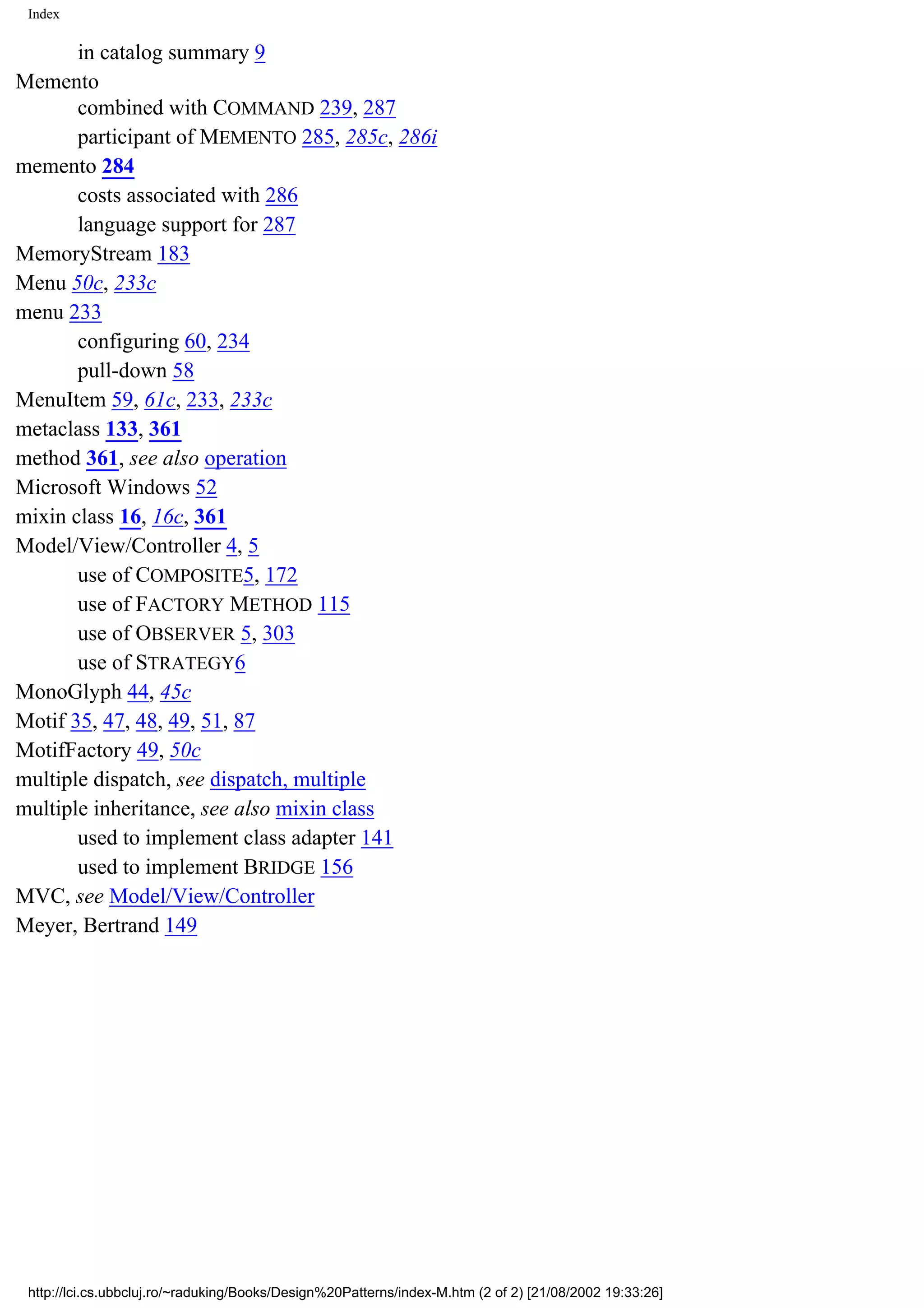 Index in catalog summary 9 Memento combined with COMMAND 239, 287 participant of MEMENTO 285, 285c, 286i memento 284 costs associated with 286 language support for 287 MemoryStream 183 Menu 50c, 233c menu 233 configuring 60, 234 pull-down 58 MenuItem 59, 61c, 233, 233c metaclass 133, 361 method 361, see also operation Microsoft Windows 52 mixin class 16, 16c, 361 Model/View/Controller 4, 5 use of COMPOSITE5, 172 use of FACTORY METHOD 115 use of OBSERVER 5, 303 use of STRATEGY6 MonoGlyph 44, 45c Motif 35, 47, 48, 49, 51, 87 MotifFactory 49, 50c multiple dispatch, see dispatch, multiple multiple inheritance, see also mixin class used to implement class adapter 141 used to implement BRIDGE 156 MVC, see Model/View/Controller Meyer, Bertrand 149 http://lci.cs.ubbcluj.ro/~raduking/Books/Design%20Patterns/index-M.htm (2 of 2) [21/08/2002 19:33:26] 