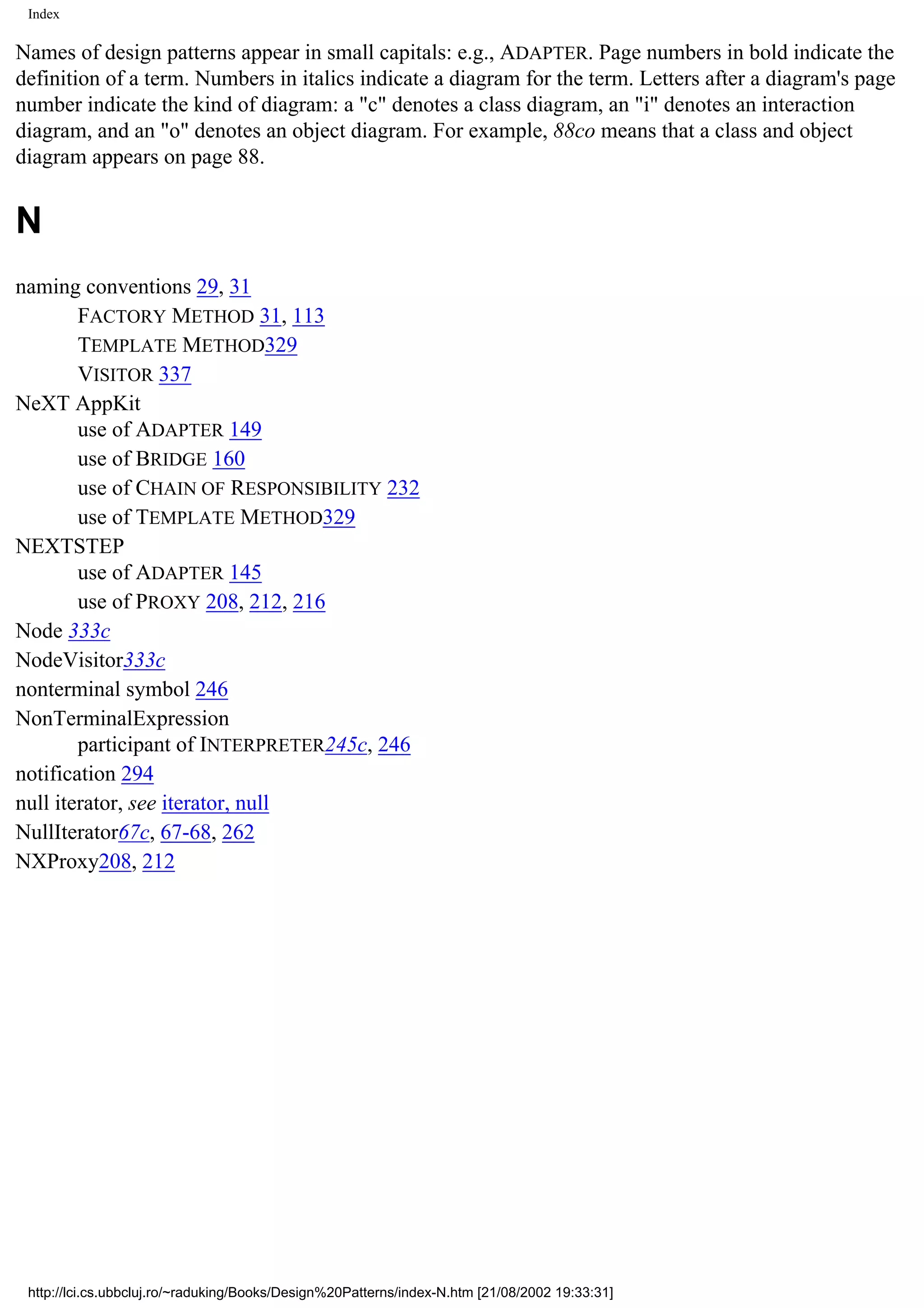 Index Names of design patterns appear in small capitals: e.g., ADAPTER. Page numbers in bold indicate the definition of a term. Numbers in italics indicate a diagram for the term. Letters after a diagram's page number indicate the kind of diagram: a "c" denotes a class diagram, an "i" denotes an interaction diagram, and an "o" denotes an object diagram. For example, 88co means that a class and object diagram appears on page 88. N naming conventions 29, 31 FACTORY METHOD 31, 113 TEMPLATE METHOD329 VISITOR 337 NeXT AppKit use of ADAPTER 149 use of BRIDGE 160 use of CHAIN OF RESPONSIBILITY 232 use of TEMPLATE METHOD329 NEXTSTEP use of ADAPTER 145 use of PROXY 208, 212, 216 Node 333c NodeVisitor333c nonterminal symbol 246 NonTerminalExpression participant of INTERPRETER245c, 246 notification 294 null iterator, see iterator, null NullIterator67c, 67-68, 262 NXProxy208, 212 http://lci.cs.ubbcluj.ro/~raduking/Books/Design%20Patterns/index-N.htm [21/08/2002 19:33:31] 