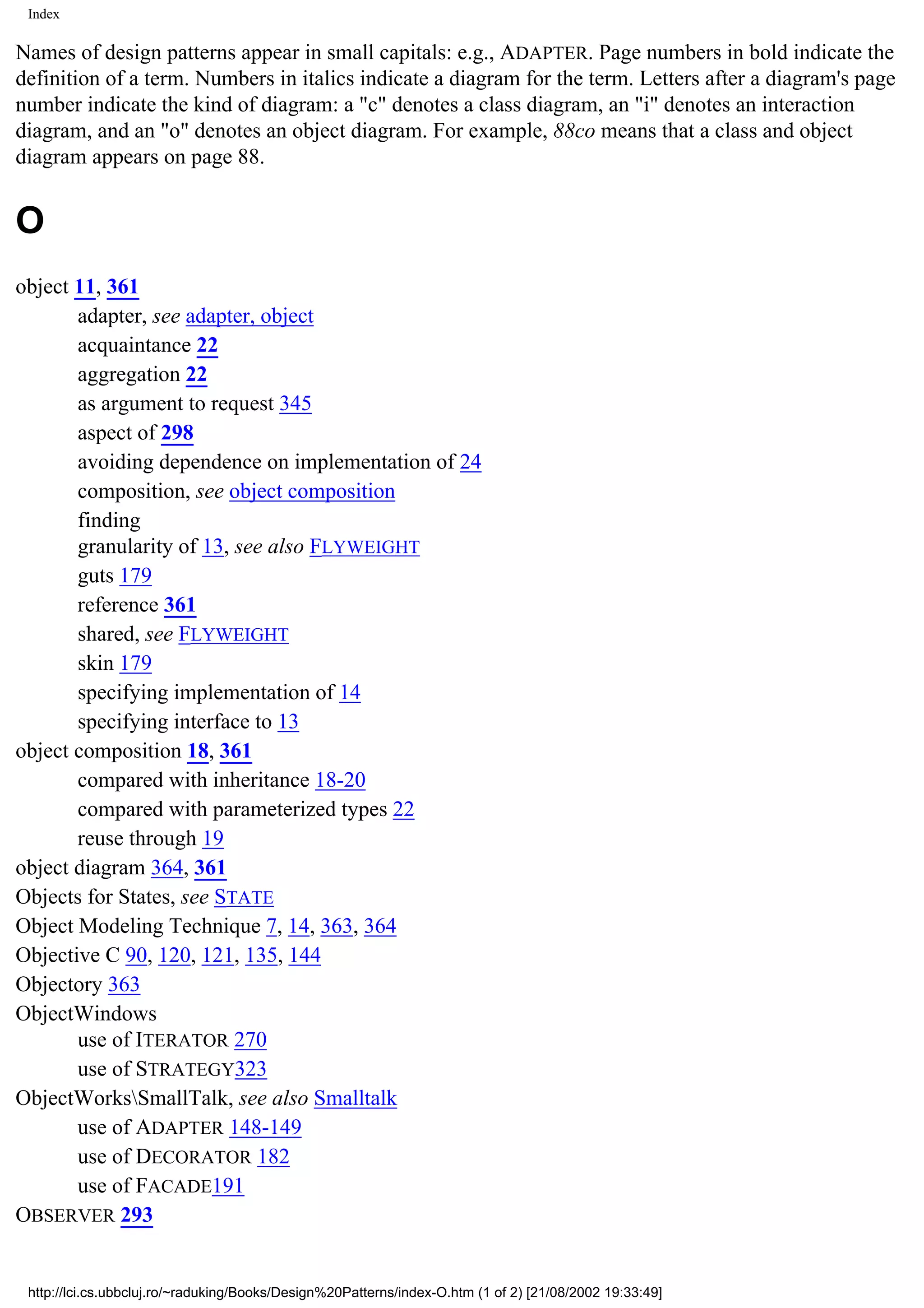 Index Names of design patterns appear in small capitals: e.g., ADAPTER. Page numbers in bold indicate the definition of a term. Numbers in italics indicate a diagram for the term. Letters after a diagram's page number indicate the kind of diagram: a "c" denotes a class diagram, an "i" denotes an interaction diagram, and an "o" denotes an object diagram. For example, 88co means that a class and object diagram appears on page 88. O object 11, 361 adapter, see adapter, object acquaintance 22 aggregation 22 as argument to request 345 aspect of 298 avoiding dependence on implementation of 24 composition, see object composition finding granularity of 13, see also FLYWEIGHT guts 179 reference 361 shared, see FLYWEIGHT skin 179 specifying implementation of 14 specifying interface to 13 object composition 18, 361 compared with inheritance 18-20 compared with parameterized types 22 reuse through 19 object diagram 364, 361 Objects for States, see STATE Object Modeling Technique 7, 14, 363, 364 Objective C 90, 120, 121, 135, 144 Objectory 363 ObjectWindows use of ITERATOR 270 use of STRATEGY323 ObjectWorksSmallTalk, see also Smalltalk use of ADAPTER 148-149 use of DECORATOR 182 use of FACADE191 OBSERVER 293 http://lci.cs.ubbcluj.ro/~raduking/Books/Design%20Patterns/index-O.htm (1 of 2) [21/08/2002 19:33:49] 