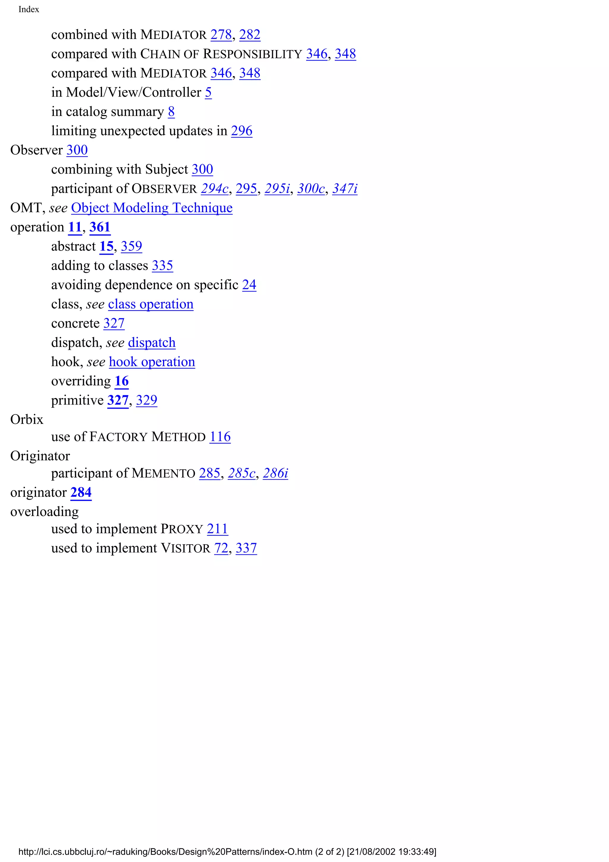Index combined with MEDIATOR 278, 282 compared with CHAIN OF RESPONSIBILITY 346, 348 compared with MEDIATOR 346, 348 in Model/View/Controller 5 in catalog summary 8 limiting unexpected updates in 296 Observer 300 combining with Subject 300 participant of OBSERVER 294c, 295, 295i, 300c, 347i OMT, see Object Modeling Technique operation 11, 361 abstract 15, 359 adding to classes 335 avoiding dependence on specific 24 class, see class operation concrete 327 dispatch, see dispatch hook, see hook operation overriding 16 primitive 327, 329 Orbix use of FACTORY METHOD 116 Originator participant of MEMENTO 285, 285c, 286i originator 284 overloading used to implement PROXY 211 used to implement VISITOR 72, 337 http://lci.cs.ubbcluj.ro/~raduking/Books/Design%20Patterns/index-O.htm (2 of 2) [21/08/2002 19:33:49] 