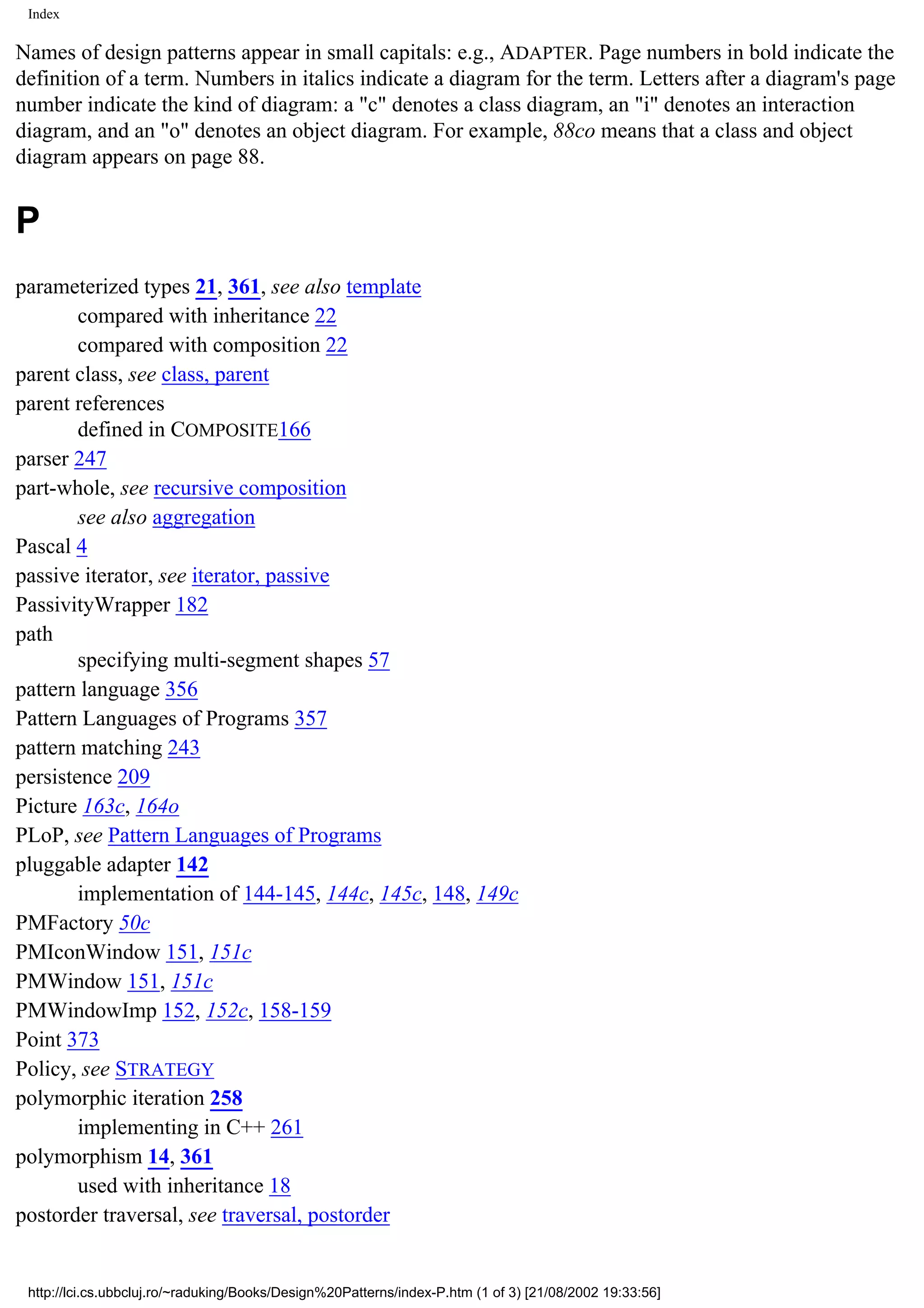 Index Names of design patterns appear in small capitals: e.g., ADAPTER. Page numbers in bold indicate the definition of a term. Numbers in italics indicate a diagram for the term. Letters after a diagram's page number indicate the kind of diagram: a "c" denotes a class diagram, an "i" denotes an interaction diagram, and an "o" denotes an object diagram. For example, 88co means that a class and object diagram appears on page 88. P parameterized types 21, 361, see also template compared with inheritance 22 compared with composition 22 parent class, see class, parent parent references defined in COMPOSITE166 parser 247 part-whole, see recursive composition see also aggregation Pascal 4 passive iterator, see iterator, passive PassivityWrapper 182 path specifying multi-segment shapes 57 pattern language 356 Pattern Languages of Programs 357 pattern matching 243 persistence 209 Picture 163c, 164o PLoP, see Pattern Languages of Programs pluggable adapter 142 implementation of 144-145, 144c, 145c, 148, 149c PMFactory 50c PMIconWindow 151, 151c PMWindow 151, 151c PMWindowImp 152, 152c, 158-159 Point 373 Policy, see STRATEGY polymorphic iteration 258 implementing in C++ 261 polymorphism 14, 361 used with inheritance 18 postorder traversal, see traversal, postorder http://lci.cs.ubbcluj.ro/~raduking/Books/Design%20Patterns/index-P.htm (1 of 3) [21/08/2002 19:33:56] 