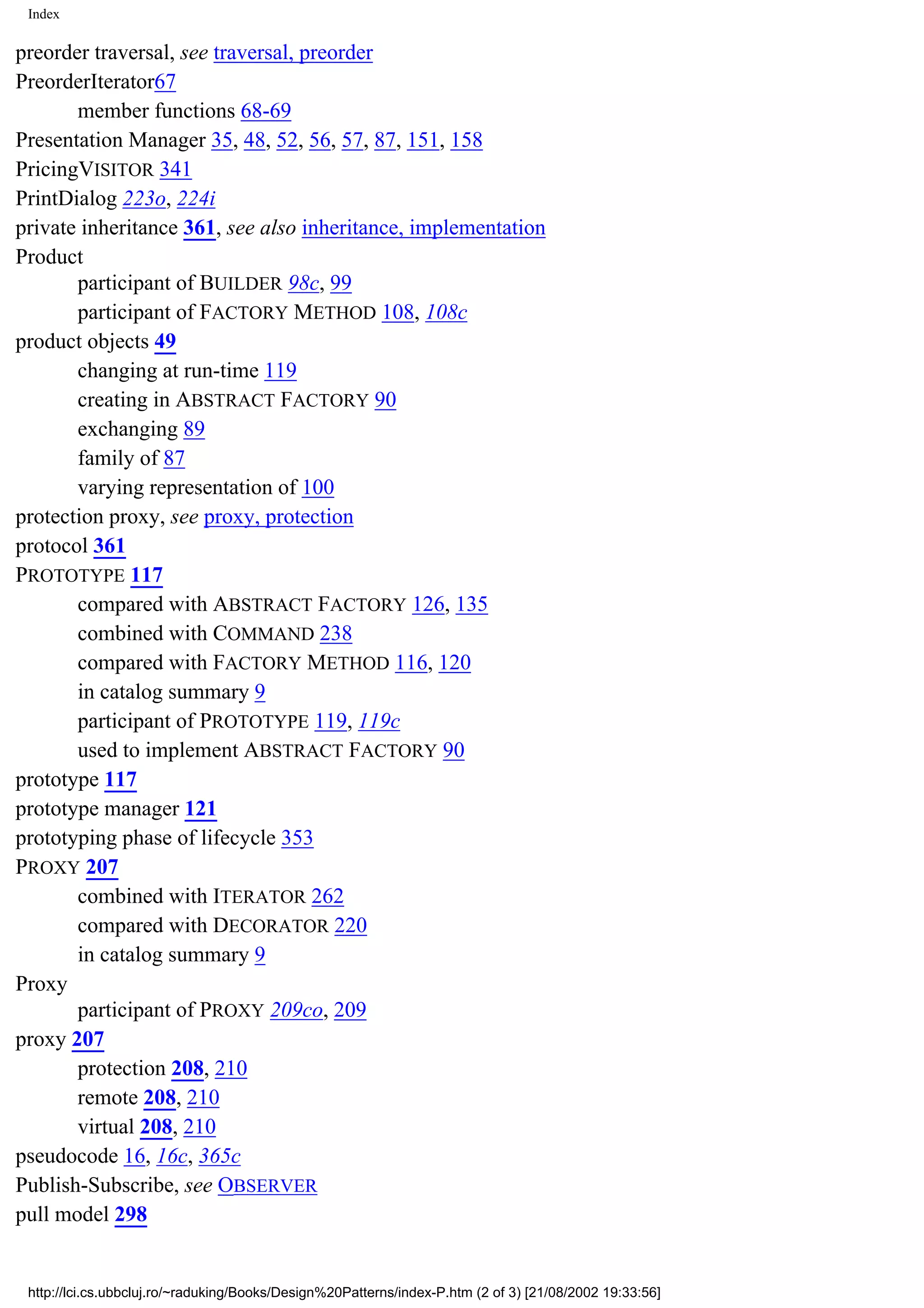 Index preorder traversal, see traversal, preorder PreorderIterator67 member functions 68-69 Presentation Manager 35, 48, 52, 56, 57, 87, 151, 158 PricingVISITOR 341 PrintDialog 223o, 224i private inheritance 361, see also inheritance, implementation Product participant of BUILDER 98c, 99 participant of FACTORY METHOD 108, 108c product objects 49 changing at run-time 119 creating in ABSTRACT FACTORY 90 exchanging 89 family of 87 varying representation of 100 protection proxy, see proxy, protection protocol 361 PROTOTYPE 117 compared with ABSTRACT FACTORY 126, 135 combined with COMMAND 238 compared with FACTORY METHOD 116, 120 in catalog summary 9 participant of PROTOTYPE 119, 119c used to implement ABSTRACT FACTORY 90 prototype 117 prototype manager 121 prototyping phase of lifecycle 353 PROXY 207 combined with ITERATOR 262 compared with DECORATOR 220 in catalog summary 9 Proxy participant of PROXY 209co, 209 proxy 207 protection 208, 210 remote 208, 210 virtual 208, 210 pseudocode 16, 16c, 365c Publish-Subscribe, see OBSERVER pull model 298 http://lci.cs.ubbcluj.ro/~raduking/Books/Design%20Patterns/index-P.htm (2 of 3) [21/08/2002 19:33:56] 