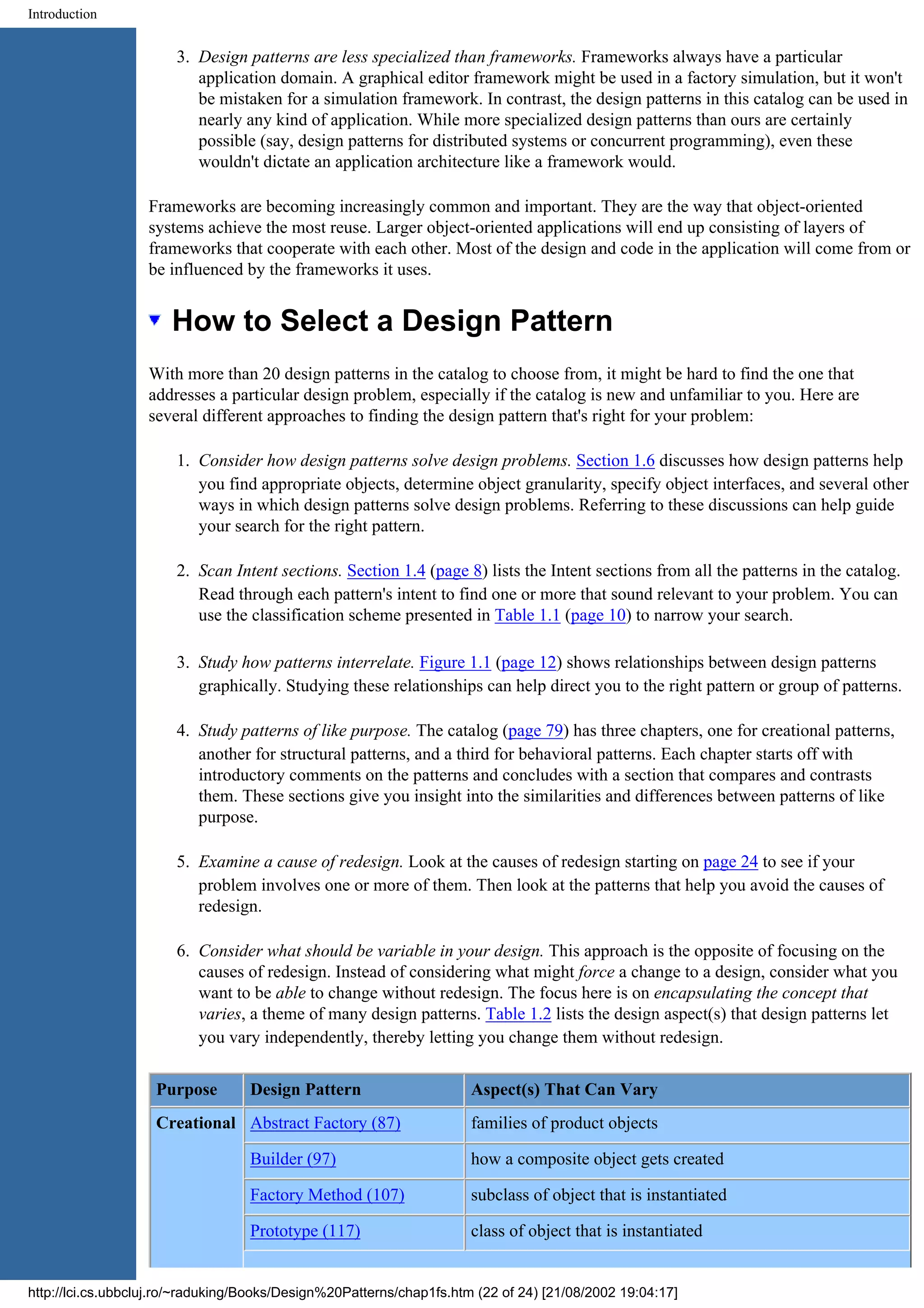 Introduction 3. Design patterns are less specialized than frameworks. Frameworks always have a particular application domain. A graphical editor framework might be used in a factory simulation, but it won't be mistaken for a simulation framework. In contrast, the design patterns in this catalog can be used in nearly any kind of application. While more specialized design patterns than ours are certainly possible (say, design patterns for distributed systems or concurrent programming), even these wouldn't dictate an application architecture like a framework would. Frameworks are becoming increasingly common and important. They are the way that object-oriented systems achieve the most reuse. Larger object-oriented applications will end up consisting of layers of frameworks that cooperate with each other. Most of the design and code in the application will come from or be influenced by the frameworks it uses. How to Select a Design Pattern With more than 20 design patterns in the catalog to choose from, it might be hard to find the one that addresses a particular design problem, especially if the catalog is new and unfamiliar to you. Here are several different approaches to finding the design pattern that's right for your problem: 1. Consider how design patterns solve design problems. Section 1.6 discusses how design patterns help you find appropriate objects, determine object granularity, specify object interfaces, and several other ways in which design patterns solve design problems. Referring to these discussions can help guide your search for the right pattern. 2. Scan Intent sections. Section 1.4 (page 8) lists the Intent sections from all the patterns in the catalog. Read through each pattern's intent to find one or more that sound relevant to your problem. You can use the classification scheme presented in Table 1.1 (page 10) to narrow your search. 3. Study how patterns interrelate. Figure 1.1 (page 12) shows relationships between design patterns graphically. Studying these relationships can help direct you to the right pattern or group of patterns. 4. Study patterns of like purpose. The catalog (page 79) has three chapters, one for creational patterns, another for structural patterns, and a third for behavioral patterns. Each chapter starts off with introductory comments on the patterns and concludes with a section that compares and contrasts them. These sections give you insight into the similarities and differences between patterns of like purpose. 5. Examine a cause of redesign. Look at the causes of redesign starting on page 24 to see if your problem involves one or more of them. Then look at the patterns that help you avoid the causes of redesign. 6. Consider what should be variable in your design. This approach is the opposite of focusing on the causes of redesign. Instead of considering what might force a change to a design, consider what you want to be able to change without redesign. The focus here is on encapsulating the concept that varies, a theme of many design patterns. Table 1.2 lists the design aspect(s) that design patterns let you vary independently, thereby letting you change them without redesign. Purpose Design Pattern Aspect(s) That Can Vary Creational Abstract Factory (87) families of product objects Builder (97) how a composite object gets created Factory Method (107) subclass of object that is instantiated Prototype (117) class of object that is instantiated http://lci.cs.ubbcluj.ro/~raduking/Books/Design%20Patterns/chap1fs.htm (22 of 24) [21/08/2002 19:04:17] 