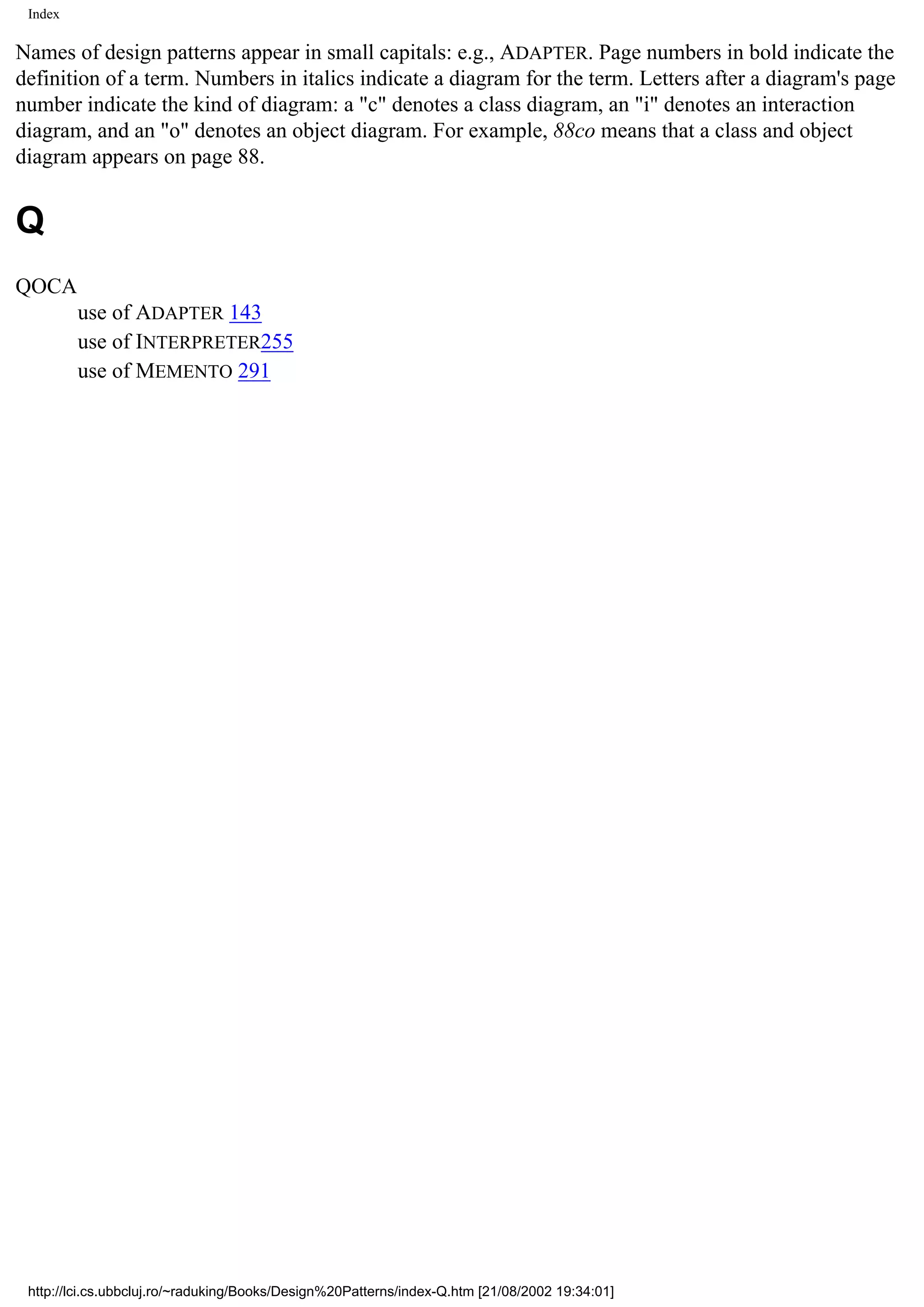Index Names of design patterns appear in small capitals: e.g., ADAPTER. Page numbers in bold indicate the definition of a term. Numbers in italics indicate a diagram for the term. Letters after a diagram's page number indicate the kind of diagram: a "c" denotes a class diagram, an "i" denotes an interaction diagram, and an "o" denotes an object diagram. For example, 88co means that a class and object diagram appears on page 88. Q QOCA use of ADAPTER 143 use of INTERPRETER255 use of MEMENTO 291 http://lci.cs.ubbcluj.ro/~raduking/Books/Design%20Patterns/index-Q.htm [21/08/2002 19:34:01] 