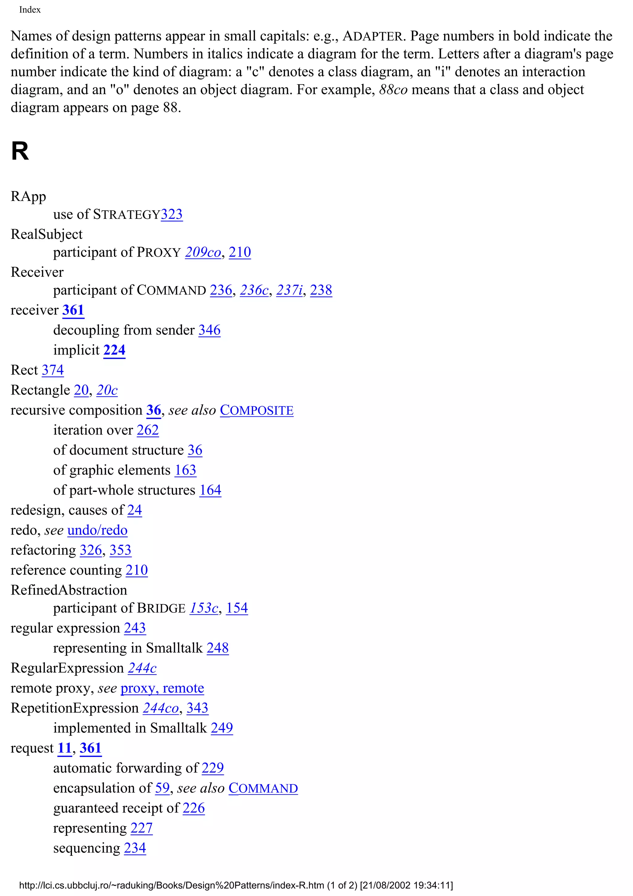 Index Names of design patterns appear in small capitals: e.g., ADAPTER. Page numbers in bold indicate the definition of a term. Numbers in italics indicate a diagram for the term. Letters after a diagram's page number indicate the kind of diagram: a "c" denotes a class diagram, an "i" denotes an interaction diagram, and an "o" denotes an object diagram. For example, 88co means that a class and object diagram appears on page 88. R RApp use of STRATEGY323 RealSubject participant of PROXY 209co, 210 Receiver participant of COMMAND 236, 236c, 237i, 238 receiver 361 decoupling from sender 346 implicit 224 Rect 374 Rectangle 20, 20c recursive composition 36, see also COMPOSITE iteration over 262 of document structure 36 of graphic elements 163 of part-whole structures 164 redesign, causes of 24 redo, see undo/redo refactoring 326, 353 reference counting 210 RefinedAbstraction participant of BRIDGE 153c, 154 regular expression 243 representing in Smalltalk 248 RegularExpression 244c remote proxy, see proxy, remote RepetitionExpression 244co, 343 implemented in Smalltalk 249 request 11, 361 automatic forwarding of 229 encapsulation of 59, see also COMMAND guaranteed receipt of 226 representing 227 sequencing 234 http://lci.cs.ubbcluj.ro/~raduking/Books/Design%20Patterns/index-R.htm (1 of 2) [21/08/2002 19:34:11] 