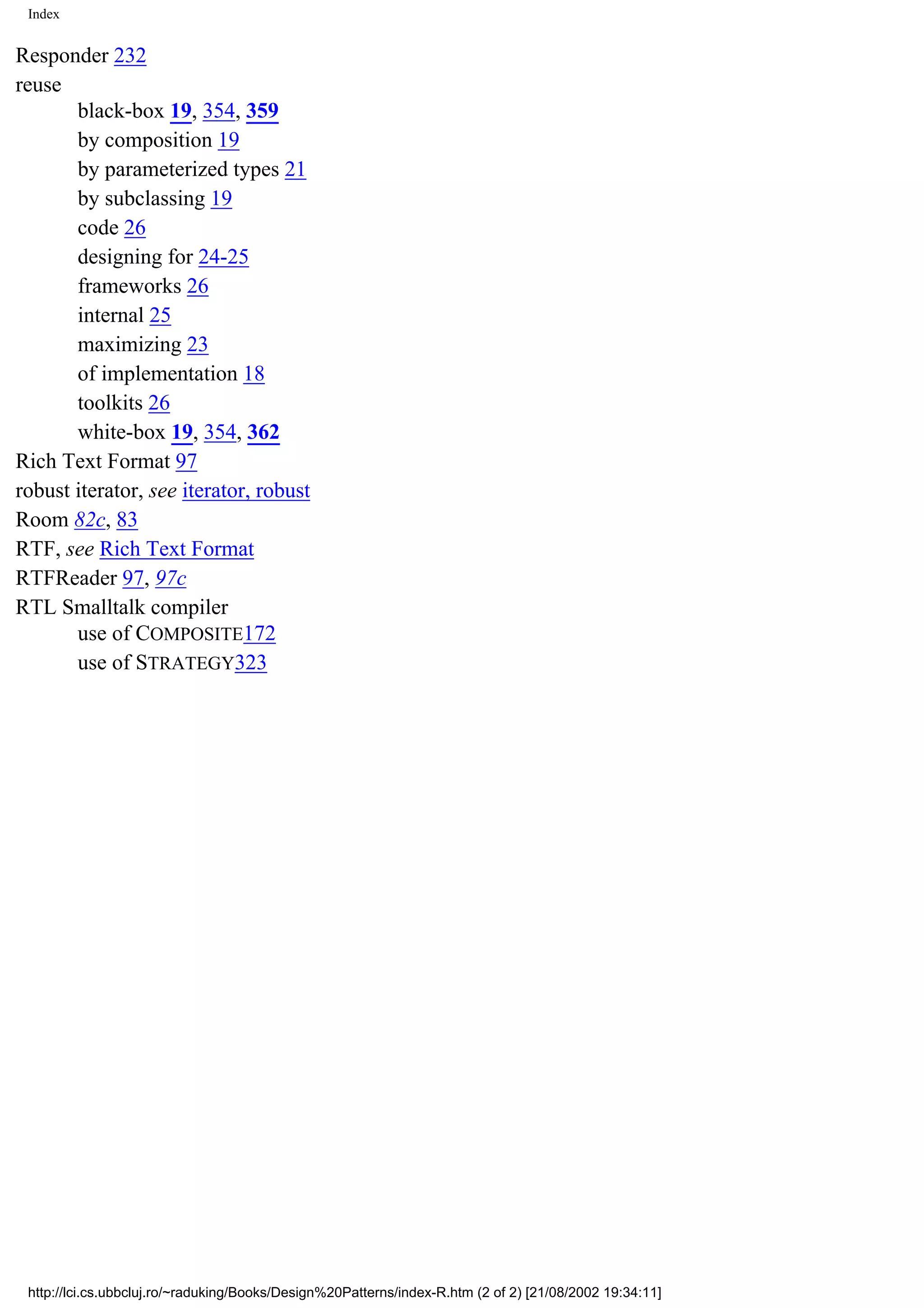 Index Responder 232 reuse black-box 19, 354, 359 by composition 19 by parameterized types 21 by subclassing 19 code 26 designing for 24-25 frameworks 26 internal 25 maximizing 23 of implementation 18 toolkits 26 white-box 19, 354, 362 Rich Text Format 97 robust iterator, see iterator, robust Room 82c, 83 RTF, see Rich Text Format RTFReader 97, 97c RTL Smalltalk compiler use of COMPOSITE172 use of STRATEGY323 http://lci.cs.ubbcluj.ro/~raduking/Books/Design%20Patterns/index-R.htm (2 of 2) [21/08/2002 19:34:11] 