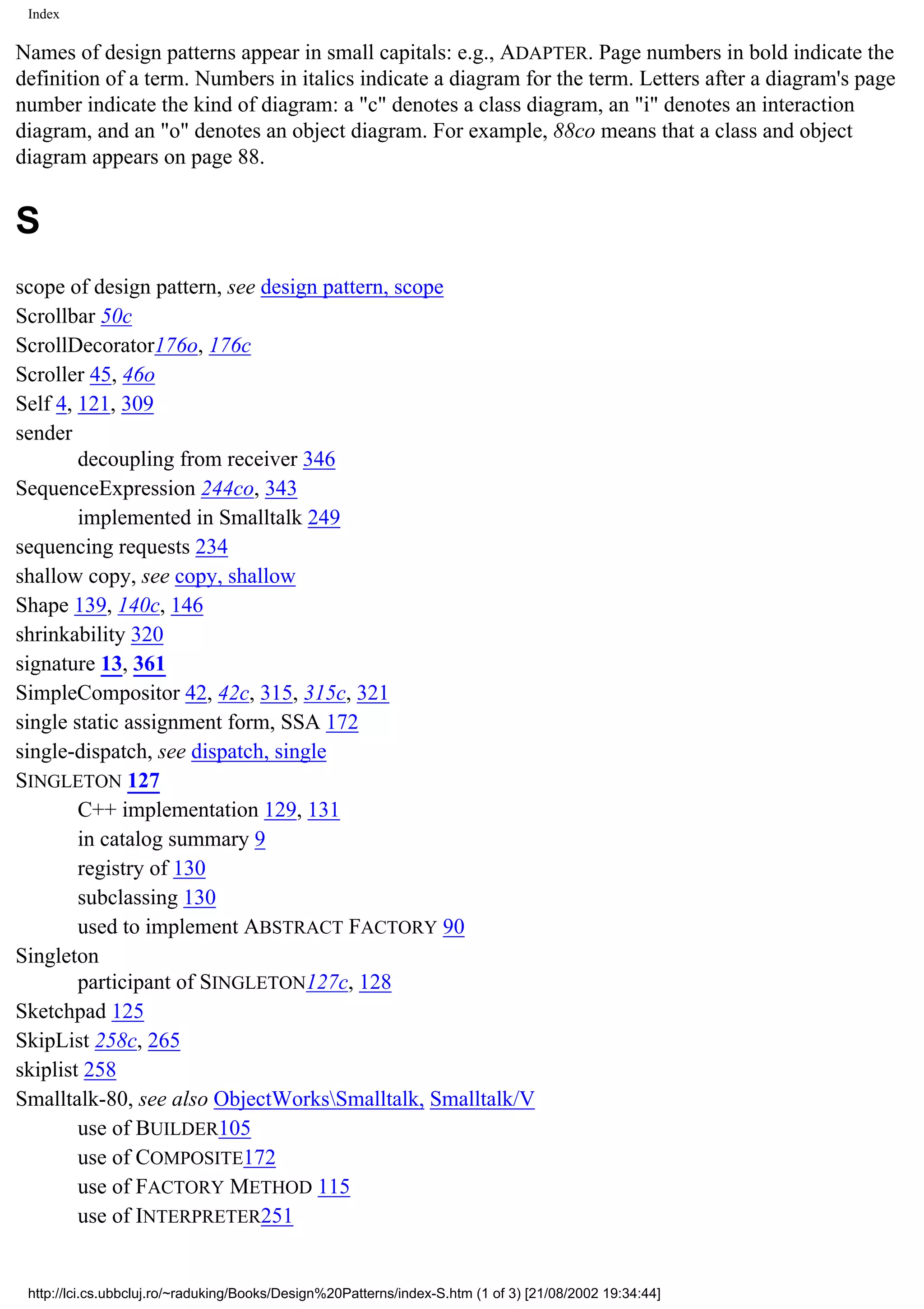 Index Names of design patterns appear in small capitals: e.g., ADAPTER. Page numbers in bold indicate the definition of a term. Numbers in italics indicate a diagram for the term. Letters after a diagram's page number indicate the kind of diagram: a "c" denotes a class diagram, an "i" denotes an interaction diagram, and an "o" denotes an object diagram. For example, 88co means that a class and object diagram appears on page 88. S scope of design pattern, see design pattern, scope Scrollbar 50c ScrollDecorator176o, 176c Scroller 45, 46o Self 4, 121, 309 sender decoupling from receiver 346 SequenceExpression 244co, 343 implemented in Smalltalk 249 sequencing requests 234 shallow copy, see copy, shallow Shape 139, 140c, 146 shrinkability 320 signature 13, 361 SimpleCompositor 42, 42c, 315, 315c, 321 single static assignment form, SSA 172 single-dispatch, see dispatch, single SINGLETON 127 C++ implementation 129, 131 in catalog summary 9 registry of 130 subclassing 130 used to implement ABSTRACT FACTORY 90 Singleton participant of SINGLETON127c, 128 Sketchpad 125 SkipList 258c, 265 skiplist 258 Smalltalk-80, see also ObjectWorksSmalltalk, Smalltalk/V use of BUILDER105 use of COMPOSITE172 use of FACTORY METHOD 115 use of INTERPRETER251 http://lci.cs.ubbcluj.ro/~raduking/Books/Design%20Patterns/index-S.htm (1 of 3) [21/08/2002 19:34:44] 