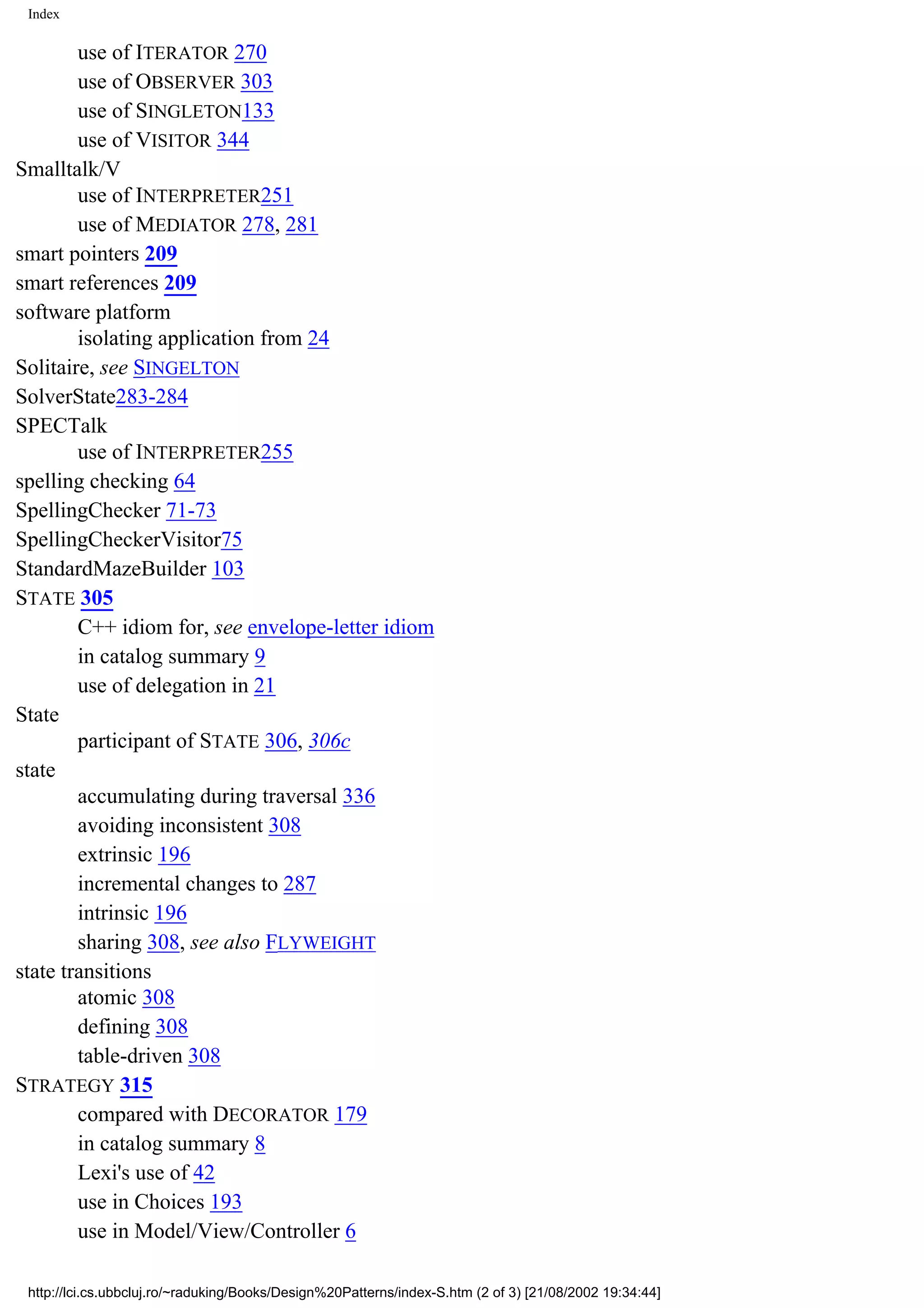 Index use of ITERATOR 270 use of OBSERVER 303 use of SINGLETON133 use of VISITOR 344 Smalltalk/V use of INTERPRETER251 use of MEDIATOR 278, 281 smart pointers 209 smart references 209 software platform isolating application from 24 Solitaire, see SINGELTON SolverState283-284 SPECTalk use of INTERPRETER255 spelling checking 64 SpellingChecker 71-73 SpellingCheckerVisitor75 StandardMazeBuilder 103 STATE 305 C++ idiom for, see envelope-letter idiom in catalog summary 9 use of delegation in 21 State participant of STATE 306, 306c state accumulating during traversal 336 avoiding inconsistent 308 extrinsic 196 incremental changes to 287 intrinsic 196 sharing 308, see also FLYWEIGHT state transitions atomic 308 defining 308 table-driven 308 STRATEGY 315 compared with DECORATOR 179 in catalog summary 8 Lexi's use of 42 use in Choices 193 use in Model/View/Controller 6 http://lci.cs.ubbcluj.ro/~raduking/Books/Design%20Patterns/index-S.htm (2 of 3) [21/08/2002 19:34:44] 