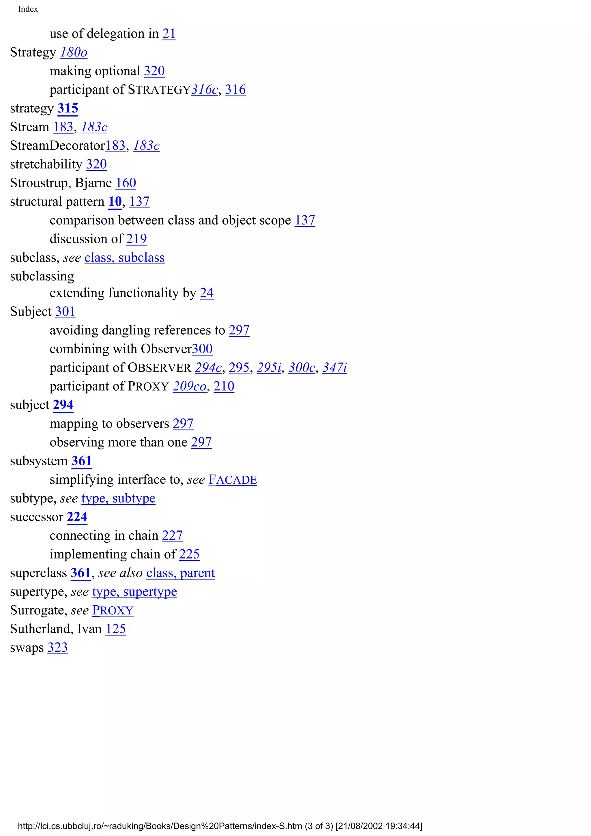 Index use of delegation in 21 Strategy 180o making optional 320 participant of STRATEGY316c, 316 strategy 315 Stream 183, 183c StreamDecorator183, 183c stretchability 320 Stroustrup, Bjarne 160 structural pattern 10, 137 comparison between class and object scope 137 discussion of 219 subclass, see class, subclass subclassing extending functionality by 24 Subject 301 avoiding dangling references to 297 combining with Observer300 participant of OBSERVER 294c, 295, 295i, 300c, 347i participant of PROXY 209co, 210 subject 294 mapping to observers 297 observing more than one 297 subsystem 361 simplifying interface to, see FACADE subtype, see type, subtype successor 224 connecting in chain 227 implementing chain of 225 superclass 361, see also class, parent supertype, see type, supertype Surrogate, see PROXY Sutherland, Ivan 125 swaps 323 http://lci.cs.ubbcluj.ro/~raduking/Books/Design%20Patterns/index-S.htm (3 of 3) [21/08/2002 19:34:44] 