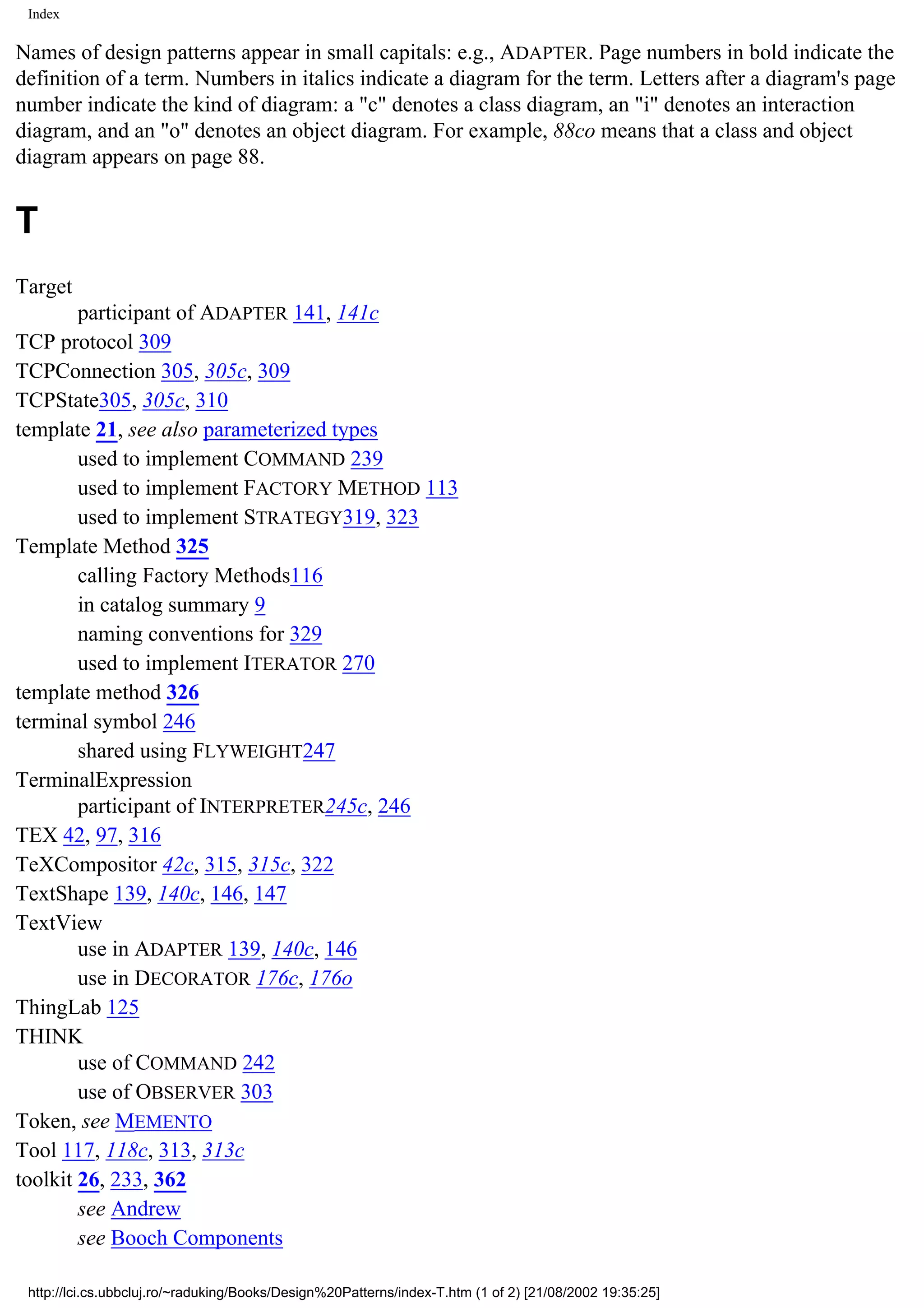 Index Names of design patterns appear in small capitals: e.g., ADAPTER. Page numbers in bold indicate the definition of a term. Numbers in italics indicate a diagram for the term. Letters after a diagram's page number indicate the kind of diagram: a "c" denotes a class diagram, an "i" denotes an interaction diagram, and an "o" denotes an object diagram. For example, 88co means that a class and object diagram appears on page 88. T Target participant of ADAPTER 141, 141c TCP protocol 309 TCPConnection 305, 305c, 309 TCPState305, 305c, 310 template 21, see also parameterized types used to implement COMMAND 239 used to implement FACTORY METHOD 113 used to implement STRATEGY319, 323 Template Method 325 calling Factory Methods116 in catalog summary 9 naming conventions for 329 used to implement ITERATOR 270 template method 326 terminal symbol 246 shared using FLYWEIGHT247 TerminalExpression participant of INTERPRETER245c, 246 TEX 42, 97, 316 TeXCompositor 42c, 315, 315c, 322 TextShape 139, 140c, 146, 147 TextView use in ADAPTER 139, 140c, 146 use in DECORATOR 176c, 176o ThingLab 125 THINK use of COMMAND 242 use of OBSERVER 303 Token, see MEMENTO Tool 117, 118c, 313, 313c toolkit 26, 233, 362 see Andrew see Booch Components http://lci.cs.ubbcluj.ro/~raduking/Books/Design%20Patterns/index-T.htm (1 of 2) [21/08/2002 19:35:25] 