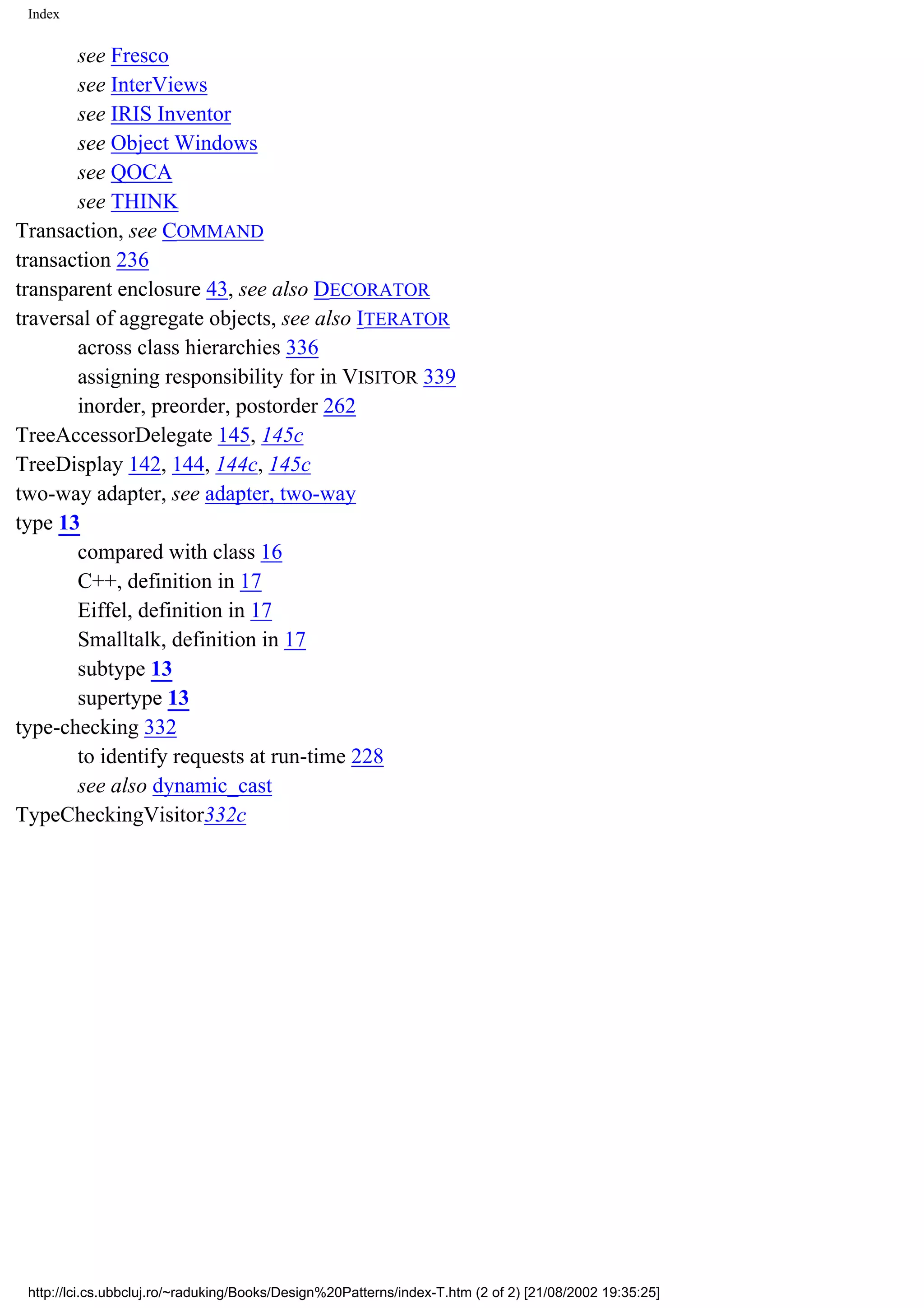 Index see Fresco see InterViews see IRIS Inventor see Object Windows see QOCA see THINK Transaction, see COMMAND transaction 236 transparent enclosure 43, see also DECORATOR traversal of aggregate objects, see also ITERATOR across class hierarchies 336 assigning responsibility for in VISITOR 339 inorder, preorder, postorder 262 TreeAccessorDelegate 145, 145c TreeDisplay 142, 144, 144c, 145c two-way adapter, see adapter, two-way type 13 compared with class 16 C++, definition in 17 Eiffel, definition in 17 Smalltalk, definition in 17 subtype 13 supertype 13 type-checking 332 to identify requests at run-time 228 see also dynamic_cast TypeCheckingVisitor332c http://lci.cs.ubbcluj.ro/~raduking/Books/Design%20Patterns/index-T.htm (2 of 2) [21/08/2002 19:35:25] 