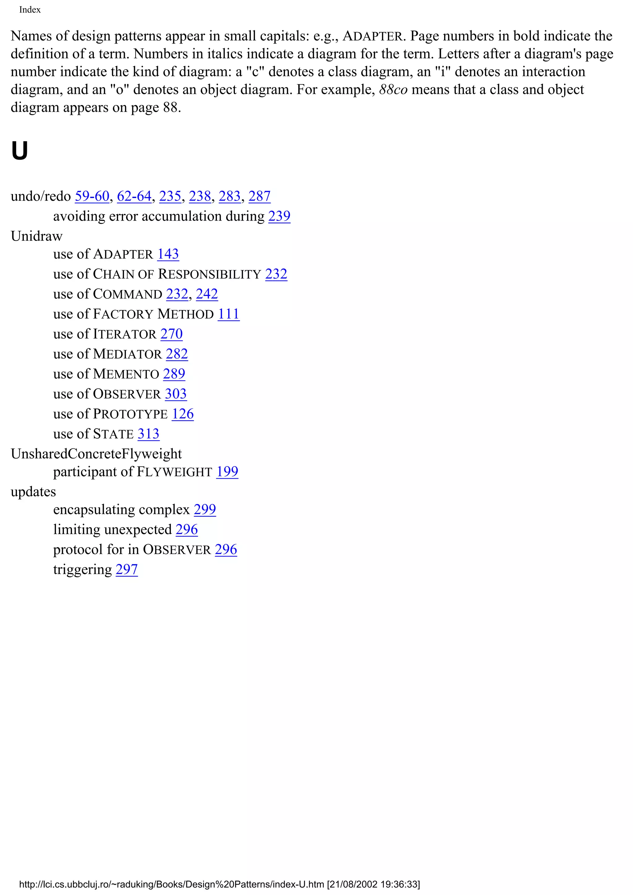 Index Names of design patterns appear in small capitals: e.g., ADAPTER. Page numbers in bold indicate the definition of a term. Numbers in italics indicate a diagram for the term. Letters after a diagram's page number indicate the kind of diagram: a "c" denotes a class diagram, an "i" denotes an interaction diagram, and an "o" denotes an object diagram. For example, 88co means that a class and object diagram appears on page 88. U undo/redo 59-60, 62-64, 235, 238, 283, 287 avoiding error accumulation during 239 Unidraw use of ADAPTER 143 use of CHAIN OF RESPONSIBILITY 232 use of COMMAND 232, 242 use of FACTORY METHOD 111 use of ITERATOR 270 use of MEDIATOR 282 use of MEMENTO 289 use of OBSERVER 303 use of PROTOTYPE 126 use of STATE 313 UnsharedConcreteFlyweight participant of FLYWEIGHT 199 updates encapsulating complex 299 limiting unexpected 296 protocol for in OBSERVER 296 triggering 297 http://lci.cs.ubbcluj.ro/~raduking/Books/Design%20Patterns/index-U.htm [21/08/2002 19:36:33] 