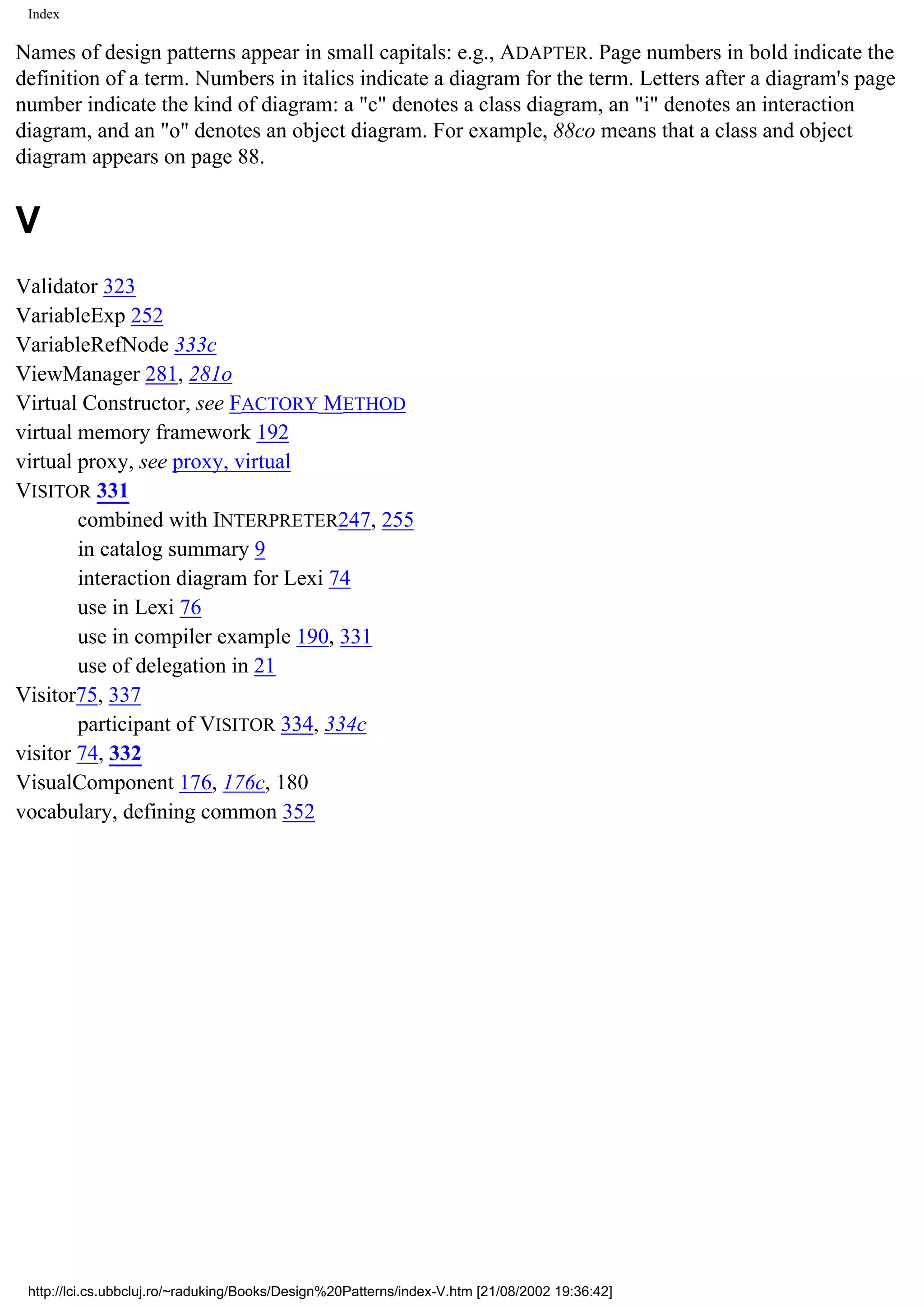 Index Names of design patterns appear in small capitals: e.g., ADAPTER. Page numbers in bold indicate the definition of a term. Numbers in italics indicate a diagram for the term. Letters after a diagram's page number indicate the kind of diagram: a "c" denotes a class diagram, an "i" denotes an interaction diagram, and an "o" denotes an object diagram. For example, 88co means that a class and object diagram appears on page 88. V Validator 323 VariableExp 252 VariableRefNode 333c ViewManager 281, 281o Virtual Constructor, see FACTORY METHOD virtual memory framework 192 virtual proxy, see proxy, virtual VISITOR 331 combined with INTERPRETER247, 255 in catalog summary 9 interaction diagram for Lexi 74 use in Lexi 76 use in compiler example 190, 331 use of delegation in 21 Visitor75, 337 participant of VISITOR 334, 334c visitor 74, 332 VisualComponent 176, 176c, 180 vocabulary, defining common 352 http://lci.cs.ubbcluj.ro/~raduking/Books/Design%20Patterns/index-V.htm [21/08/2002 19:36:42] 
