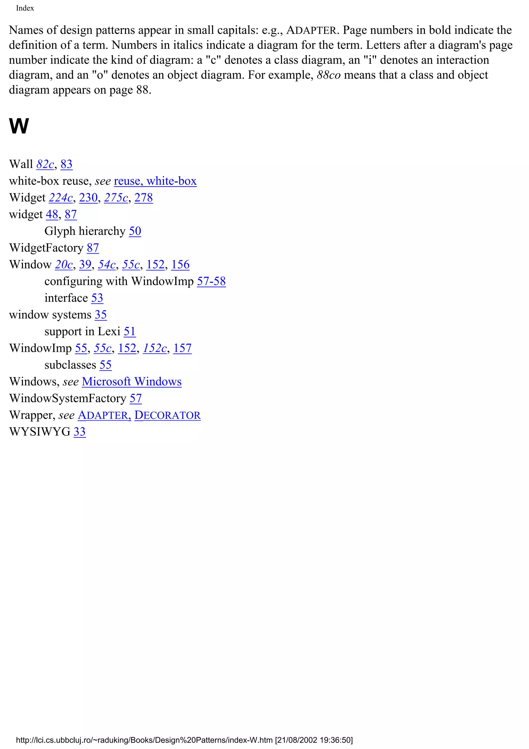 Index Names of design patterns appear in small capitals: e.g., ADAPTER. Page numbers in bold indicate the definition of a term. Numbers in italics indicate a diagram for the term. Letters after a diagram's page number indicate the kind of diagram: a "c" denotes a class diagram, an "i" denotes an interaction diagram, and an "o" denotes an object diagram. For example, 88co means that a class and object diagram appears on page 88. W Wall 82c, 83 white-box reuse, see reuse, white-box Widget 224c, 230, 275c, 278 widget 48, 87 Glyph hierarchy 50 WidgetFactory 87 Window 20c, 39, 54c, 55c, 152, 156 configuring with WindowImp 57-58 interface 53 window systems 35 support in Lexi 51 WindowImp 55, 55c, 152, 152c, 157 subclasses 55 Windows, see Microsoft Windows WindowSystemFactory 57 Wrapper, see ADAPTER, DECORATOR WYSIWYG 33 http://lci.cs.ubbcluj.ro/~raduking/Books/Design%20Patterns/index-W.htm [21/08/2002 19:36:50] 