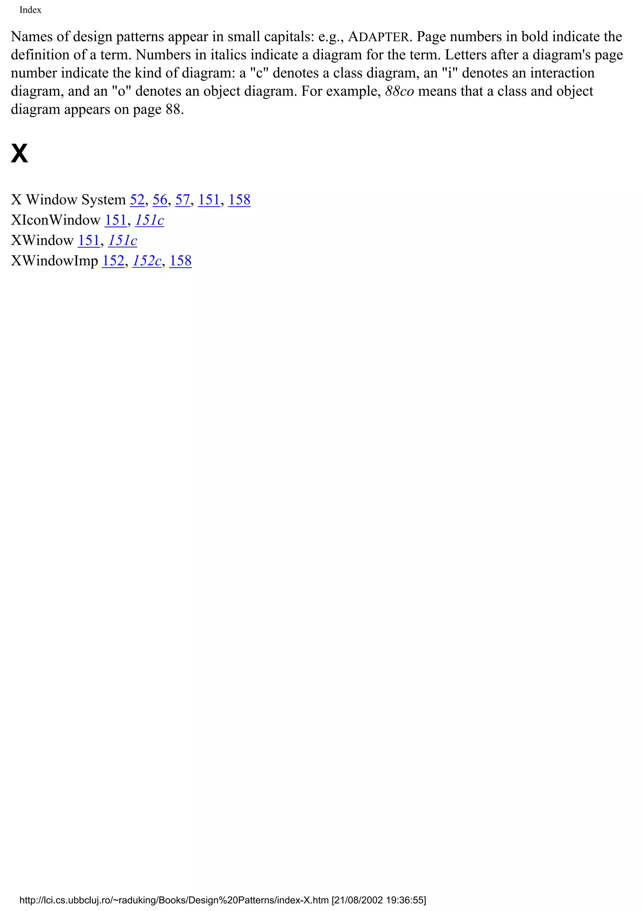 Index Names of design patterns appear in small capitals: e.g., ADAPTER. Page numbers in bold indicate the definition of a term. Numbers in italics indicate a diagram for the term. Letters after a diagram's page number indicate the kind of diagram: a "c" denotes a class diagram, an "i" denotes an interaction diagram, and an "o" denotes an object diagram. For example, 88co means that a class and object diagram appears on page 88. X X Window System 52, 56, 57, 151, 158 XIconWindow 151, 151c XWindow 151, 151c XWindowImp 152, 152c, 158 http://lci.cs.ubbcluj.ro/~raduking/Books/Design%20Patterns/index-X.htm [21/08/2002 19:36:55] 