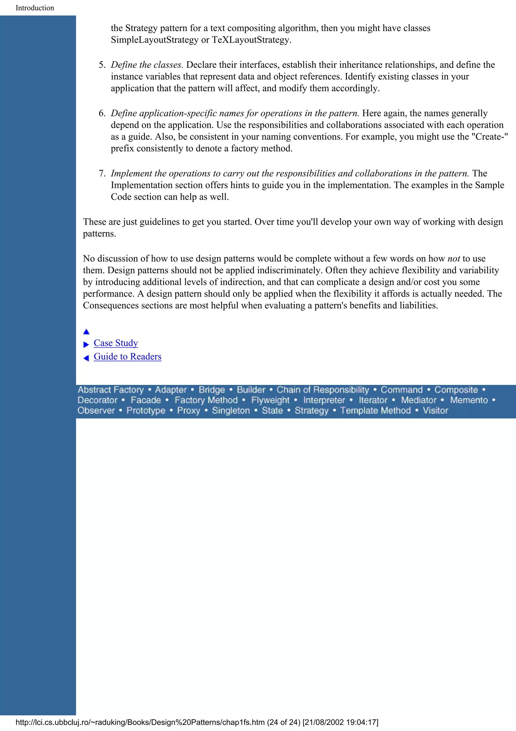 Introduction the Strategy pattern for a text compositing algorithm, then you might have classes SimpleLayoutStrategy or TeXLayoutStrategy. 5. Define the classes. Declare their interfaces, establish their inheritance relationships, and define the instance variables that represent data and object references. Identify existing classes in your application that the pattern will affect, and modify them accordingly. 6. Define application-specific names for operations in the pattern. Here again, the names generally depend on the application. Use the responsibilities and collaborations associated with each operation as a guide. Also, be consistent in your naming conventions. For example, you might use the "Create-" prefix consistently to denote a factory method. 7. Implement the operations to carry out the responsibilities and collaborations in the pattern. The Implementation section offers hints to guide you in the implementation. The examples in the Sample Code section can help as well. These are just guidelines to get you started. Over time you'll develop your own way of working with design patterns. No discussion of how to use design patterns would be complete without a few words on how not to use them. Design patterns should not be applied indiscriminately. Often they achieve flexibility and variability by introducing additional levels of indirection, and that can complicate a design and/or cost you some performance. A design pattern should only be applied when the flexibility it affords is actually needed. The Consequences sections are most helpful when evaluating a pattern's benefits and liabilities. Case Study Guide to Readers http://lci.cs.ubbcluj.ro/~raduking/Books/Design%20Patterns/chap1fs.htm (24 of 24) [21/08/2002 19:04:17] 