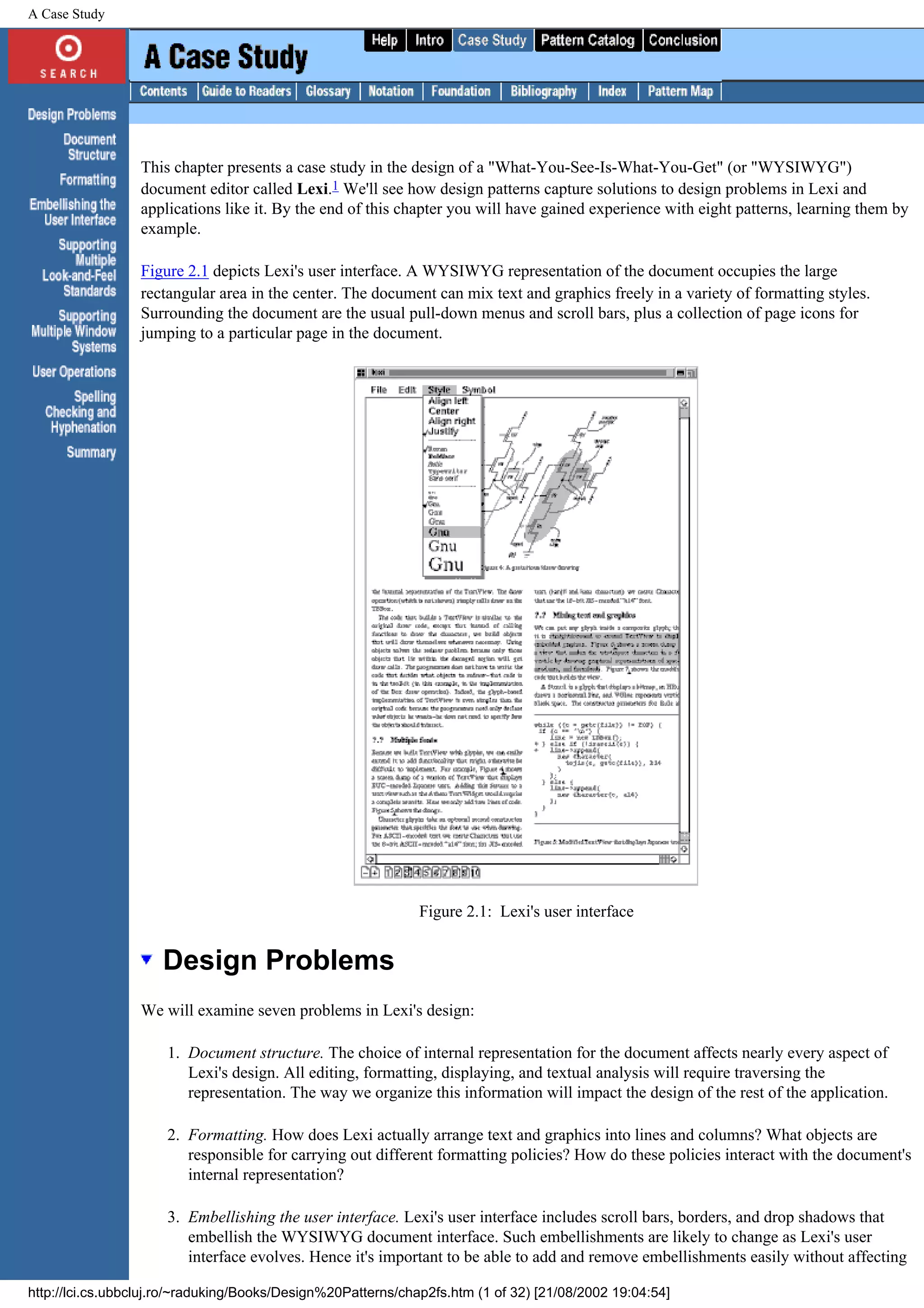 A Case Study This chapter presents a case study in the design of a "What-You-See-Is-What-You-Get" (or "WYSIWYG") document editor called Lexi.1 We'll see how design patterns capture solutions to design problems in Lexi and applications like it. By the end of this chapter you will have gained experience with eight patterns, learning them by example. Figure 2.1 depicts Lexi's user interface. A WYSIWYG representation of the document occupies the large rectangular area in the center. The document can mix text and graphics freely in a variety of formatting styles. Surrounding the document are the usual pull-down menus and scroll bars, plus a collection of page icons for jumping to a particular page in the document. Figure 2.1: Lexi's user interface Design Problems We will examine seven problems in Lexi's design: 1. Document structure. The choice of internal representation for the document affects nearly every aspect of Lexi's design. All editing, formatting, displaying, and textual analysis will require traversing the representation. The way we organize this information will impact the design of the rest of the application. 2. Formatting. How does Lexi actually arrange text and graphics into lines and columns? What objects are responsible for carrying out different formatting policies? How do these policies interact with the document's internal representation? 3. Embellishing the user interface. Lexi's user interface includes scroll bars, borders, and drop shadows that embellish the WYSIWYG document interface. Such embellishments are likely to change as Lexi's user interface evolves. Hence it's important to be able to add and remove embellishments easily without affecting http://lci.cs.ubbcluj.ro/~raduking/Books/Design%20Patterns/chap2fs.htm (1 of 32) [21/08/2002 19:04:54] 