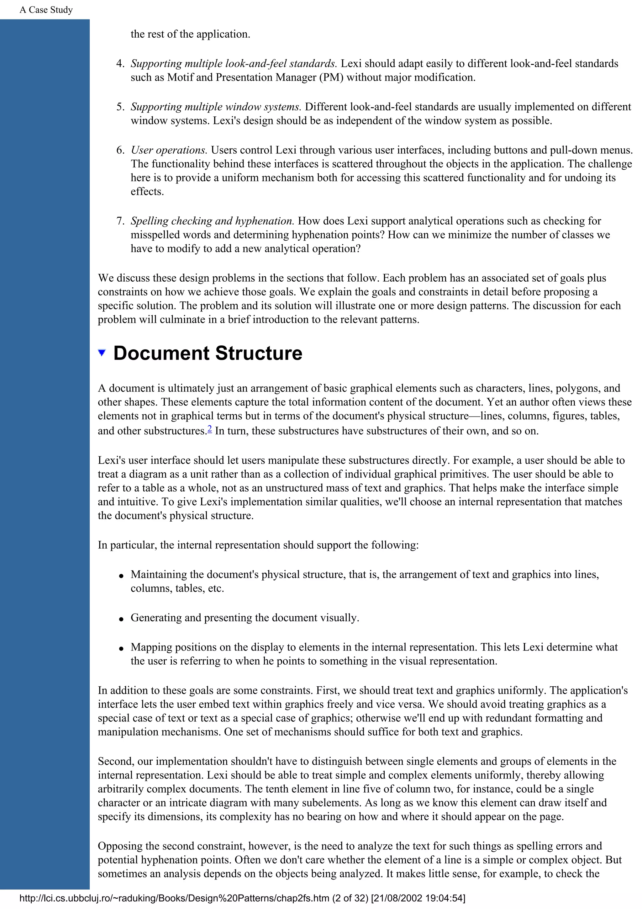 A Case Study the rest of the application. 4. Supporting multiple look-and-feel standards. Lexi should adapt easily to different look-and-feel standards such as Motif and Presentation Manager (PM) without major modification. 5. Supporting multiple window systems. Different look-and-feel standards are usually implemented on different window systems. Lexi's design should be as independent of the window system as possible. 6. User operations. Users control Lexi through various user interfaces, including buttons and pull-down menus. The functionality behind these interfaces is scattered throughout the objects in the application. The challenge here is to provide a uniform mechanism both for accessing this scattered functionality and for undoing its effects. 7. Spelling checking and hyphenation. How does Lexi support analytical operations such as checking for misspelled words and determining hyphenation points? How can we minimize the number of classes we have to modify to add a new analytical operation? We discuss these design problems in the sections that follow. Each problem has an associated set of goals plus constraints on how we achieve those goals. We explain the goals and constraints in detail before proposing a specific solution. The problem and its solution will illustrate one or more design patterns. The discussion for each problem will culminate in a brief introduction to the relevant patterns. Document Structure A document is ultimately just an arrangement of basic graphical elements such as characters, lines, polygons, and other shapes. These elements capture the total information content of the document. Yet an author often views these elements not in graphical terms but in terms of the document's physical structure—lines, columns, figures, tables, and other substructures.2 In turn, these substructures have substructures of their own, and so on. Lexi's user interface should let users manipulate these substructures directly. For example, a user should be able to treat a diagram as a unit rather than as a collection of individual graphical primitives. The user should be able to refer to a table as a whole, not as an unstructured mass of text and graphics. That helps make the interface simple and intuitive. To give Lexi's implementation similar qualities, we'll choose an internal representation that matches the document's physical structure. In particular, the internal representation should support the following: q Maintaining the document's physical structure, that is, the arrangement of text and graphics into lines, columns, tables, etc. q Generating and presenting the document visually. q Mapping positions on the display to elements in the internal representation. This lets Lexi determine what the user is referring to when he points to something in the visual representation. In addition to these goals are some constraints. First, we should treat text and graphics uniformly. The application's interface lets the user embed text within graphics freely and vice versa. We should avoid treating graphics as a special case of text or text as a special case of graphics; otherwise we'll end up with redundant formatting and manipulation mechanisms. One set of mechanisms should suffice for both text and graphics. Second, our implementation shouldn't have to distinguish between single elements and groups of elements in the internal representation. Lexi should be able to treat simple and complex elements uniformly, thereby allowing arbitrarily complex documents. The tenth element in line five of column two, for instance, could be a single character or an intricate diagram with many subelements. As long as we know this element can draw itself and specify its dimensions, its complexity has no bearing on how and where it should appear on the page. Opposing the second constraint, however, is the need to analyze the text for such things as spelling errors and potential hyphenation points. Often we don't care whether the element of a line is a simple or complex object. But sometimes an analysis depends on the objects being analyzed. It makes little sense, for example, to check the http://lci.cs.ubbcluj.ro/~raduking/Books/Design%20Patterns/chap2fs.htm (2 of 32) [21/08/2002 19:04:54] 