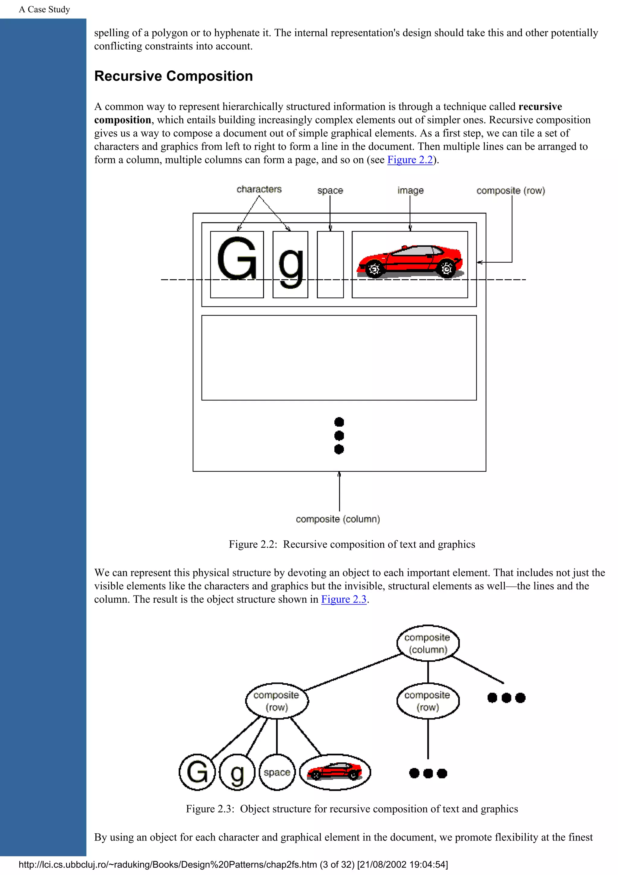 A Case Study spelling of a polygon or to hyphenate it. The internal representation's design should take this and other potentially conflicting constraints into account. Recursive Composition A common way to represent hierarchically structured information is through a technique called recursive composition, which entails building increasingly complex elements out of simpler ones. Recursive composition gives us a way to compose a document out of simple graphical elements. As a first step, we can tile a set of characters and graphics from left to right to form a line in the document. Then multiple lines can be arranged to form a column, multiple columns can form a page, and so on (see Figure 2.2). Figure 2.2: Recursive composition of text and graphics We can represent this physical structure by devoting an object to each important element. That includes not just the visible elements like the characters and graphics but the invisible, structural elements as well—the lines and the column. The result is the object structure shown in Figure 2.3. Figure 2.3: Object structure for recursive composition of text and graphics By using an object for each character and graphical element in the document, we promote flexibility at the finest http://lci.cs.ubbcluj.ro/~raduking/Books/Design%20Patterns/chap2fs.htm (3 of 32) [21/08/2002 19:04:54] 