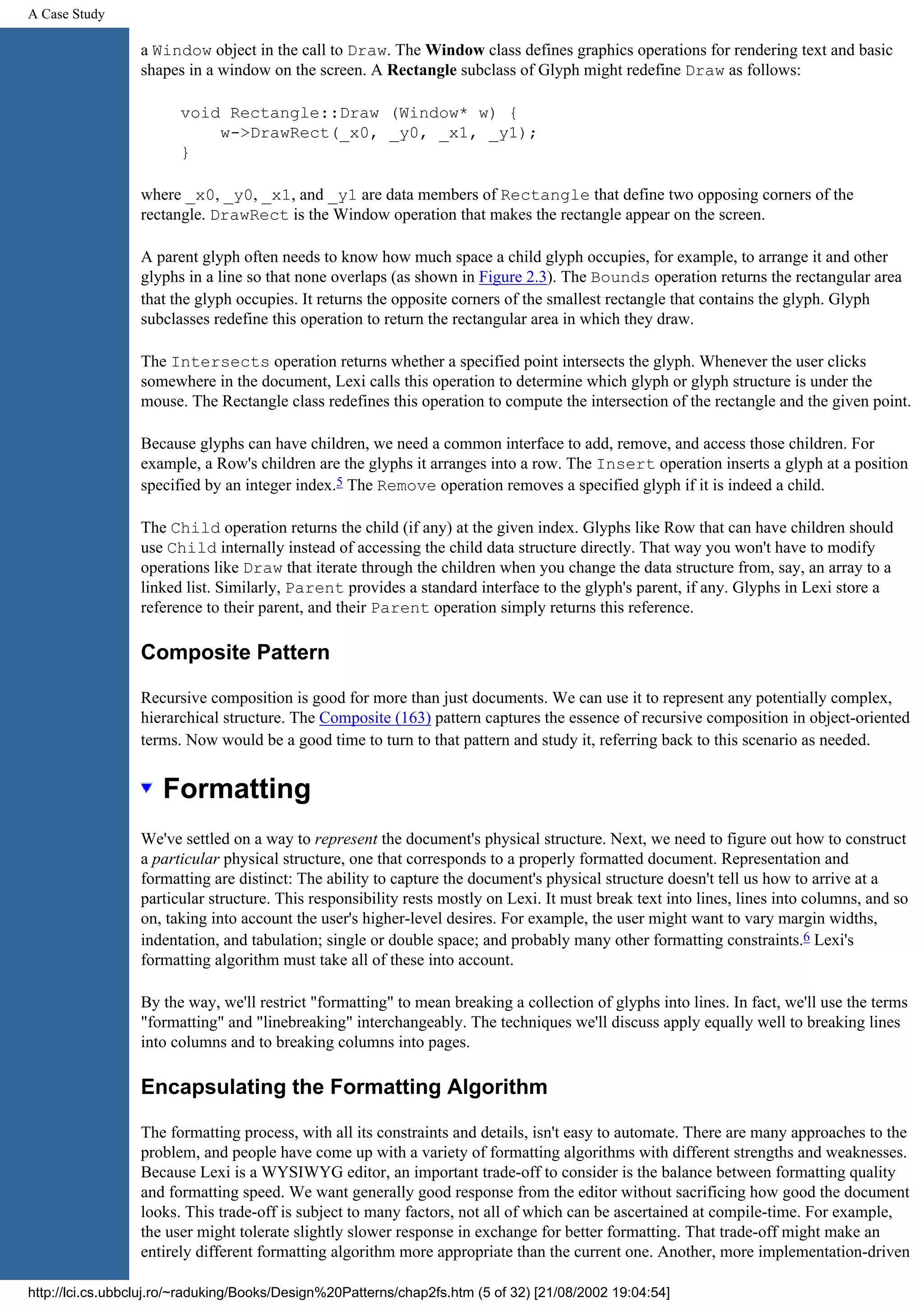 A Case Study a Window object in the call to Draw. The Window class defines graphics operations for rendering text and basic shapes in a window on the screen. A Rectangle subclass of Glyph might redefine Draw as follows: void Rectangle::Draw (Window* w) { w->DrawRect(_x0, _y0, _x1, _y1); } where _x0, _y0, _x1, and _y1 are data members of Rectangle that define two opposing corners of the rectangle. DrawRect is the Window operation that makes the rectangle appear on the screen. A parent glyph often needs to know how much space a child glyph occupies, for example, to arrange it and other glyphs in a line so that none overlaps (as shown in Figure 2.3). The Bounds operation returns the rectangular area that the glyph occupies. It returns the opposite corners of the smallest rectangle that contains the glyph. Glyph subclasses redefine this operation to return the rectangular area in which they draw. The Intersects operation returns whether a specified point intersects the glyph. Whenever the user clicks somewhere in the document, Lexi calls this operation to determine which glyph or glyph structure is under the mouse. The Rectangle class redefines this operation to compute the intersection of the rectangle and the given point. Because glyphs can have children, we need a common interface to add, remove, and access those children. For example, a Row's children are the glyphs it arranges into a row. The Insert operation inserts a glyph at a position specified by an integer index.5 The Remove operation removes a specified glyph if it is indeed a child. The Child operation returns the child (if any) at the given index. Glyphs like Row that can have children should use Child internally instead of accessing the child data structure directly. That way you won't have to modify operations like Draw that iterate through the children when you change the data structure from, say, an array to a linked list. Similarly, Parent provides a standard interface to the glyph's parent, if any. Glyphs in Lexi store a reference to their parent, and their Parent operation simply returns this reference. Composite Pattern Recursive composition is good for more than just documents. We can use it to represent any potentially complex, hierarchical structure. The Composite (163) pattern captures the essence of recursive composition in object-oriented terms. Now would be a good time to turn to that pattern and study it, referring back to this scenario as needed. Formatting We've settled on a way to represent the document's physical structure. Next, we need to figure out how to construct a particular physical structure, one that corresponds to a properly formatted document. Representation and formatting are distinct: The ability to capture the document's physical structure doesn't tell us how to arrive at a particular structure. This responsibility rests mostly on Lexi. It must break text into lines, lines into columns, and so on, taking into account the user's higher-level desires. For example, the user might want to vary margin widths, indentation, and tabulation; single or double space; and probably many other formatting constraints.6 Lexi's formatting algorithm must take all of these into account. By the way, we'll restrict "formatting" to mean breaking a collection of glyphs into lines. In fact, we'll use the terms "formatting" and "linebreaking" interchangeably. The techniques we'll discuss apply equally well to breaking lines into columns and to breaking columns into pages. Encapsulating the Formatting Algorithm The formatting process, with all its constraints and details, isn't easy to automate. There are many approaches to the problem, and people have come up with a variety of formatting algorithms with different strengths and weaknesses. Because Lexi is a WYSIWYG editor, an important trade-off to consider is the balance between formatting quality and formatting speed. We want generally good response from the editor without sacrificing how good the document looks. This trade-off is subject to many factors, not all of which can be ascertained at compile-time. For example, the user might tolerate slightly slower response in exchange for better formatting. That trade-off might make an entirely different formatting algorithm more appropriate than the current one. Another, more implementation-driven http://lci.cs.ubbcluj.ro/~raduking/Books/Design%20Patterns/chap2fs.htm (5 of 32) [21/08/2002 19:04:54] 