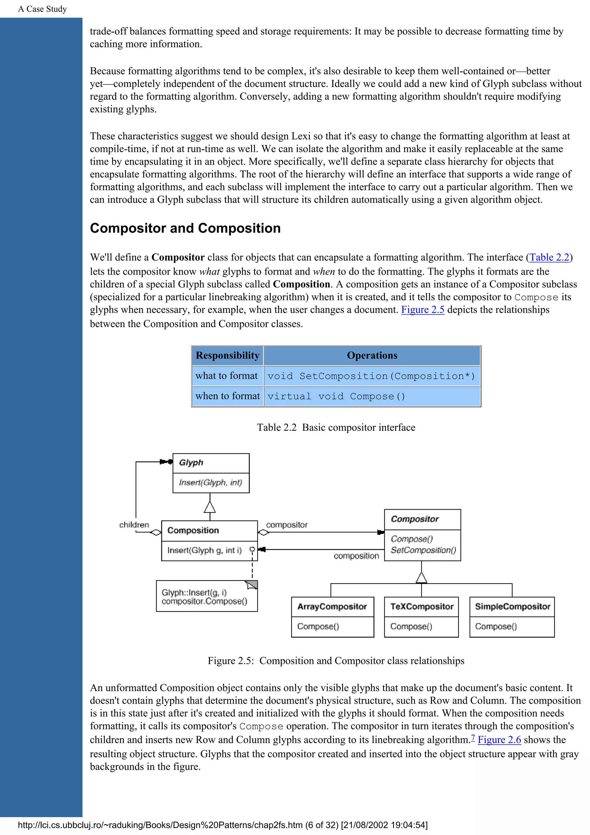 A Case Study trade-off balances formatting speed and storage requirements: It may be possible to decrease formatting time by caching more information. Because formatting algorithms tend to be complex, it's also desirable to keep them well-contained or—better yet—completely independent of the document structure. Ideally we could add a new kind of Glyph subclass without regard to the formatting algorithm. Conversely, adding a new formatting algorithm shouldn't require modifying existing glyphs. These characteristics suggest we should design Lexi so that it's easy to change the formatting algorithm at least at compile-time, if not at run-time as well. We can isolate the algorithm and make it easily replaceable at the same time by encapsulating it in an object. More specifically, we'll define a separate class hierarchy for objects that encapsulate formatting algorithms. The root of the hierarchy will define an interface that supports a wide range of formatting algorithms, and each subclass will implement the interface to carry out a particular algorithm. Then we can introduce a Glyph subclass that will structure its children automatically using a given algorithm object. Compositor and Composition We'll define a Compositor class for objects that can encapsulate a formatting algorithm. The interface (Table 2.2) lets the compositor know what glyphs to format and when to do the formatting. The glyphs it formats are the children of a special Glyph subclass called Composition. A composition gets an instance of a Compositor subclass (specialized for a particular linebreaking algorithm) when it is created, and it tells the compositor to Compose its glyphs when necessary, for example, when the user changes a document. Figure 2.5 depicts the relationships between the Composition and Compositor classes. Responsibility Operations what to format void SetComposition(Composition*) when to format virtual void Compose() Table 2.2 Basic compositor interface Figure 2.5: Composition and Compositor class relationships An unformatted Composition object contains only the visible glyphs that make up the document's basic content. It doesn't contain glyphs that determine the document's physical structure, such as Row and Column. The composition is in this state just after it's created and initialized with the glyphs it should format. When the composition needs formatting, it calls its compositor's Compose operation. The compositor in turn iterates through the composition's children and inserts new Row and Column glyphs according to its linebreaking algorithm.7 Figure 2.6 shows the resulting object structure. Glyphs that the compositor created and inserted into the object structure appear with gray backgrounds in the figure. http://lci.cs.ubbcluj.ro/~raduking/Books/Design%20Patterns/chap2fs.htm (6 of 32) [21/08/2002 19:04:54] 