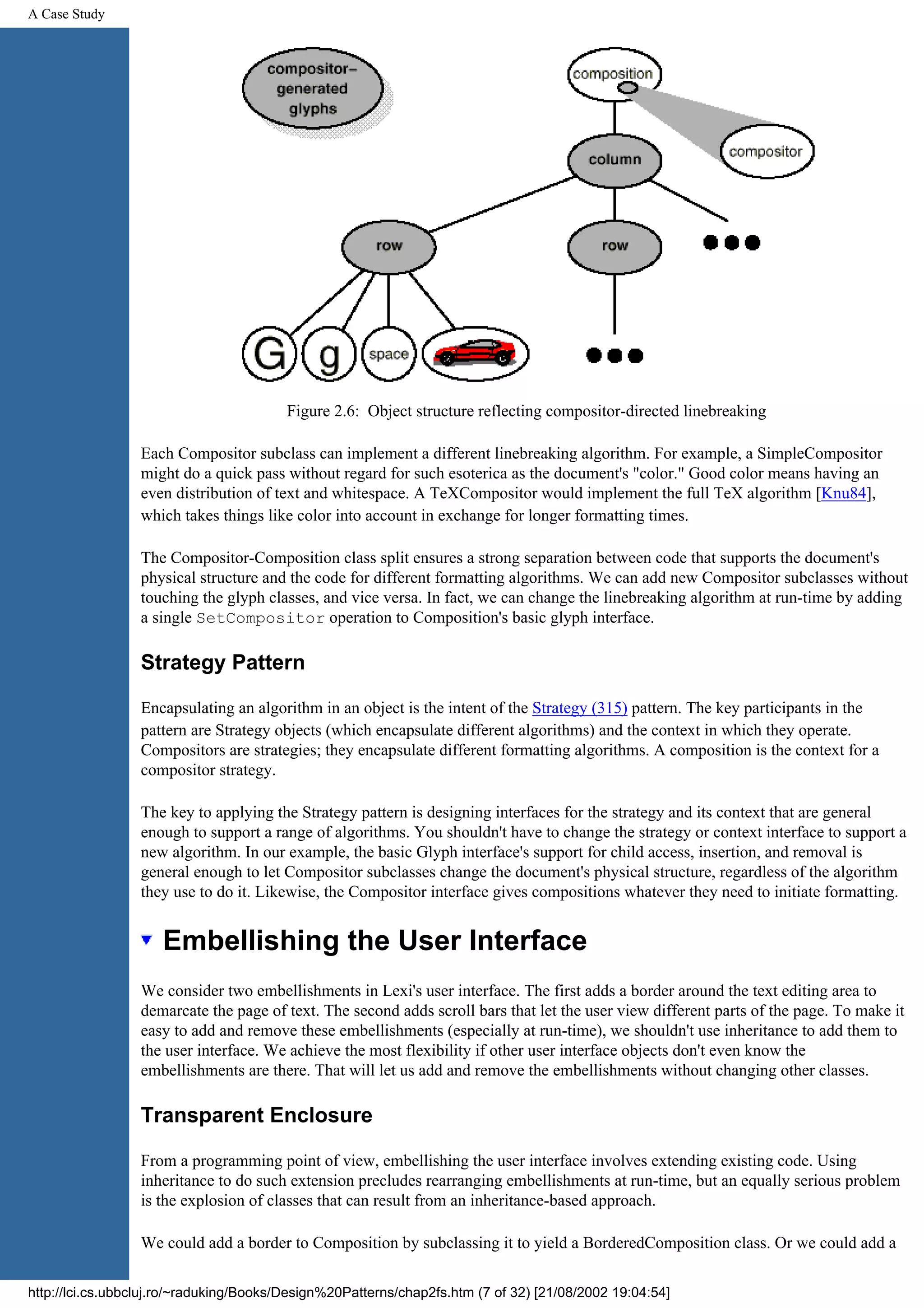 A Case Study Figure 2.6: Object structure reflecting compositor-directed linebreaking Each Compositor subclass can implement a different linebreaking algorithm. For example, a SimpleCompositor might do a quick pass without regard for such esoterica as the document's "color." Good color means having an even distribution of text and whitespace. A TeXCompositor would implement the full TeX algorithm [Knu84], which takes things like color into account in exchange for longer formatting times. The Compositor-Composition class split ensures a strong separation between code that supports the document's physical structure and the code for different formatting algorithms. We can add new Compositor subclasses without touching the glyph classes, and vice versa. In fact, we can change the linebreaking algorithm at run-time by adding a single SetCompositor operation to Composition's basic glyph interface. Strategy Pattern Encapsulating an algorithm in an object is the intent of the Strategy (315) pattern. The key participants in the pattern are Strategy objects (which encapsulate different algorithms) and the context in which they operate. Compositors are strategies; they encapsulate different formatting algorithms. A composition is the context for a compositor strategy. The key to applying the Strategy pattern is designing interfaces for the strategy and its context that are general enough to support a range of algorithms. You shouldn't have to change the strategy or context interface to support a new algorithm. In our example, the basic Glyph interface's support for child access, insertion, and removal is general enough to let Compositor subclasses change the document's physical structure, regardless of the algorithm they use to do it. Likewise, the Compositor interface gives compositions whatever they need to initiate formatting. Embellishing the User Interface We consider two embellishments in Lexi's user interface. The first adds a border around the text editing area to demarcate the page of text. The second adds scroll bars that let the user view different parts of the page. To make it easy to add and remove these embellishments (especially at run-time), we shouldn't use inheritance to add them to the user interface. We achieve the most flexibility if other user interface objects don't even know the embellishments are there. That will let us add and remove the embellishments without changing other classes. Transparent Enclosure From a programming point of view, embellishing the user interface involves extending existing code. Using inheritance to do such extension precludes rearranging embellishments at run-time, but an equally serious problem is the explosion of classes that can result from an inheritance-based approach. We could add a border to Composition by subclassing it to yield a BorderedComposition class. Or we could add a http://lci.cs.ubbcluj.ro/~raduking/Books/Design%20Patterns/chap2fs.htm (7 of 32) [21/08/2002 19:04:54] 