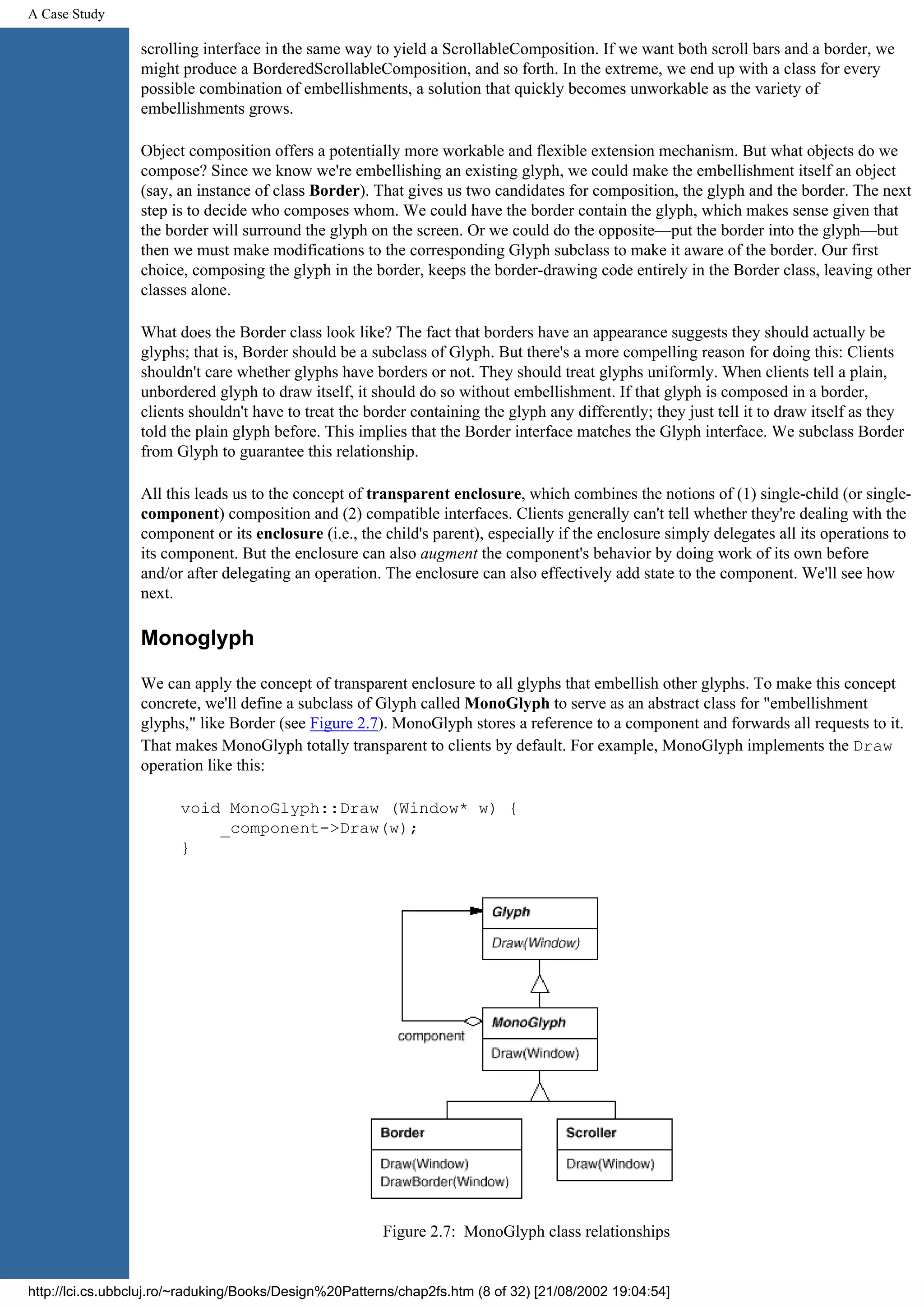 A Case Study scrolling interface in the same way to yield a ScrollableComposition. If we want both scroll bars and a border, we might produce a BorderedScrollableComposition, and so forth. In the extreme, we end up with a class for every possible combination of embellishments, a solution that quickly becomes unworkable as the variety of embellishments grows. Object composition offers a potentially more workable and flexible extension mechanism. But what objects do we compose? Since we know we're embellishing an existing glyph, we could make the embellishment itself an object (say, an instance of class Border). That gives us two candidates for composition, the glyph and the border. The next step is to decide who composes whom. We could have the border contain the glyph, which makes sense given that the border will surround the glyph on the screen. Or we could do the opposite—put the border into the glyph—but then we must make modifications to the corresponding Glyph subclass to make it aware of the border. Our first choice, composing the glyph in the border, keeps the border-drawing code entirely in the Border class, leaving other classes alone. What does the Border class look like? The fact that borders have an appearance suggests they should actually be glyphs; that is, Border should be a subclass of Glyph. But there's a more compelling reason for doing this: Clients shouldn't care whether glyphs have borders or not. They should treat glyphs uniformly. When clients tell a plain, unbordered glyph to draw itself, it should do so without embellishment. If that glyph is composed in a border, clients shouldn't have to treat the border containing the glyph any differently; they just tell it to draw itself as they told the plain glyph before. This implies that the Border interface matches the Glyph interface. We subclass Border from Glyph to guarantee this relationship. All this leads us to the concept of transparent enclosure, which combines the notions of (1) single-child (or single- component) composition and (2) compatible interfaces. Clients generally can't tell whether they're dealing with the component or its enclosure (i.e., the child's parent), especially if the enclosure simply delegates all its operations to its component. But the enclosure can also augment the component's behavior by doing work of its own before and/or after delegating an operation. The enclosure can also effectively add state to the component. We'll see how next. Monoglyph We can apply the concept of transparent enclosure to all glyphs that embellish other glyphs. To make this concept concrete, we'll define a subclass of Glyph called MonoGlyph to serve as an abstract class for "embellishment glyphs," like Border (see Figure 2.7). MonoGlyph stores a reference to a component and forwards all requests to it. That makes MonoGlyph totally transparent to clients by default. For example, MonoGlyph implements the Draw operation like this: void MonoGlyph::Draw (Window* w) { _component->Draw(w); } Figure 2.7: MonoGlyph class relationships http://lci.cs.ubbcluj.ro/~raduking/Books/Design%20Patterns/chap2fs.htm (8 of 32) [21/08/2002 19:04:54] 