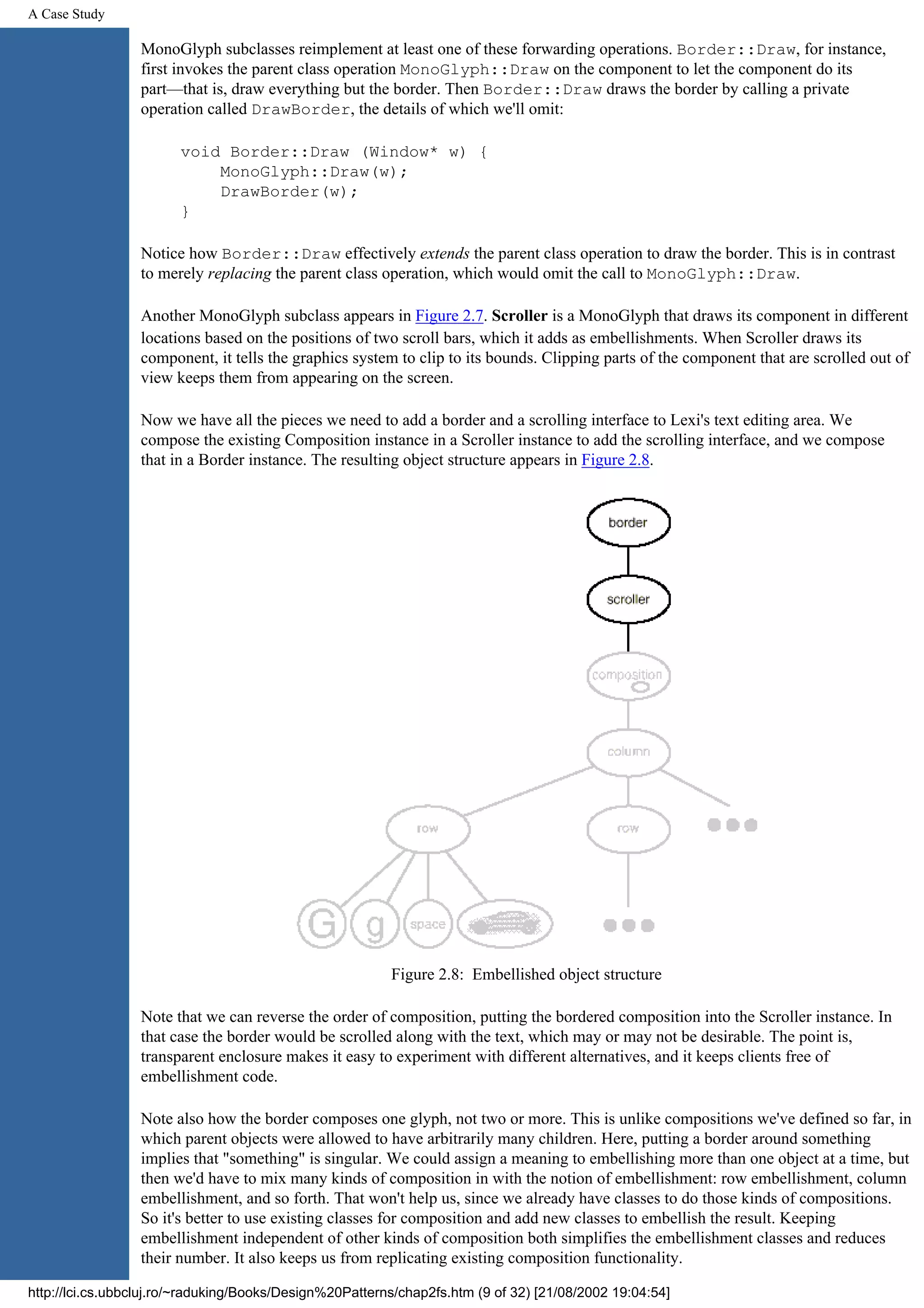 A Case Study MonoGlyph subclasses reimplement at least one of these forwarding operations. Border::Draw, for instance, first invokes the parent class operation MonoGlyph::Draw on the component to let the component do its part—that is, draw everything but the border. Then Border::Draw draws the border by calling a private operation called DrawBorder, the details of which we'll omit: void Border::Draw (Window* w) { MonoGlyph::Draw(w); DrawBorder(w); } Notice how Border::Draw effectively extends the parent class operation to draw the border. This is in contrast to merely replacing the parent class operation, which would omit the call to MonoGlyph::Draw. Another MonoGlyph subclass appears in Figure 2.7. Scroller is a MonoGlyph that draws its component in different locations based on the positions of two scroll bars, which it adds as embellishments. When Scroller draws its component, it tells the graphics system to clip to its bounds. Clipping parts of the component that are scrolled out of view keeps them from appearing on the screen. Now we have all the pieces we need to add a border and a scrolling interface to Lexi's text editing area. We compose the existing Composition instance in a Scroller instance to add the scrolling interface, and we compose that in a Border instance. The resulting object structure appears in Figure 2.8. Figure 2.8: Embellished object structure Note that we can reverse the order of composition, putting the bordered composition into the Scroller instance. In that case the border would be scrolled along with the text, which may or may not be desirable. The point is, transparent enclosure makes it easy to experiment with different alternatives, and it keeps clients free of embellishment code. Note also how the border composes one glyph, not two or more. This is unlike compositions we've defined so far, in which parent objects were allowed to have arbitrarily many children. Here, putting a border around something implies that "something" is singular. We could assign a meaning to embellishing more than one object at a time, but then we'd have to mix many kinds of composition in with the notion of embellishment: row embellishment, column embellishment, and so forth. That won't help us, since we already have classes to do those kinds of compositions. So it's better to use existing classes for composition and add new classes to embellish the result. Keeping embellishment independent of other kinds of composition both simplifies the embellishment classes and reduces their number. It also keeps us from replicating existing composition functionality. http://lci.cs.ubbcluj.ro/~raduking/Books/Design%20Patterns/chap2fs.htm (9 of 32) [21/08/2002 19:04:54] 