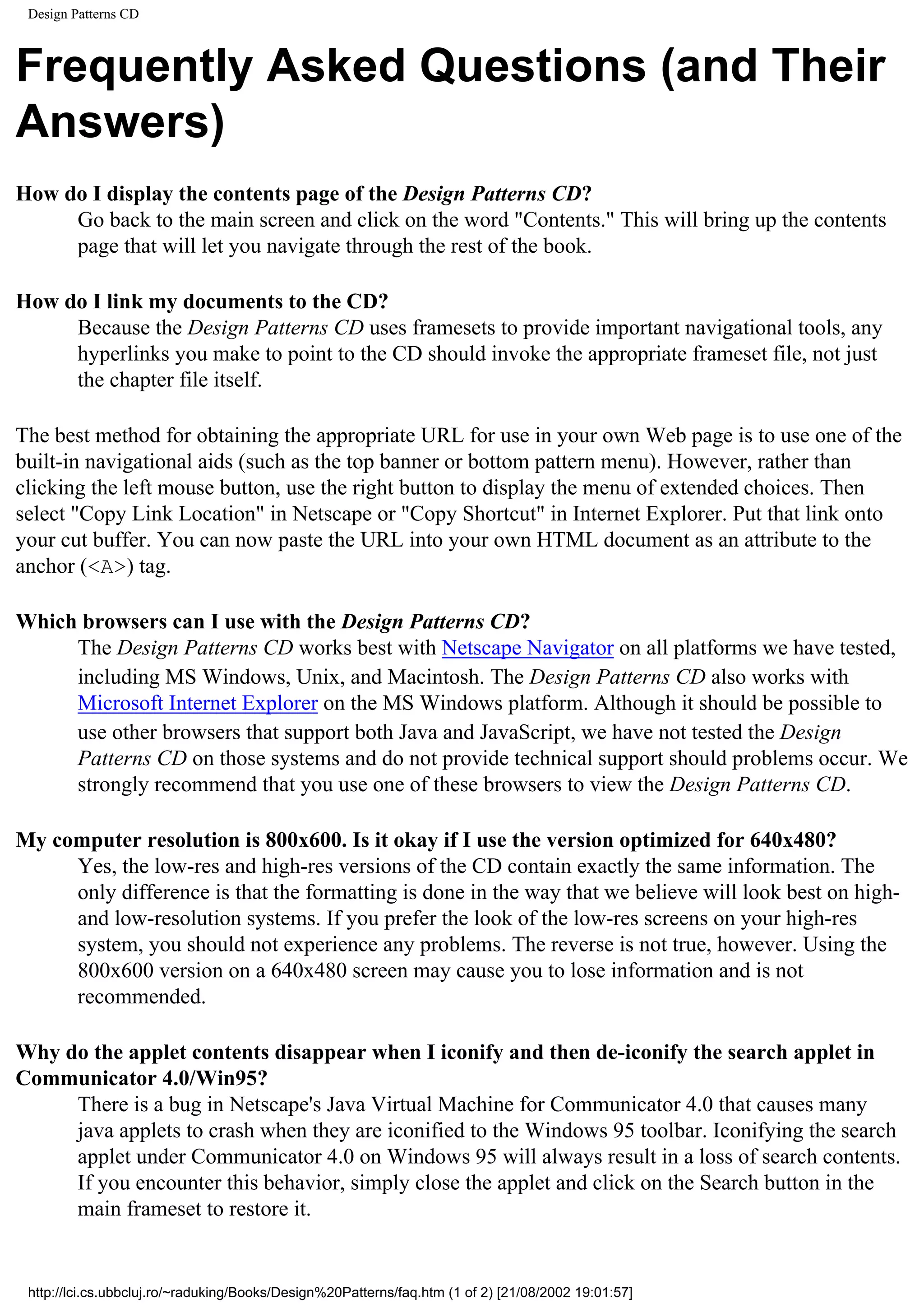 Design Patterns CD Frequently Asked Questions (and Their Answers) How do I display the contents page of the Design Patterns CD? Go back to the main screen and click on the word "Contents." This will bring up the contents page that will let you navigate through the rest of the book. How do I link my documents to the CD? Because the Design Patterns CD uses framesets to provide important navigational tools, any hyperlinks you make to point to the CD should invoke the appropriate frameset file, not just the chapter file itself. The best method for obtaining the appropriate URL for use in your own Web page is to use one of the built-in navigational aids (such as the top banner or bottom pattern menu). However, rather than clicking the left mouse button, use the right button to display the menu of extended choices. Then select "Copy Link Location" in Netscape or "Copy Shortcut" in Internet Explorer. Put that link onto your cut buffer. You can now paste the URL into your own HTML document as an attribute to the anchor (<A>) tag. Which browsers can I use with the Design Patterns CD? The Design Patterns CD works best with Netscape Navigator on all platforms we have tested, including MS Windows, Unix, and Macintosh. The Design Patterns CD also works with Microsoft Internet Explorer on the MS Windows platform. Although it should be possible to use other browsers that support both Java and JavaScript, we have not tested the Design Patterns CD on those systems and do not provide technical support should problems occur. We strongly recommend that you use one of these browsers to view the Design Patterns CD. My computer resolution is 800x600. Is it okay if I use the version optimized for 640x480? Yes, the low-res and high-res versions of the CD contain exactly the same information. The only difference is that the formatting is done in the way that we believe will look best on high- and low-resolution systems. If you prefer the look of the low-res screens on your high-res system, you should not experience any problems. The reverse is not true, however. Using the 800x600 version on a 640x480 screen may cause you to lose information and is not recommended. Why do the applet contents disappear when I iconify and then de-iconify the search applet in Communicator 4.0/Win95? There is a bug in Netscape's Java Virtual Machine for Communicator 4.0 that causes many java applets to crash when they are iconified to the Windows 95 toolbar. Iconifying the search applet under Communicator 4.0 on Windows 95 will always result in a loss of search contents. If you encounter this behavior, simply close the applet and click on the Search button in the main frameset to restore it. http://lci.cs.ubbcluj.ro/~raduking/Books/Design%20Patterns/faq.htm (1 of 2) [21/08/2002 19:01:57] 
