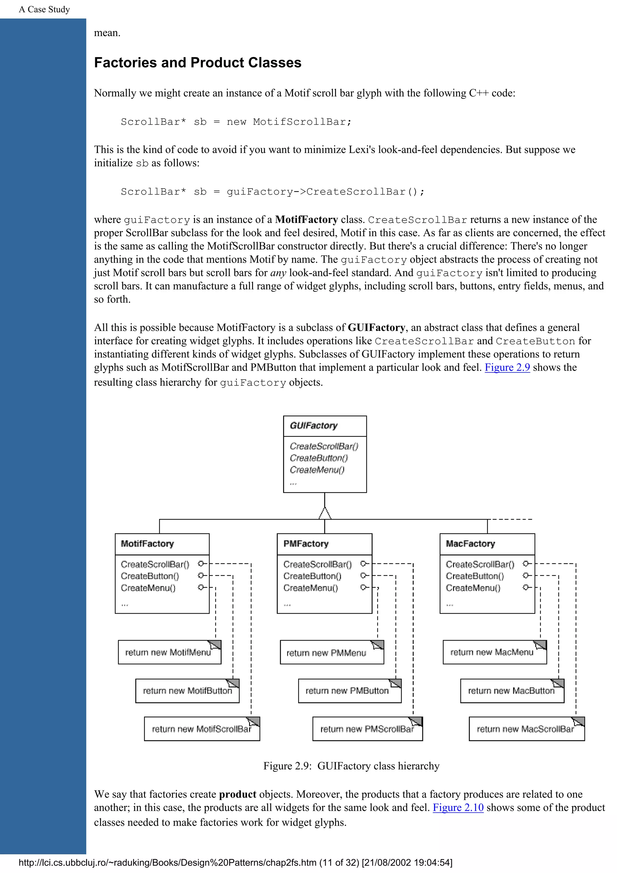 A Case Study mean. Factories and Product Classes Normally we might create an instance of a Motif scroll bar glyph with the following C++ code: ScrollBar* sb = new MotifScrollBar; This is the kind of code to avoid if you want to minimize Lexi's look-and-feel dependencies. But suppose we initialize sb as follows: ScrollBar* sb = guiFactory->CreateScrollBar(); where guiFactory is an instance of a MotifFactory class. CreateScrollBar returns a new instance of the proper ScrollBar subclass for the look and feel desired, Motif in this case. As far as clients are concerned, the effect is the same as calling the MotifScrollBar constructor directly. But there's a crucial difference: There's no longer anything in the code that mentions Motif by name. The guiFactory object abstracts the process of creating not just Motif scroll bars but scroll bars for any look-and-feel standard. And guiFactory isn't limited to producing scroll bars. It can manufacture a full range of widget glyphs, including scroll bars, buttons, entry fields, menus, and so forth. All this is possible because MotifFactory is a subclass of GUIFactory, an abstract class that defines a general interface for creating widget glyphs. It includes operations like CreateScrollBar and CreateButton for instantiating different kinds of widget glyphs. Subclasses of GUIFactory implement these operations to return glyphs such as MotifScrollBar and PMButton that implement a particular look and feel. Figure 2.9 shows the resulting class hierarchy for guiFactory objects. Figure 2.9: GUIFactory class hierarchy We say that factories create product objects. Moreover, the products that a factory produces are related to one another; in this case, the products are all widgets for the same look and feel. Figure 2.10 shows some of the product classes needed to make factories work for widget glyphs. http://lci.cs.ubbcluj.ro/~raduking/Books/Design%20Patterns/chap2fs.htm (11 of 32) [21/08/2002 19:04:54] 