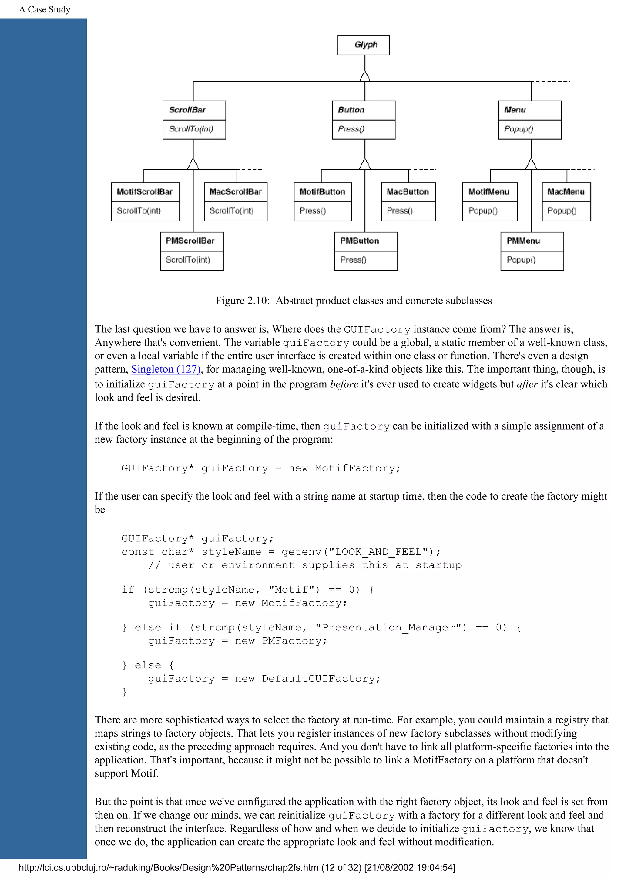 A Case Study Figure 2.10: Abstract product classes and concrete subclasses The last question we have to answer is, Where does the GUIFactory instance come from? The answer is, Anywhere that's convenient. The variable guiFactory could be a global, a static member of a well-known class, or even a local variable if the entire user interface is created within one class or function. There's even a design pattern, Singleton (127), for managing well-known, one-of-a-kind objects like this. The important thing, though, is to initialize guiFactory at a point in the program before it's ever used to create widgets but after it's clear which look and feel is desired. If the look and feel is known at compile-time, then guiFactory can be initialized with a simple assignment of a new factory instance at the beginning of the program: GUIFactory* guiFactory = new MotifFactory; If the user can specify the look and feel with a string name at startup time, then the code to create the factory might be GUIFactory* guiFactory; const char* styleName = getenv("LOOK_AND_FEEL"); // user or environment supplies this at startup if (strcmp(styleName, "Motif") == 0) { guiFactory = new MotifFactory; } else if (strcmp(styleName, "Presentation_Manager") == 0) { guiFactory = new PMFactory; } else { guiFactory = new DefaultGUIFactory; } There are more sophisticated ways to select the factory at run-time. For example, you could maintain a registry that maps strings to factory objects. That lets you register instances of new factory subclasses without modifying existing code, as the preceding approach requires. And you don't have to link all platform-specific factories into the application. That's important, because it might not be possible to link a MotifFactory on a platform that doesn't support Motif. But the point is that once we've configured the application with the right factory object, its look and feel is set from then on. If we change our minds, we can reinitialize guiFactory with a factory for a different look and feel and then reconstruct the interface. Regardless of how and when we decide to initialize guiFactory, we know that once we do, the application can create the appropriate look and feel without modification. http://lci.cs.ubbcluj.ro/~raduking/Books/Design%20Patterns/chap2fs.htm (12 of 32) [21/08/2002 19:04:54] 