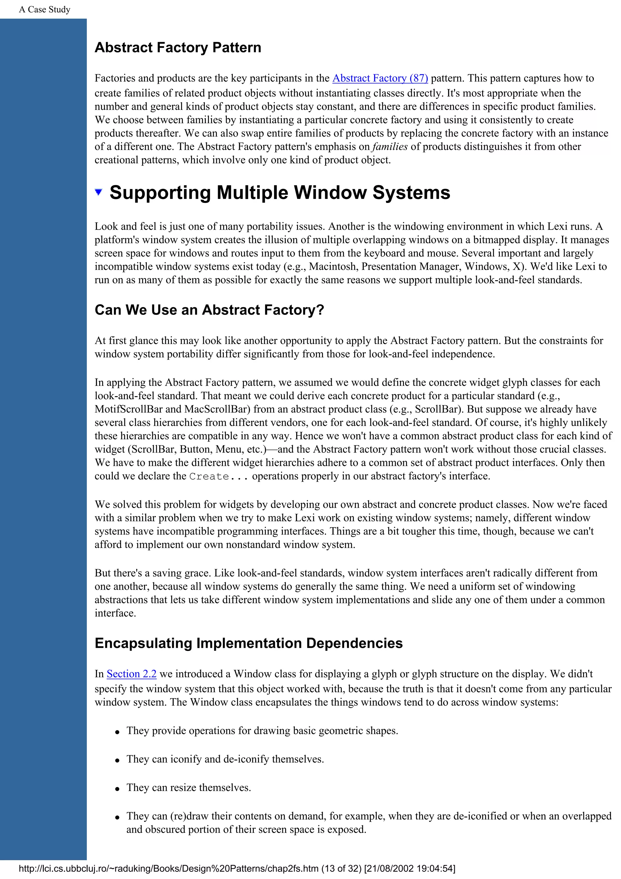 A Case Study Abstract Factory Pattern Factories and products are the key participants in the Abstract Factory (87) pattern. This pattern captures how to create families of related product objects without instantiating classes directly. It's most appropriate when the number and general kinds of product objects stay constant, and there are differences in specific product families. We choose between families by instantiating a particular concrete factory and using it consistently to create products thereafter. We can also swap entire families of products by replacing the concrete factory with an instance of a different one. The Abstract Factory pattern's emphasis on families of products distinguishes it from other creational patterns, which involve only one kind of product object. Supporting Multiple Window Systems Look and feel is just one of many portability issues. Another is the windowing environment in which Lexi runs. A platform's window system creates the illusion of multiple overlapping windows on a bitmapped display. It manages screen space for windows and routes input to them from the keyboard and mouse. Several important and largely incompatible window systems exist today (e.g., Macintosh, Presentation Manager, Windows, X). We'd like Lexi to run on as many of them as possible for exactly the same reasons we support multiple look-and-feel standards. Can We Use an Abstract Factory? At first glance this may look like another opportunity to apply the Abstract Factory pattern. But the constraints for window system portability differ significantly from those for look-and-feel independence. In applying the Abstract Factory pattern, we assumed we would define the concrete widget glyph classes for each look-and-feel standard. That meant we could derive each concrete product for a particular standard (e.g., MotifScrollBar and MacScrollBar) from an abstract product class (e.g., ScrollBar). But suppose we already have several class hierarchies from different vendors, one for each look-and-feel standard. Of course, it's highly unlikely these hierarchies are compatible in any way. Hence we won't have a common abstract product class for each kind of widget (ScrollBar, Button, Menu, etc.)—and the Abstract Factory pattern won't work without those crucial classes. We have to make the different widget hierarchies adhere to a common set of abstract product interfaces. Only then could we declare the Create... operations properly in our abstract factory's interface. We solved this problem for widgets by developing our own abstract and concrete product classes. Now we're faced with a similar problem when we try to make Lexi work on existing window systems; namely, different window systems have incompatible programming interfaces. Things are a bit tougher this time, though, because we can't afford to implement our own nonstandard window system. But there's a saving grace. Like look-and-feel standards, window system interfaces aren't radically different from one another, because all window systems do generally the same thing. We need a uniform set of windowing abstractions that lets us take different window system implementations and slide any one of them under a common interface. Encapsulating Implementation Dependencies In Section 2.2 we introduced a Window class for displaying a glyph or glyph structure on the display. We didn't specify the window system that this object worked with, because the truth is that it doesn't come from any particular window system. The Window class encapsulates the things windows tend to do across window systems: q They provide operations for drawing basic geometric shapes. q They can iconify and de-iconify themselves. q They can resize themselves. q They can (re)draw their contents on demand, for example, when they are de-iconified or when an overlapped and obscured portion of their screen space is exposed. http://lci.cs.ubbcluj.ro/~raduking/Books/Design%20Patterns/chap2fs.htm (13 of 32) [21/08/2002 19:04:54] 
