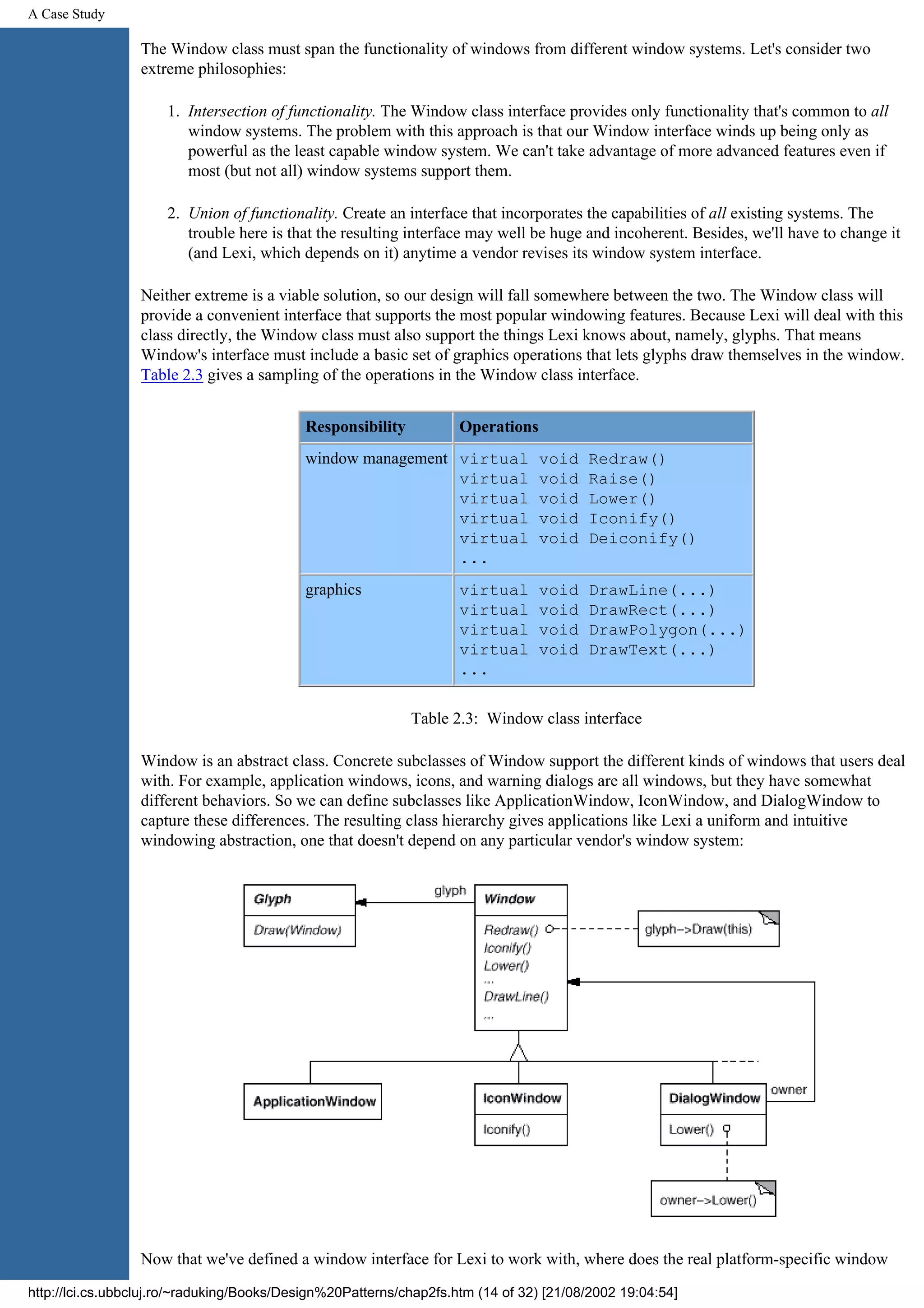 A Case Study The Window class must span the functionality of windows from different window systems. Let's consider two extreme philosophies: 1. Intersection of functionality. The Window class interface provides only functionality that's common to all window systems. The problem with this approach is that our Window interface winds up being only as powerful as the least capable window system. We can't take advantage of more advanced features even if most (but not all) window systems support them. 2. Union of functionality. Create an interface that incorporates the capabilities of all existing systems. The trouble here is that the resulting interface may well be huge and incoherent. Besides, we'll have to change it (and Lexi, which depends on it) anytime a vendor revises its window system interface. Neither extreme is a viable solution, so our design will fall somewhere between the two. The Window class will provide a convenient interface that supports the most popular windowing features. Because Lexi will deal with this class directly, the Window class must also support the things Lexi knows about, namely, glyphs. That means Window's interface must include a basic set of graphics operations that lets glyphs draw themselves in the window. Table 2.3 gives a sampling of the operations in the Window class interface. Responsibility Operations window management virtual void Redraw() virtual void Raise() virtual void Lower() virtual void Iconify() virtual void Deiconify() ... graphics virtual void DrawLine(...) virtual void DrawRect(...) virtual void DrawPolygon(...) virtual void DrawText(...) ... Table 2.3: Window class interface Window is an abstract class. Concrete subclasses of Window support the different kinds of windows that users deal with. For example, application windows, icons, and warning dialogs are all windows, but they have somewhat different behaviors. So we can define subclasses like ApplicationWindow, IconWindow, and DialogWindow to capture these differences. The resulting class hierarchy gives applications like Lexi a uniform and intuitive windowing abstraction, one that doesn't depend on any particular vendor's window system: Now that we've defined a window interface for Lexi to work with, where does the real platform-specific window http://lci.cs.ubbcluj.ro/~raduking/Books/Design%20Patterns/chap2fs.htm (14 of 32) [21/08/2002 19:04:54] 