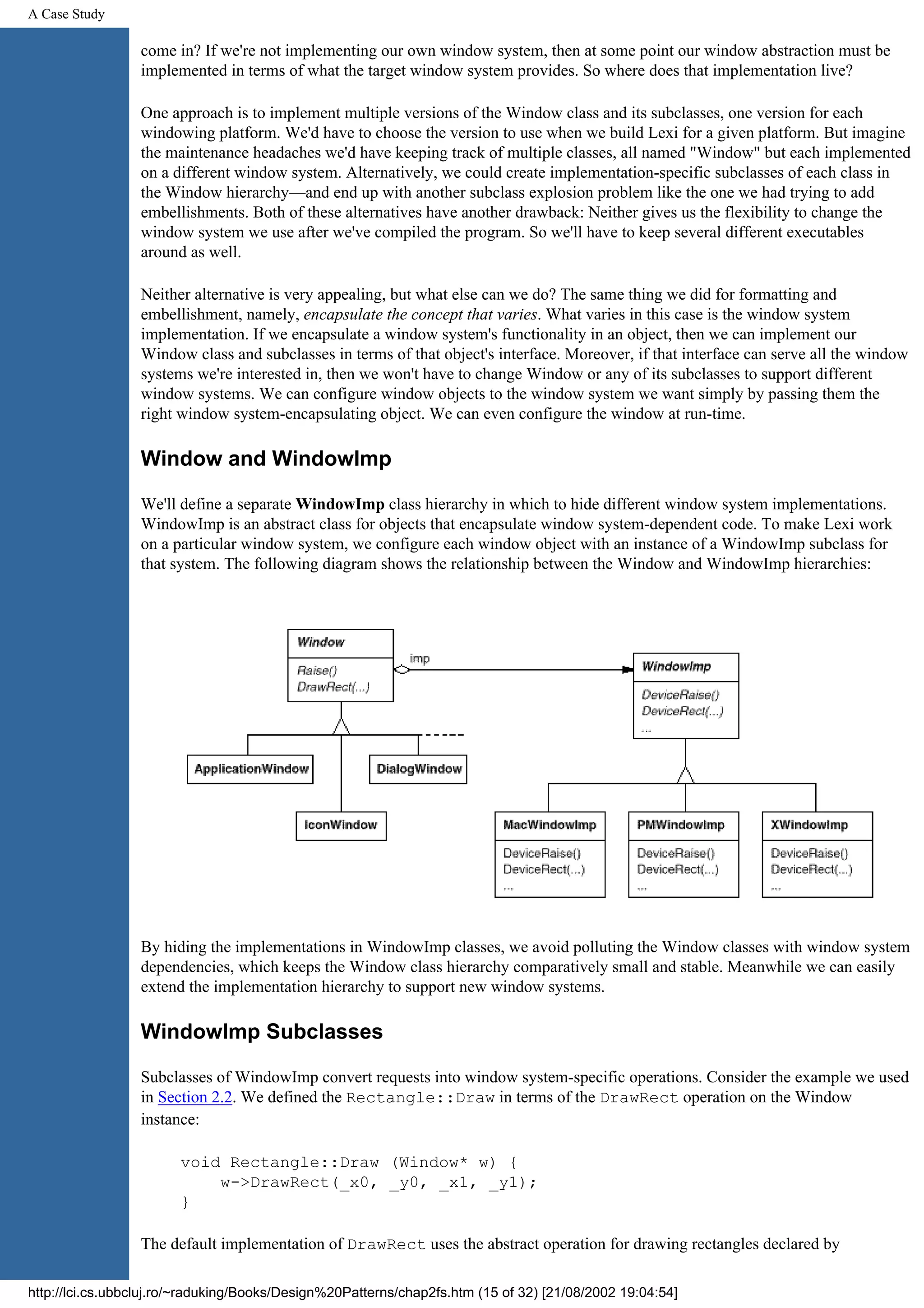 A Case Study come in? If we're not implementing our own window system, then at some point our window abstraction must be implemented in terms of what the target window system provides. So where does that implementation live? One approach is to implement multiple versions of the Window class and its subclasses, one version for each windowing platform. We'd have to choose the version to use when we build Lexi for a given platform. But imagine the maintenance headaches we'd have keeping track of multiple classes, all named "Window" but each implemented on a different window system. Alternatively, we could create implementation-specific subclasses of each class in the Window hierarchy—and end up with another subclass explosion problem like the one we had trying to add embellishments. Both of these alternatives have another drawback: Neither gives us the flexibility to change the window system we use after we've compiled the program. So we'll have to keep several different executables around as well. Neither alternative is very appealing, but what else can we do? The same thing we did for formatting and embellishment, namely, encapsulate the concept that varies. What varies in this case is the window system implementation. If we encapsulate a window system's functionality in an object, then we can implement our Window class and subclasses in terms of that object's interface. Moreover, if that interface can serve all the window systems we're interested in, then we won't have to change Window or any of its subclasses to support different window systems. We can configure window objects to the window system we want simply by passing them the right window system-encapsulating object. We can even configure the window at run-time. Window and WindowImp We'll define a separate WindowImp class hierarchy in which to hide different window system implementations. WindowImp is an abstract class for objects that encapsulate window system-dependent code. To make Lexi work on a particular window system, we configure each window object with an instance of a WindowImp subclass for that system. The following diagram shows the relationship between the Window and WindowImp hierarchies: By hiding the implementations in WindowImp classes, we avoid polluting the Window classes with window system dependencies, which keeps the Window class hierarchy comparatively small and stable. Meanwhile we can easily extend the implementation hierarchy to support new window systems. WindowImp Subclasses Subclasses of WindowImp convert requests into window system-specific operations. Consider the example we used in Section 2.2. We defined the Rectangle::Draw in terms of the DrawRect operation on the Window instance: void Rectangle::Draw (Window* w) { w->DrawRect(_x0, _y0, _x1, _y1); } The default implementation of DrawRect uses the abstract operation for drawing rectangles declared by http://lci.cs.ubbcluj.ro/~raduking/Books/Design%20Patterns/chap2fs.htm (15 of 32) [21/08/2002 19:04:54] 