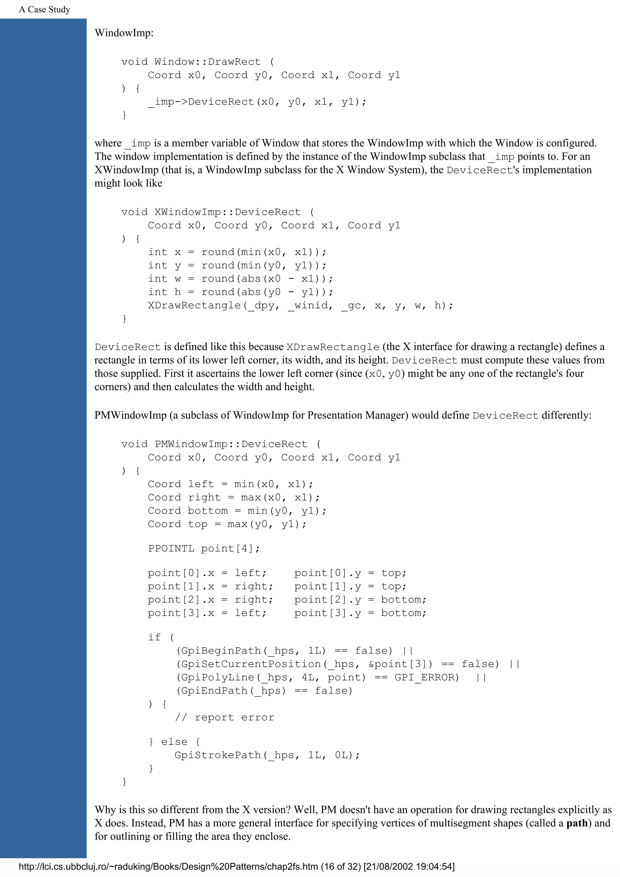 A Case Study WindowImp: void Window::DrawRect ( Coord x0, Coord y0, Coord x1, Coord y1 ) { _imp->DeviceRect(x0, y0, x1, y1); } where _imp is a member variable of Window that stores the WindowImp with which the Window is configured. The window implementation is defined by the instance of the WindowImp subclass that _imp points to. For an XWindowImp (that is, a WindowImp subclass for the X Window System), the DeviceRect's implementation might look like void XWindowImp::DeviceRect ( Coord x0, Coord y0, Coord x1, Coord y1 ) { int x = round(min(x0, x1)); int y = round(min(y0, y1)); int w = round(abs(x0 - x1)); int h = round(abs(y0 - y1)); XDrawRectangle(_dpy, _winid, _gc, x, y, w, h); } DeviceRect is defined like this because XDrawRectangle (the X interface for drawing a rectangle) defines a rectangle in terms of its lower left corner, its width, and its height. DeviceRect must compute these values from those supplied. First it ascertains the lower left corner (since (x0, y0) might be any one of the rectangle's four corners) and then calculates the width and height. PMWindowImp (a subclass of WindowImp for Presentation Manager) would define DeviceRect differently: void PMWindowImp::DeviceRect ( Coord x0, Coord y0, Coord x1, Coord y1 ) { Coord left = min(x0, x1); Coord right = max(x0, x1); Coord bottom = min(y0, y1); Coord top = max(y0, y1); PPOINTL point[4]; point[0].x = left; point[0].y = top; point[1].x = right; point[1].y = top; point[2].x = right; point[2].y = bottom; point[3].x = left; point[3].y = bottom; if ( (GpiBeginPath(_hps, 1L) == false) || (GpiSetCurrentPosition(_hps, &point[3]) == false) || (GpiPolyLine(_hps, 4L, point) == GPI_ERROR) || (GpiEndPath(_hps) == false) ) { // report error } else { GpiStrokePath(_hps, 1L, 0L); } } Why is this so different from the X version? Well, PM doesn't have an operation for drawing rectangles explicitly as X does. Instead, PM has a more general interface for specifying vertices of multisegment shapes (called a path) and for outlining or filling the area they enclose. http://lci.cs.ubbcluj.ro/~raduking/Books/Design%20Patterns/chap2fs.htm (16 of 32) [21/08/2002 19:04:54] 