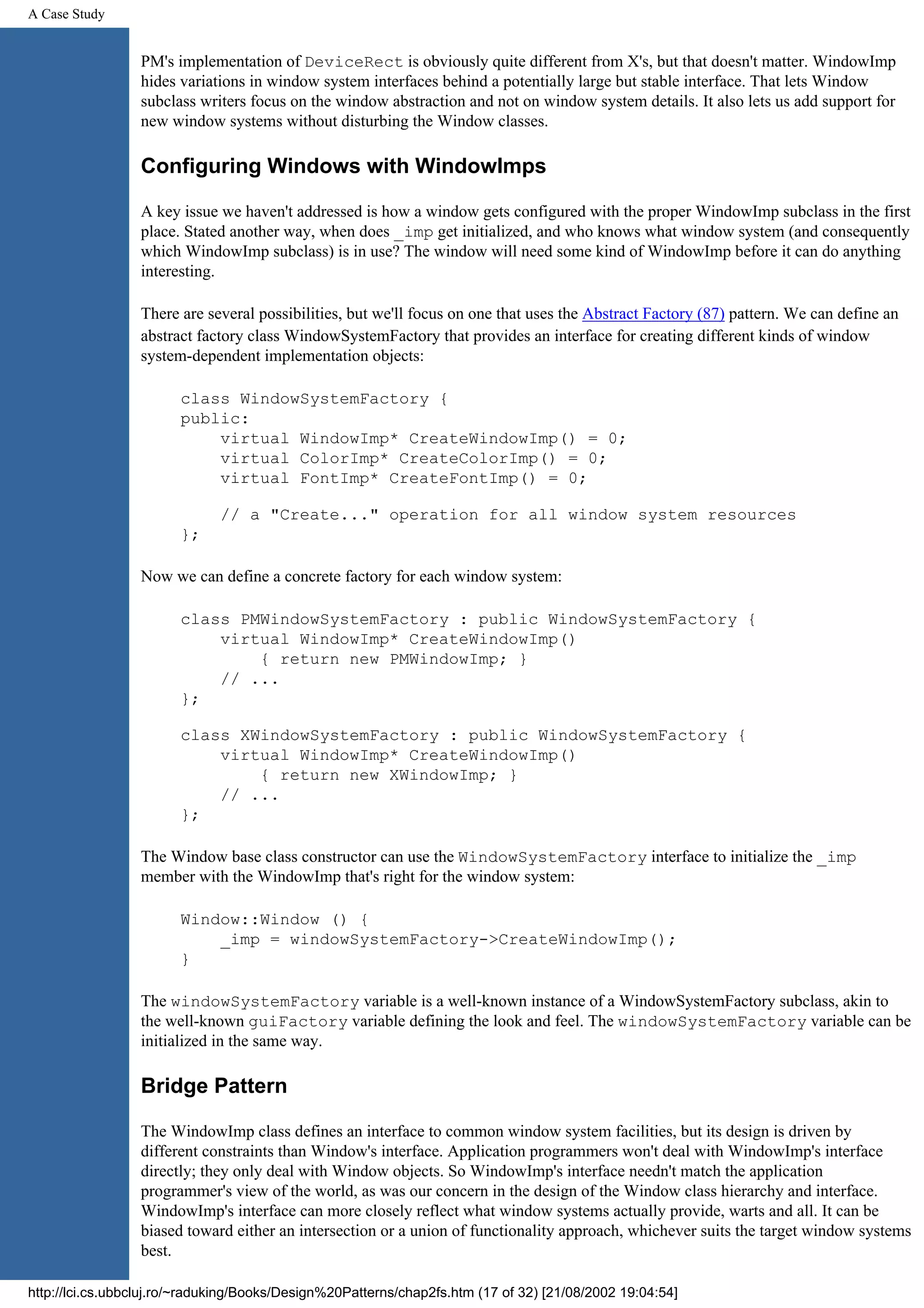 A Case Study PM's implementation of DeviceRect is obviously quite different from X's, but that doesn't matter. WindowImp hides variations in window system interfaces behind a potentially large but stable interface. That lets Window subclass writers focus on the window abstraction and not on window system details. It also lets us add support for new window systems without disturbing the Window classes. Configuring Windows with WindowImps A key issue we haven't addressed is how a window gets configured with the proper WindowImp subclass in the first place. Stated another way, when does _imp get initialized, and who knows what window system (and consequently which WindowImp subclass) is in use? The window will need some kind of WindowImp before it can do anything interesting. There are several possibilities, but we'll focus on one that uses the Abstract Factory (87) pattern. We can define an abstract factory class WindowSystemFactory that provides an interface for creating different kinds of window system-dependent implementation objects: class WindowSystemFactory { public: virtual WindowImp* CreateWindowImp() = 0; virtual ColorImp* CreateColorImp() = 0; virtual FontImp* CreateFontImp() = 0; // a "Create..." operation for all window system resources }; Now we can define a concrete factory for each window system: class PMWindowSystemFactory : public WindowSystemFactory { virtual WindowImp* CreateWindowImp() { return new PMWindowImp; } // ... }; class XWindowSystemFactory : public WindowSystemFactory { virtual WindowImp* CreateWindowImp() { return new XWindowImp; } // ... }; The Window base class constructor can use the WindowSystemFactory interface to initialize the _imp member with the WindowImp that's right for the window system: Window::Window () { _imp = windowSystemFactory->CreateWindowImp(); } The windowSystemFactory variable is a well-known instance of a WindowSystemFactory subclass, akin to the well-known guiFactory variable defining the look and feel. The windowSystemFactory variable can be initialized in the same way. Bridge Pattern The WindowImp class defines an interface to common window system facilities, but its design is driven by different constraints than Window's interface. Application programmers won't deal with WindowImp's interface directly; they only deal with Window objects. So WindowImp's interface needn't match the application programmer's view of the world, as was our concern in the design of the Window class hierarchy and interface. WindowImp's interface can more closely reflect what window systems actually provide, warts and all. It can be biased toward either an intersection or a union of functionality approach, whichever suits the target window systems best. http://lci.cs.ubbcluj.ro/~raduking/Books/Design%20Patterns/chap2fs.htm (17 of 32) [21/08/2002 19:04:54] 