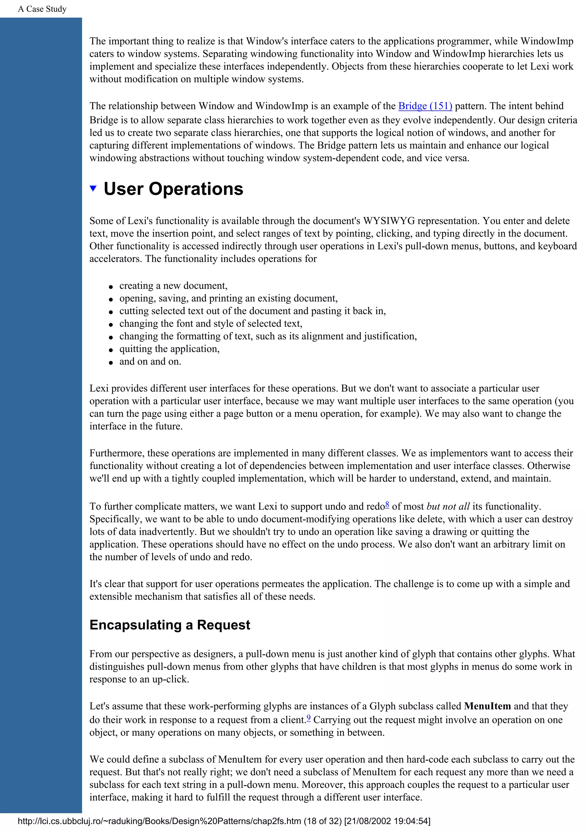 A Case Study The important thing to realize is that Window's interface caters to the applications programmer, while WindowImp caters to window systems. Separating windowing functionality into Window and WindowImp hierarchies lets us implement and specialize these interfaces independently. Objects from these hierarchies cooperate to let Lexi work without modification on multiple window systems. The relationship between Window and WindowImp is an example of the Bridge (151) pattern. The intent behind Bridge is to allow separate class hierarchies to work together even as they evolve independently. Our design criteria led us to create two separate class hierarchies, one that supports the logical notion of windows, and another for capturing different implementations of windows. The Bridge pattern lets us maintain and enhance our logical windowing abstractions without touching window system-dependent code, and vice versa. User Operations Some of Lexi's functionality is available through the document's WYSIWYG representation. You enter and delete text, move the insertion point, and select ranges of text by pointing, clicking, and typing directly in the document. Other functionality is accessed indirectly through user operations in Lexi's pull-down menus, buttons, and keyboard accelerators. The functionality includes operations for q creating a new document, q opening, saving, and printing an existing document, q cutting selected text out of the document and pasting it back in, q changing the font and style of selected text, q changing the formatting of text, such as its alignment and justification, q quitting the application, q and on and on. Lexi provides different user interfaces for these operations. But we don't want to associate a particular user operation with a particular user interface, because we may want multiple user interfaces to the same operation (you can turn the page using either a page button or a menu operation, for example). We may also want to change the interface in the future. Furthermore, these operations are implemented in many different classes. We as implementors want to access their functionality without creating a lot of dependencies between implementation and user interface classes. Otherwise we'll end up with a tightly coupled implementation, which will be harder to understand, extend, and maintain. To further complicate matters, we want Lexi to support undo and redo8 of most but not all its functionality. Specifically, we want to be able to undo document-modifying operations like delete, with which a user can destroy lots of data inadvertently. But we shouldn't try to undo an operation like saving a drawing or quitting the application. These operations should have no effect on the undo process. We also don't want an arbitrary limit on the number of levels of undo and redo. It's clear that support for user operations permeates the application. The challenge is to come up with a simple and extensible mechanism that satisfies all of these needs. Encapsulating a Request From our perspective as designers, a pull-down menu is just another kind of glyph that contains other glyphs. What distinguishes pull-down menus from other glyphs that have children is that most glyphs in menus do some work in response to an up-click. Let's assume that these work-performing glyphs are instances of a Glyph subclass called MenuItem and that they do their work in response to a request from a client.9 Carrying out the request might involve an operation on one object, or many operations on many objects, or something in between. We could define a subclass of MenuItem for every user operation and then hard-code each subclass to carry out the request. But that's not really right; we don't need a subclass of MenuItem for each request any more than we need a subclass for each text string in a pull-down menu. Moreover, this approach couples the request to a particular user interface, making it hard to fulfill the request through a different user interface. http://lci.cs.ubbcluj.ro/~raduking/Books/Design%20Patterns/chap2fs.htm (18 of 32) [21/08/2002 19:04:54] 