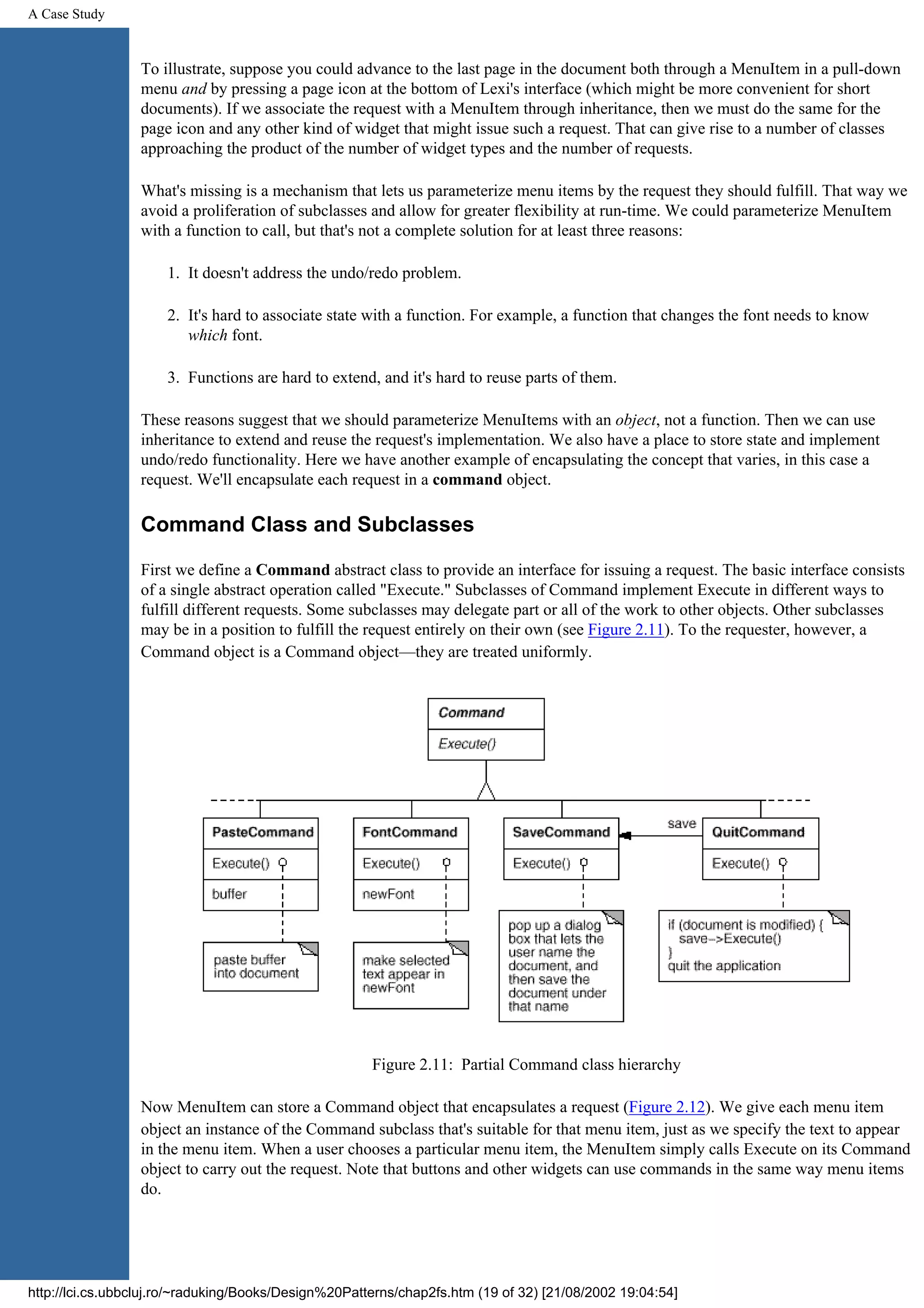 A Case Study To illustrate, suppose you could advance to the last page in the document both through a MenuItem in a pull-down menu and by pressing a page icon at the bottom of Lexi's interface (which might be more convenient for short documents). If we associate the request with a MenuItem through inheritance, then we must do the same for the page icon and any other kind of widget that might issue such a request. That can give rise to a number of classes approaching the product of the number of widget types and the number of requests. What's missing is a mechanism that lets us parameterize menu items by the request they should fulfill. That way we avoid a proliferation of subclasses and allow for greater flexibility at run-time. We could parameterize MenuItem with a function to call, but that's not a complete solution for at least three reasons: 1. It doesn't address the undo/redo problem. 2. It's hard to associate state with a function. For example, a function that changes the font needs to know which font. 3. Functions are hard to extend, and it's hard to reuse parts of them. These reasons suggest that we should parameterize MenuItems with an object, not a function. Then we can use inheritance to extend and reuse the request's implementation. We also have a place to store state and implement undo/redo functionality. Here we have another example of encapsulating the concept that varies, in this case a request. We'll encapsulate each request in a command object. Command Class and Subclasses First we define a Command abstract class to provide an interface for issuing a request. The basic interface consists of a single abstract operation called "Execute." Subclasses of Command implement Execute in different ways to fulfill different requests. Some subclasses may delegate part or all of the work to other objects. Other subclasses may be in a position to fulfill the request entirely on their own (see Figure 2.11). To the requester, however, a Command object is a Command object—they are treated uniformly. Figure 2.11: Partial Command class hierarchy Now MenuItem can store a Command object that encapsulates a request (Figure 2.12). We give each menu item object an instance of the Command subclass that's suitable for that menu item, just as we specify the text to appear in the menu item. When a user chooses a particular menu item, the MenuItem simply calls Execute on its Command object to carry out the request. Note that buttons and other widgets can use commands in the same way menu items do. http://lci.cs.ubbcluj.ro/~raduking/Books/Design%20Patterns/chap2fs.htm (19 of 32) [21/08/2002 19:04:54] 
