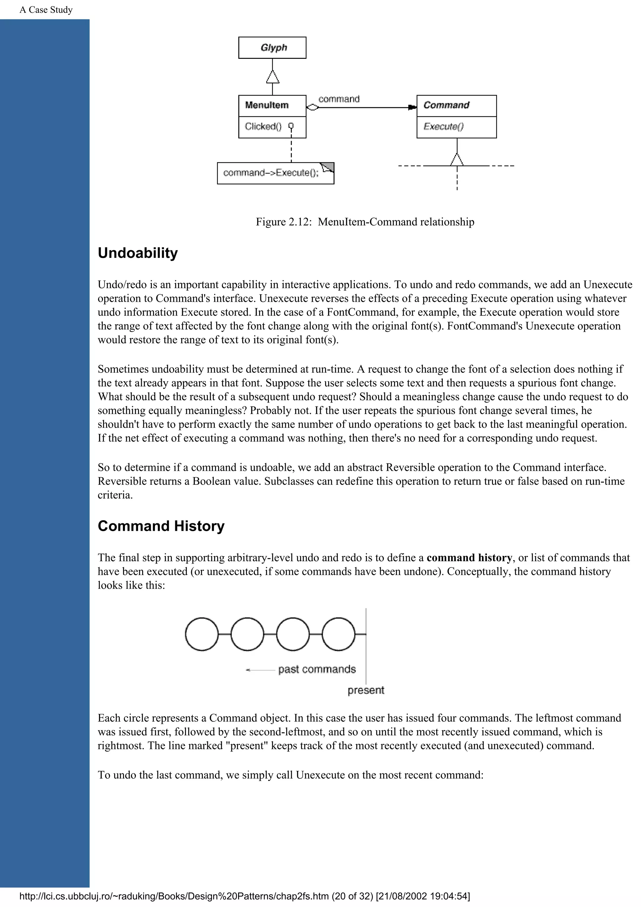 A Case Study Figure 2.12: MenuItem-Command relationship Undoability Undo/redo is an important capability in interactive applications. To undo and redo commands, we add an Unexecute operation to Command's interface. Unexecute reverses the effects of a preceding Execute operation using whatever undo information Execute stored. In the case of a FontCommand, for example, the Execute operation would store the range of text affected by the font change along with the original font(s). FontCommand's Unexecute operation would restore the range of text to its original font(s). Sometimes undoability must be determined at run-time. A request to change the font of a selection does nothing if the text already appears in that font. Suppose the user selects some text and then requests a spurious font change. What should be the result of a subsequent undo request? Should a meaningless change cause the undo request to do something equally meaningless? Probably not. If the user repeats the spurious font change several times, he shouldn't have to perform exactly the same number of undo operations to get back to the last meaningful operation. If the net effect of executing a command was nothing, then there's no need for a corresponding undo request. So to determine if a command is undoable, we add an abstract Reversible operation to the Command interface. Reversible returns a Boolean value. Subclasses can redefine this operation to return true or false based on run-time criteria. Command History The final step in supporting arbitrary-level undo and redo is to define a command history, or list of commands that have been executed (or unexecuted, if some commands have been undone). Conceptually, the command history looks like this: Each circle represents a Command object. In this case the user has issued four commands. The leftmost command was issued first, followed by the second-leftmost, and so on until the most recently issued command, which is rightmost. The line marked "present" keeps track of the most recently executed (and unexecuted) command. To undo the last command, we simply call Unexecute on the most recent command: http://lci.cs.ubbcluj.ro/~raduking/Books/Design%20Patterns/chap2fs.htm (20 of 32) [21/08/2002 19:04:54] 