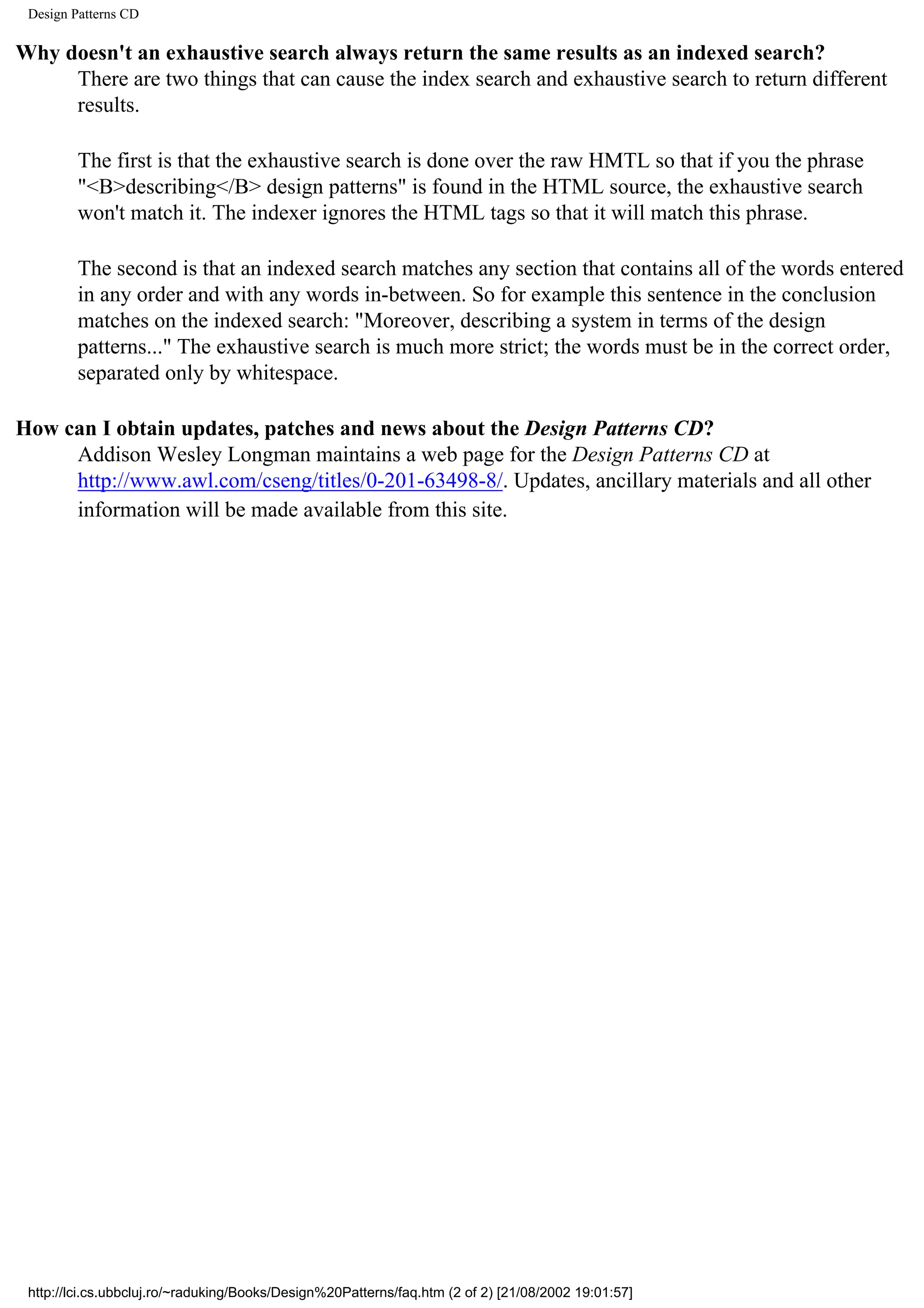 Design Patterns CD Why doesn't an exhaustive search always return the same results as an indexed search? There are two things that can cause the index search and exhaustive search to return different results. The first is that the exhaustive search is done over the raw HMTL so that if you the phrase "<B>describing</B> design patterns" is found in the HTML source, the exhaustive search won't match it. The indexer ignores the HTML tags so that it will match this phrase. The second is that an indexed search matches any section that contains all of the words entered in any order and with any words in-between. So for example this sentence in the conclusion matches on the indexed search: "Moreover, describing a system in terms of the design patterns..." The exhaustive search is much more strict; the words must be in the correct order, separated only by whitespace. How can I obtain updates, patches and news about the Design Patterns CD? Addison Wesley Longman maintains a web page for the Design Patterns CD at http://www.awl.com/cseng/titles/0-201-63498-8/. Updates, ancillary materials and all other information will be made available from this site. http://lci.cs.ubbcluj.ro/~raduking/Books/Design%20Patterns/faq.htm (2 of 2) [21/08/2002 19:01:57] 