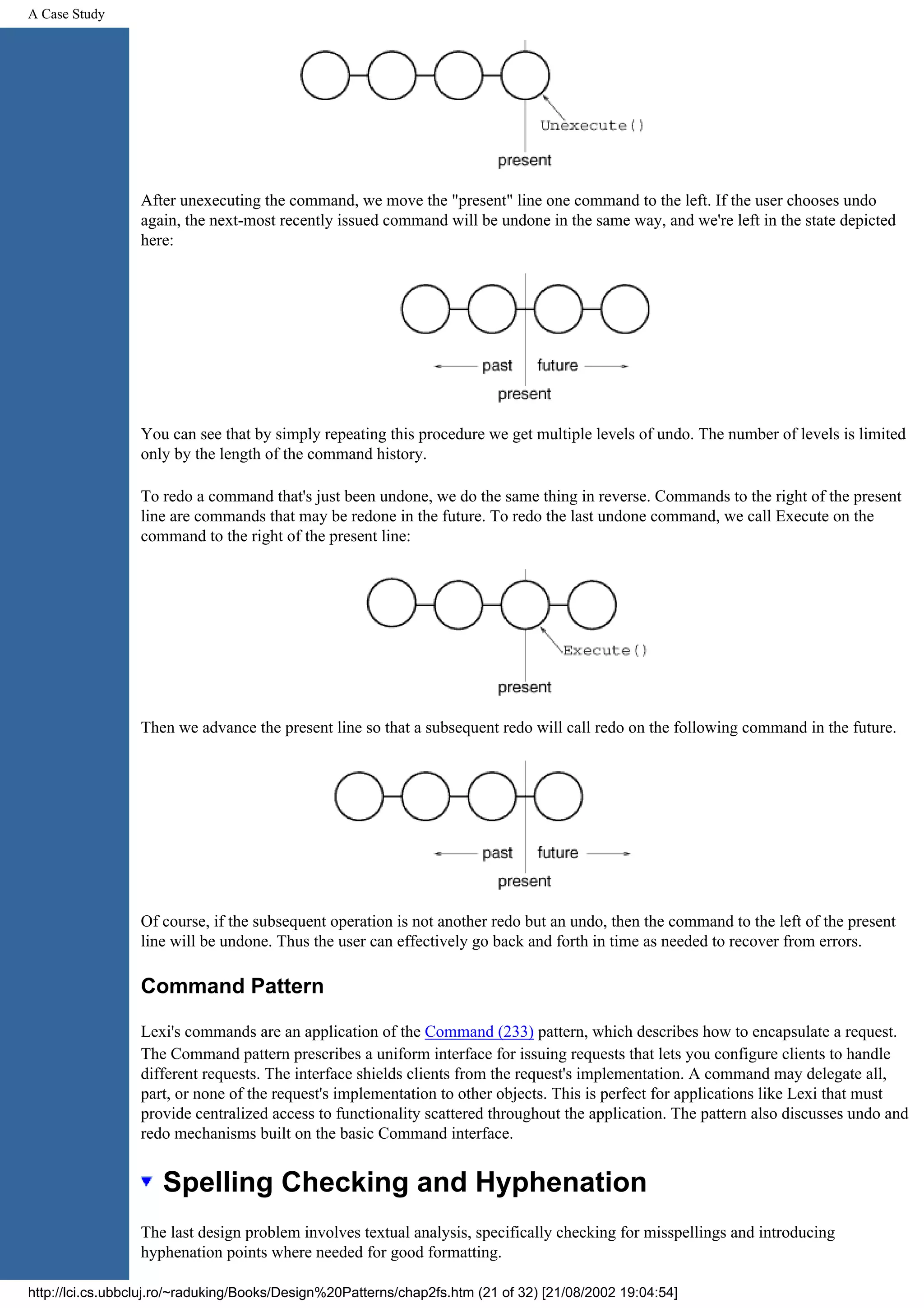 A Case Study After unexecuting the command, we move the "present" line one command to the left. If the user chooses undo again, the next-most recently issued command will be undone in the same way, and we're left in the state depicted here: You can see that by simply repeating this procedure we get multiple levels of undo. The number of levels is limited only by the length of the command history. To redo a command that's just been undone, we do the same thing in reverse. Commands to the right of the present line are commands that may be redone in the future. To redo the last undone command, we call Execute on the command to the right of the present line: Then we advance the present line so that a subsequent redo will call redo on the following command in the future. Of course, if the subsequent operation is not another redo but an undo, then the command to the left of the present line will be undone. Thus the user can effectively go back and forth in time as needed to recover from errors. Command Pattern Lexi's commands are an application of the Command (233) pattern, which describes how to encapsulate a request. The Command pattern prescribes a uniform interface for issuing requests that lets you configure clients to handle different requests. The interface shields clients from the request's implementation. A command may delegate all, part, or none of the request's implementation to other objects. This is perfect for applications like Lexi that must provide centralized access to functionality scattered throughout the application. The pattern also discusses undo and redo mechanisms built on the basic Command interface. Spelling Checking and Hyphenation The last design problem involves textual analysis, specifically checking for misspellings and introducing hyphenation points where needed for good formatting. http://lci.cs.ubbcluj.ro/~raduking/Books/Design%20Patterns/chap2fs.htm (21 of 32) [21/08/2002 19:04:54] 