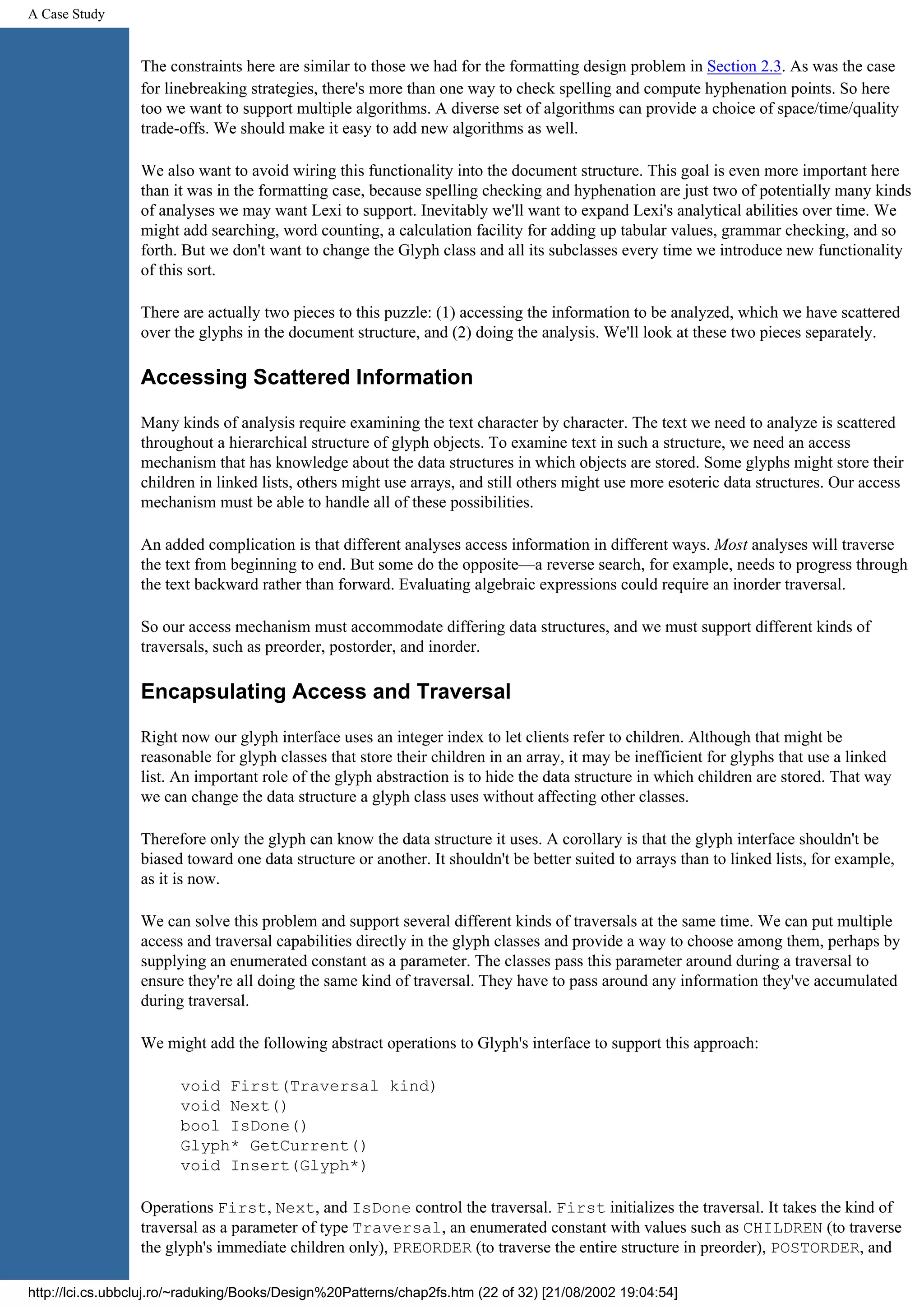 A Case Study The constraints here are similar to those we had for the formatting design problem in Section 2.3. As was the case for linebreaking strategies, there's more than one way to check spelling and compute hyphenation points. So here too we want to support multiple algorithms. A diverse set of algorithms can provide a choice of space/time/quality trade-offs. We should make it easy to add new algorithms as well. We also want to avoid wiring this functionality into the document structure. This goal is even more important here than it was in the formatting case, because spelling checking and hyphenation are just two of potentially many kinds of analyses we may want Lexi to support. Inevitably we'll want to expand Lexi's analytical abilities over time. We might add searching, word counting, a calculation facility for adding up tabular values, grammar checking, and so forth. But we don't want to change the Glyph class and all its subclasses every time we introduce new functionality of this sort. There are actually two pieces to this puzzle: (1) accessing the information to be analyzed, which we have scattered over the glyphs in the document structure, and (2) doing the analysis. We'll look at these two pieces separately. Accessing Scattered Information Many kinds of analysis require examining the text character by character. The text we need to analyze is scattered throughout a hierarchical structure of glyph objects. To examine text in such a structure, we need an access mechanism that has knowledge about the data structures in which objects are stored. Some glyphs might store their children in linked lists, others might use arrays, and still others might use more esoteric data structures. Our access mechanism must be able to handle all of these possibilities. An added complication is that different analyses access information in different ways. Most analyses will traverse the text from beginning to end. But some do the opposite—a reverse search, for example, needs to progress through the text backward rather than forward. Evaluating algebraic expressions could require an inorder traversal. So our access mechanism must accommodate differing data structures, and we must support different kinds of traversals, such as preorder, postorder, and inorder. Encapsulating Access and Traversal Right now our glyph interface uses an integer index to let clients refer to children. Although that might be reasonable for glyph classes that store their children in an array, it may be inefficient for glyphs that use a linked list. An important role of the glyph abstraction is to hide the data structure in which children are stored. That way we can change the data structure a glyph class uses without affecting other classes. Therefore only the glyph can know the data structure it uses. A corollary is that the glyph interface shouldn't be biased toward one data structure or another. It shouldn't be better suited to arrays than to linked lists, for example, as it is now. We can solve this problem and support several different kinds of traversals at the same time. We can put multiple access and traversal capabilities directly in the glyph classes and provide a way to choose among them, perhaps by supplying an enumerated constant as a parameter. The classes pass this parameter around during a traversal to ensure they're all doing the same kind of traversal. They have to pass around any information they've accumulated during traversal. We might add the following abstract operations to Glyph's interface to support this approach: void First(Traversal kind) void Next() bool IsDone() Glyph* GetCurrent() void Insert(Glyph*) Operations First, Next, and IsDone control the traversal. First initializes the traversal. It takes the kind of traversal as a parameter of type Traversal, an enumerated constant with values such as CHILDREN (to traverse the glyph's immediate children only), PREORDER (to traverse the entire structure in preorder), POSTORDER, and http://lci.cs.ubbcluj.ro/~raduking/Books/Design%20Patterns/chap2fs.htm (22 of 32) [21/08/2002 19:04:54] 