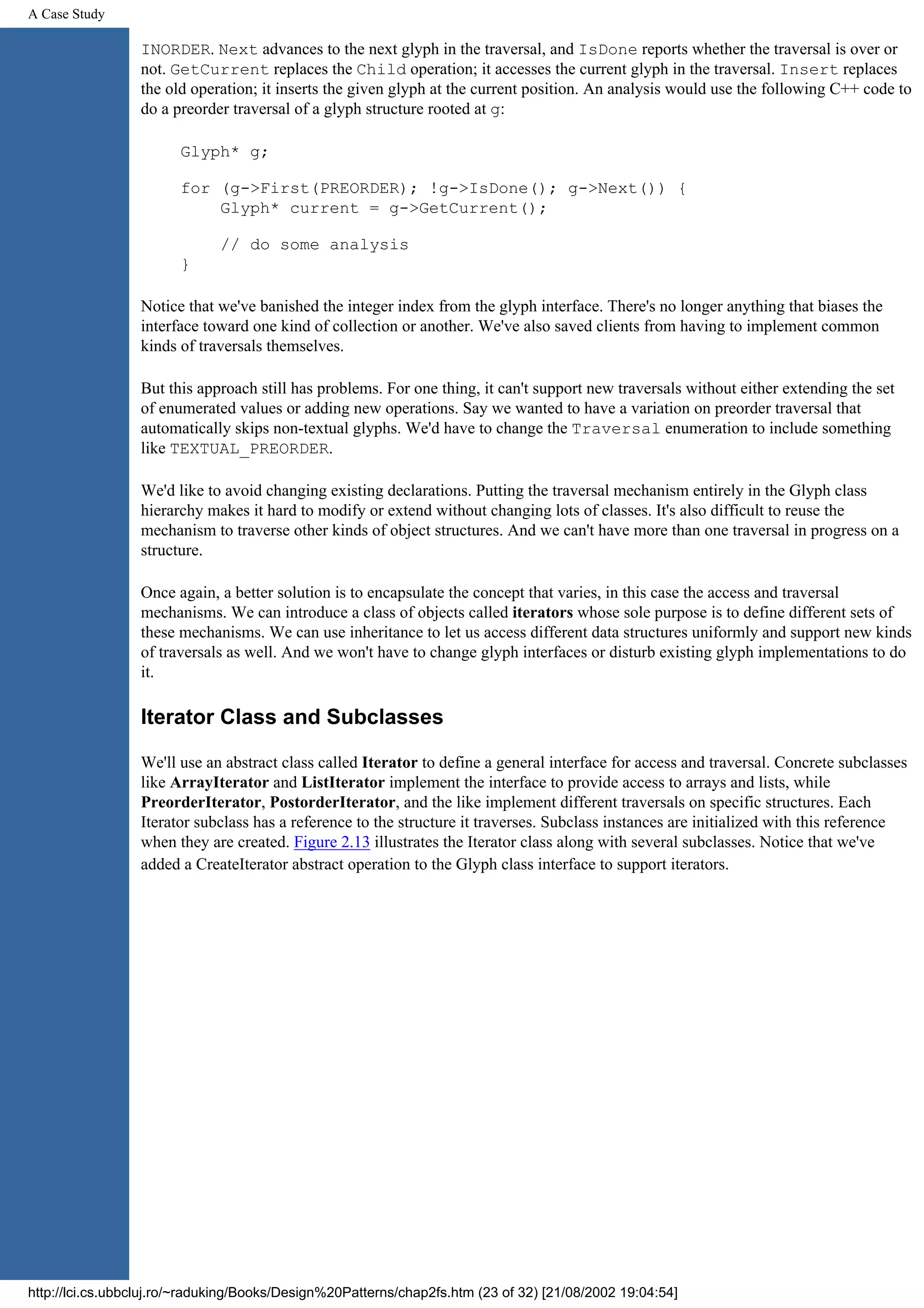 A Case Study INORDER. Next advances to the next glyph in the traversal, and IsDone reports whether the traversal is over or not. GetCurrent replaces the Child operation; it accesses the current glyph in the traversal. Insert replaces the old operation; it inserts the given glyph at the current position. An analysis would use the following C++ code to do a preorder traversal of a glyph structure rooted at g: Glyph* g; for (g->First(PREORDER); !g->IsDone(); g->Next()) { Glyph* current = g->GetCurrent(); // do some analysis } Notice that we've banished the integer index from the glyph interface. There's no longer anything that biases the interface toward one kind of collection or another. We've also saved clients from having to implement common kinds of traversals themselves. But this approach still has problems. For one thing, it can't support new traversals without either extending the set of enumerated values or adding new operations. Say we wanted to have a variation on preorder traversal that automatically skips non-textual glyphs. We'd have to change the Traversal enumeration to include something like TEXTUAL_PREORDER. We'd like to avoid changing existing declarations. Putting the traversal mechanism entirely in the Glyph class hierarchy makes it hard to modify or extend without changing lots of classes. It's also difficult to reuse the mechanism to traverse other kinds of object structures. And we can't have more than one traversal in progress on a structure. Once again, a better solution is to encapsulate the concept that varies, in this case the access and traversal mechanisms. We can introduce a class of objects called iterators whose sole purpose is to define different sets of these mechanisms. We can use inheritance to let us access different data structures uniformly and support new kinds of traversals as well. And we won't have to change glyph interfaces or disturb existing glyph implementations to do it. Iterator Class and Subclasses We'll use an abstract class called Iterator to define a general interface for access and traversal. Concrete subclasses like ArrayIterator and ListIterator implement the interface to provide access to arrays and lists, while PreorderIterator, PostorderIterator, and the like implement different traversals on specific structures. Each Iterator subclass has a reference to the structure it traverses. Subclass instances are initialized with this reference when they are created. Figure 2.13 illustrates the Iterator class along with several subclasses. Notice that we've added a CreateIterator abstract operation to the Glyph class interface to support iterators. http://lci.cs.ubbcluj.ro/~raduking/Books/Design%20Patterns/chap2fs.htm (23 of 32) [21/08/2002 19:04:54] 