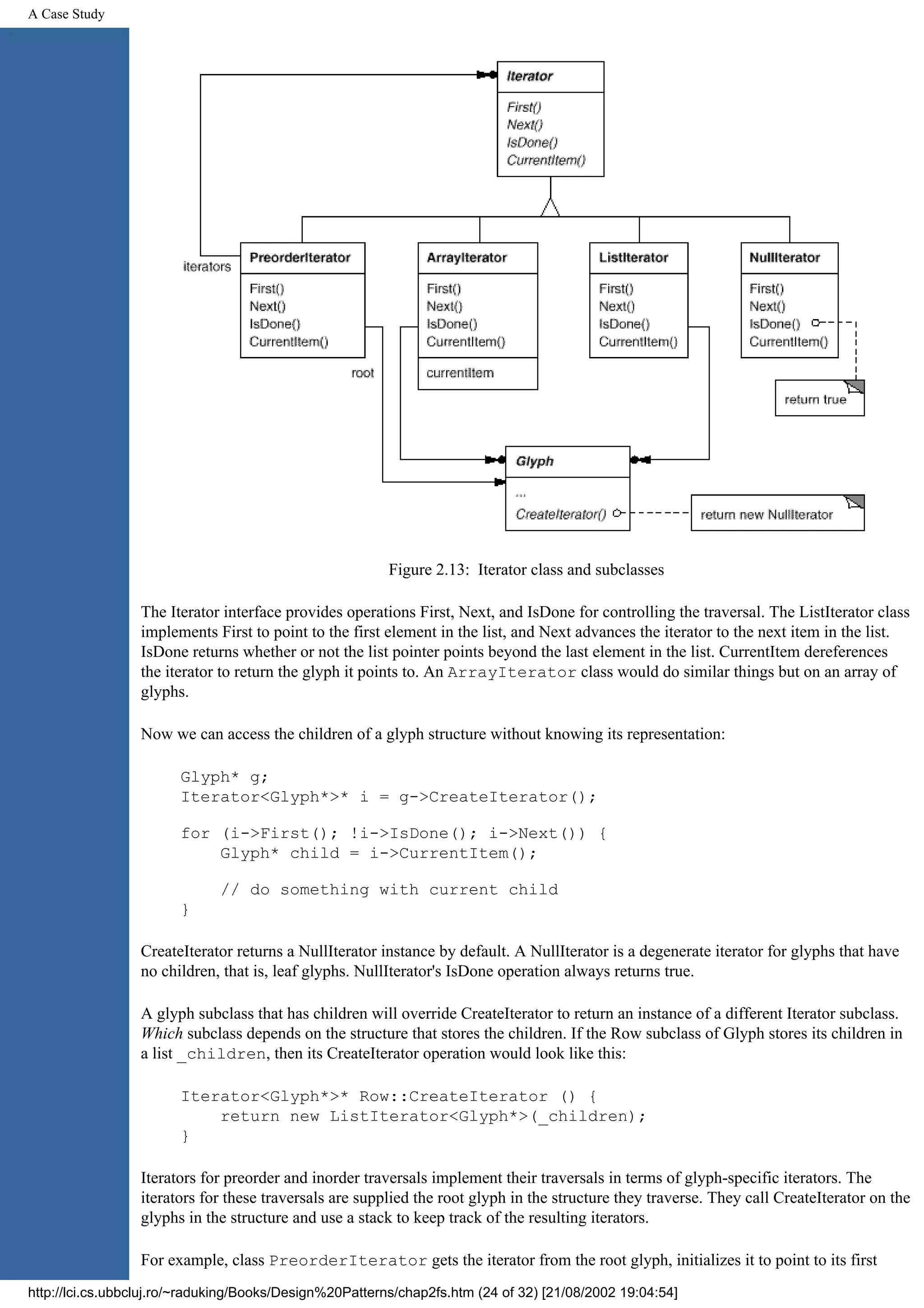 A Case Study Figure 2.13: Iterator class and subclasses The Iterator interface provides operations First, Next, and IsDone for controlling the traversal. The ListIterator class implements First to point to the first element in the list, and Next advances the iterator to the next item in the list. IsDone returns whether or not the list pointer points beyond the last element in the list. CurrentItem dereferences the iterator to return the glyph it points to. An ArrayIterator class would do similar things but on an array of glyphs. Now we can access the children of a glyph structure without knowing its representation: Glyph* g; Iterator<Glyph*>* i = g->CreateIterator(); for (i->First(); !i->IsDone(); i->Next()) { Glyph* child = i->CurrentItem(); // do something with current child } CreateIterator returns a NullIterator instance by default. A NullIterator is a degenerate iterator for glyphs that have no children, that is, leaf glyphs. NullIterator's IsDone operation always returns true. A glyph subclass that has children will override CreateIterator to return an instance of a different Iterator subclass. Which subclass depends on the structure that stores the children. If the Row subclass of Glyph stores its children in a list _children, then its CreateIterator operation would look like this: Iterator<Glyph*>* Row::CreateIterator () { return new ListIterator<Glyph*>(_children); } Iterators for preorder and inorder traversals implement their traversals in terms of glyph-specific iterators. The iterators for these traversals are supplied the root glyph in the structure they traverse. They call CreateIterator on the glyphs in the structure and use a stack to keep track of the resulting iterators. For example, class PreorderIterator gets the iterator from the root glyph, initializes it to point to its first http://lci.cs.ubbcluj.ro/~raduking/Books/Design%20Patterns/chap2fs.htm (24 of 32) [21/08/2002 19:04:54] 
