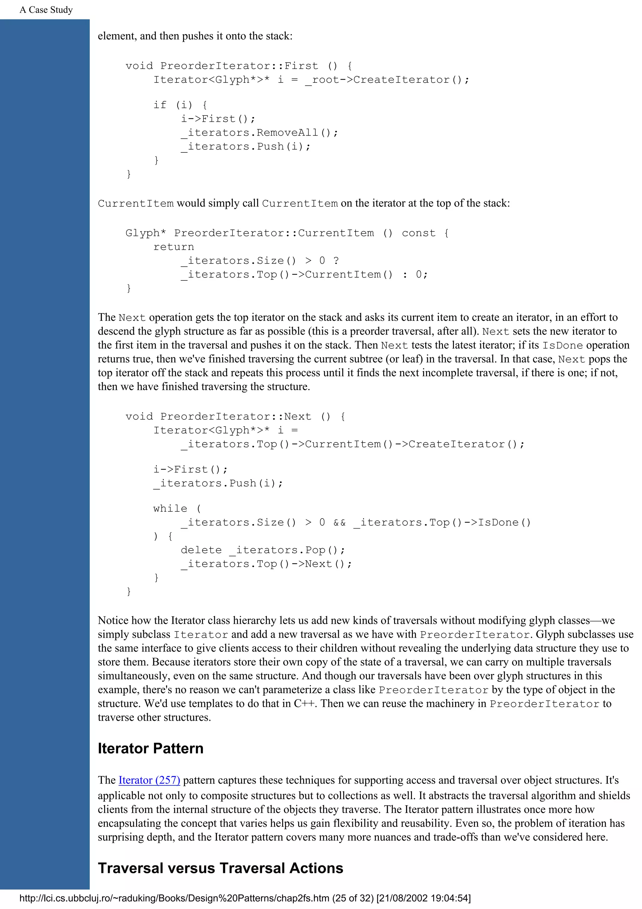 A Case Study element, and then pushes it onto the stack: void PreorderIterator::First () { Iterator<Glyph*>* i = _root->CreateIterator(); if (i) { i->First(); _iterators.RemoveAll(); _iterators.Push(i); } } CurrentItem would simply call CurrentItem on the iterator at the top of the stack: Glyph* PreorderIterator::CurrentItem () const { return _iterators.Size() > 0 ? _iterators.Top()->CurrentItem() : 0; } The Next operation gets the top iterator on the stack and asks its current item to create an iterator, in an effort to descend the glyph structure as far as possible (this is a preorder traversal, after all). Next sets the new iterator to the first item in the traversal and pushes it on the stack. Then Next tests the latest iterator; if its IsDone operation returns true, then we've finished traversing the current subtree (or leaf) in the traversal. In that case, Next pops the top iterator off the stack and repeats this process until it finds the next incomplete traversal, if there is one; if not, then we have finished traversing the structure. void PreorderIterator::Next () { Iterator<Glyph*>* i = _iterators.Top()->CurrentItem()->CreateIterator(); i->First(); _iterators.Push(i); while ( _iterators.Size() > 0 && _iterators.Top()->IsDone() ) { delete _iterators.Pop(); _iterators.Top()->Next(); } } Notice how the Iterator class hierarchy lets us add new kinds of traversals without modifying glyph classes—we simply subclass Iterator and add a new traversal as we have with PreorderIterator. Glyph subclasses use the same interface to give clients access to their children without revealing the underlying data structure they use to store them. Because iterators store their own copy of the state of a traversal, we can carry on multiple traversals simultaneously, even on the same structure. And though our traversals have been over glyph structures in this example, there's no reason we can't parameterize a class like PreorderIterator by the type of object in the structure. We'd use templates to do that in C++. Then we can reuse the machinery in PreorderIterator to traverse other structures. Iterator Pattern The Iterator (257) pattern captures these techniques for supporting access and traversal over object structures. It's applicable not only to composite structures but to collections as well. It abstracts the traversal algorithm and shields clients from the internal structure of the objects they traverse. The Iterator pattern illustrates once more how encapsulating the concept that varies helps us gain flexibility and reusability. Even so, the problem of iteration has surprising depth, and the Iterator pattern covers many more nuances and trade-offs than we've considered here. Traversal versus Traversal Actions http://lci.cs.ubbcluj.ro/~raduking/Books/Design%20Patterns/chap2fs.htm (25 of 32) [21/08/2002 19:04:54] 