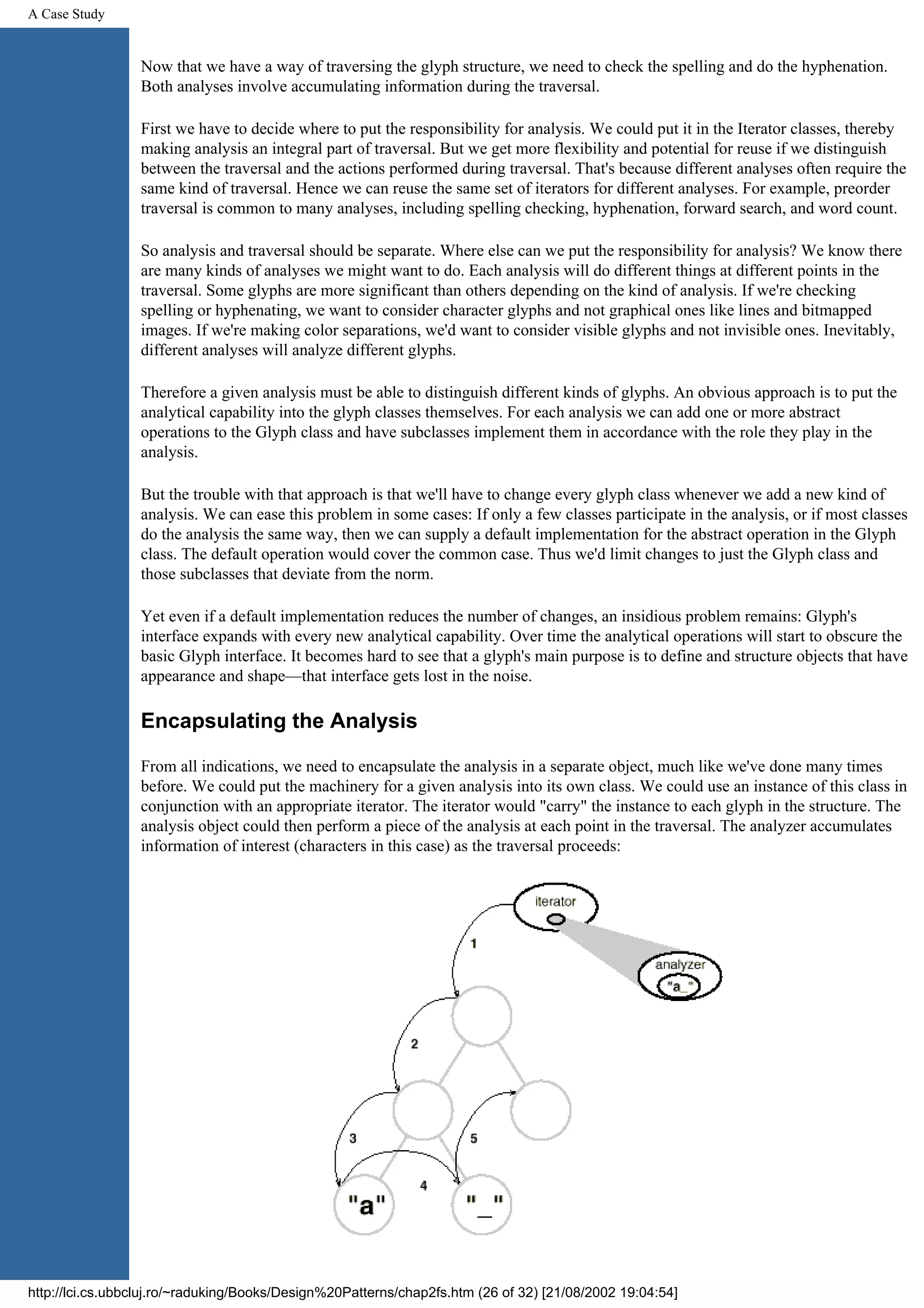 A Case Study Now that we have a way of traversing the glyph structure, we need to check the spelling and do the hyphenation. Both analyses involve accumulating information during the traversal. First we have to decide where to put the responsibility for analysis. We could put it in the Iterator classes, thereby making analysis an integral part of traversal. But we get more flexibility and potential for reuse if we distinguish between the traversal and the actions performed during traversal. That's because different analyses often require the same kind of traversal. Hence we can reuse the same set of iterators for different analyses. For example, preorder traversal is common to many analyses, including spelling checking, hyphenation, forward search, and word count. So analysis and traversal should be separate. Where else can we put the responsibility for analysis? We know there are many kinds of analyses we might want to do. Each analysis will do different things at different points in the traversal. Some glyphs are more significant than others depending on the kind of analysis. If we're checking spelling or hyphenating, we want to consider character glyphs and not graphical ones like lines and bitmapped images. If we're making color separations, we'd want to consider visible glyphs and not invisible ones. Inevitably, different analyses will analyze different glyphs. Therefore a given analysis must be able to distinguish different kinds of glyphs. An obvious approach is to put the analytical capability into the glyph classes themselves. For each analysis we can add one or more abstract operations to the Glyph class and have subclasses implement them in accordance with the role they play in the analysis. But the trouble with that approach is that we'll have to change every glyph class whenever we add a new kind of analysis. We can ease this problem in some cases: If only a few classes participate in the analysis, or if most classes do the analysis the same way, then we can supply a default implementation for the abstract operation in the Glyph class. The default operation would cover the common case. Thus we'd limit changes to just the Glyph class and those subclasses that deviate from the norm. Yet even if a default implementation reduces the number of changes, an insidious problem remains: Glyph's interface expands with every new analytical capability. Over time the analytical operations will start to obscure the basic Glyph interface. It becomes hard to see that a glyph's main purpose is to define and structure objects that have appearance and shape—that interface gets lost in the noise. Encapsulating the Analysis From all indications, we need to encapsulate the analysis in a separate object, much like we've done many times before. We could put the machinery for a given analysis into its own class. We could use an instance of this class in conjunction with an appropriate iterator. The iterator would "carry" the instance to each glyph in the structure. The analysis object could then perform a piece of the analysis at each point in the traversal. The analyzer accumulates information of interest (characters in this case) as the traversal proceeds: http://lci.cs.ubbcluj.ro/~raduking/Books/Design%20Patterns/chap2fs.htm (26 of 32) [21/08/2002 19:04:54] 