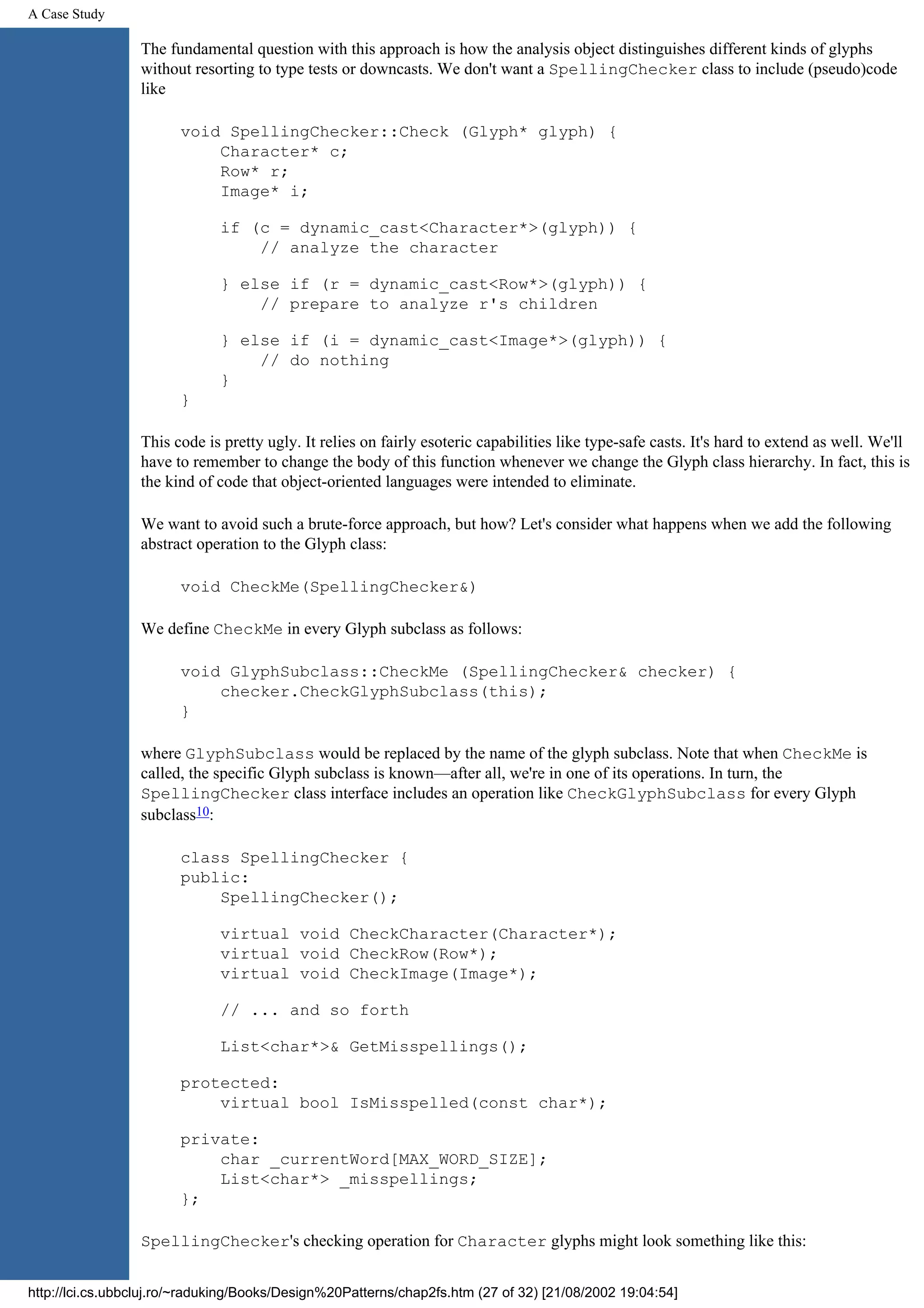 A Case Study The fundamental question with this approach is how the analysis object distinguishes different kinds of glyphs without resorting to type tests or downcasts. We don't want a SpellingChecker class to include (pseudo)code like void SpellingChecker::Check (Glyph* glyph) { Character* c; Row* r; Image* i; if (c = dynamic_cast<Character*>(glyph)) { // analyze the character } else if (r = dynamic_cast<Row*>(glyph)) { // prepare to analyze r's children } else if (i = dynamic_cast<Image*>(glyph)) { // do nothing } } This code is pretty ugly. It relies on fairly esoteric capabilities like type-safe casts. It's hard to extend as well. We'll have to remember to change the body of this function whenever we change the Glyph class hierarchy. In fact, this is the kind of code that object-oriented languages were intended to eliminate. We want to avoid such a brute-force approach, but how? Let's consider what happens when we add the following abstract operation to the Glyph class: void CheckMe(SpellingChecker&) We define CheckMe in every Glyph subclass as follows: void GlyphSubclass::CheckMe (SpellingChecker& checker) { checker.CheckGlyphSubclass(this); } where GlyphSubclass would be replaced by the name of the glyph subclass. Note that when CheckMe is called, the specific Glyph subclass is known—after all, we're in one of its operations. In turn, the SpellingChecker class interface includes an operation like CheckGlyphSubclass for every Glyph subclass10: class SpellingChecker { public: SpellingChecker(); virtual void CheckCharacter(Character*); virtual void CheckRow(Row*); virtual void CheckImage(Image*); // ... and so forth List<char*>& GetMisspellings(); protected: virtual bool IsMisspelled(const char*); private: char _currentWord[MAX_WORD_SIZE]; List<char*> _misspellings; }; SpellingChecker's checking operation for Character glyphs might look something like this: http://lci.cs.ubbcluj.ro/~raduking/Books/Design%20Patterns/chap2fs.htm (27 of 32) [21/08/2002 19:04:54] 
