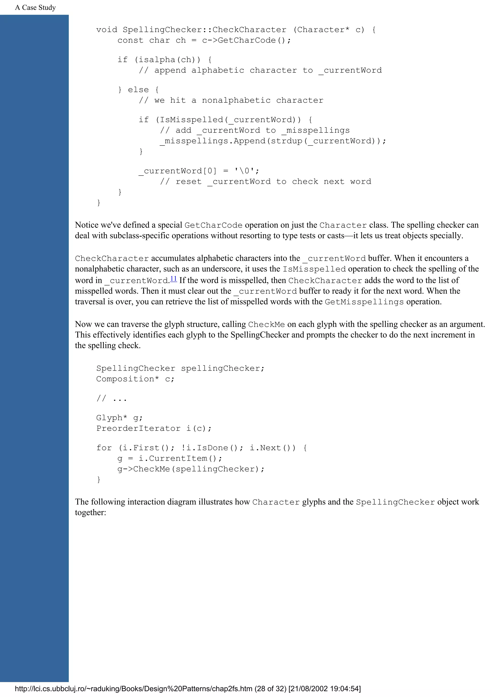 A Case Study void SpellingChecker::CheckCharacter (Character* c) { const char ch = c->GetCharCode(); if (isalpha(ch)) { // append alphabetic character to _currentWord } else { // we hit a nonalphabetic character if (IsMisspelled(_currentWord)) { // add _currentWord to _misspellings _misspellings.Append(strdup(_currentWord)); } _currentWord[0] = '0'; // reset _currentWord to check next word } } Notice we've defined a special GetCharCode operation on just the Character class. The spelling checker can deal with subclass-specific operations without resorting to type tests or casts—it lets us treat objects specially. CheckCharacter accumulates alphabetic characters into the _currentWord buffer. When it encounters a nonalphabetic character, such as an underscore, it uses the IsMisspelled operation to check the spelling of the word in _currentWord.11 If the word is misspelled, then CheckCharacter adds the word to the list of misspelled words. Then it must clear out the _currentWord buffer to ready it for the next word. When the traversal is over, you can retrieve the list of misspelled words with the GetMisspellings operation. Now we can traverse the glyph structure, calling CheckMe on each glyph with the spelling checker as an argument. This effectively identifies each glyph to the SpellingChecker and prompts the checker to do the next increment in the spelling check. SpellingChecker spellingChecker; Composition* c; // ... Glyph* g; PreorderIterator i(c); for (i.First(); !i.IsDone(); i.Next()) { g = i.CurrentItem(); g->CheckMe(spellingChecker); } The following interaction diagram illustrates how Character glyphs and the SpellingChecker object work together: http://lci.cs.ubbcluj.ro/~raduking/Books/Design%20Patterns/chap2fs.htm (28 of 32) [21/08/2002 19:04:54] 